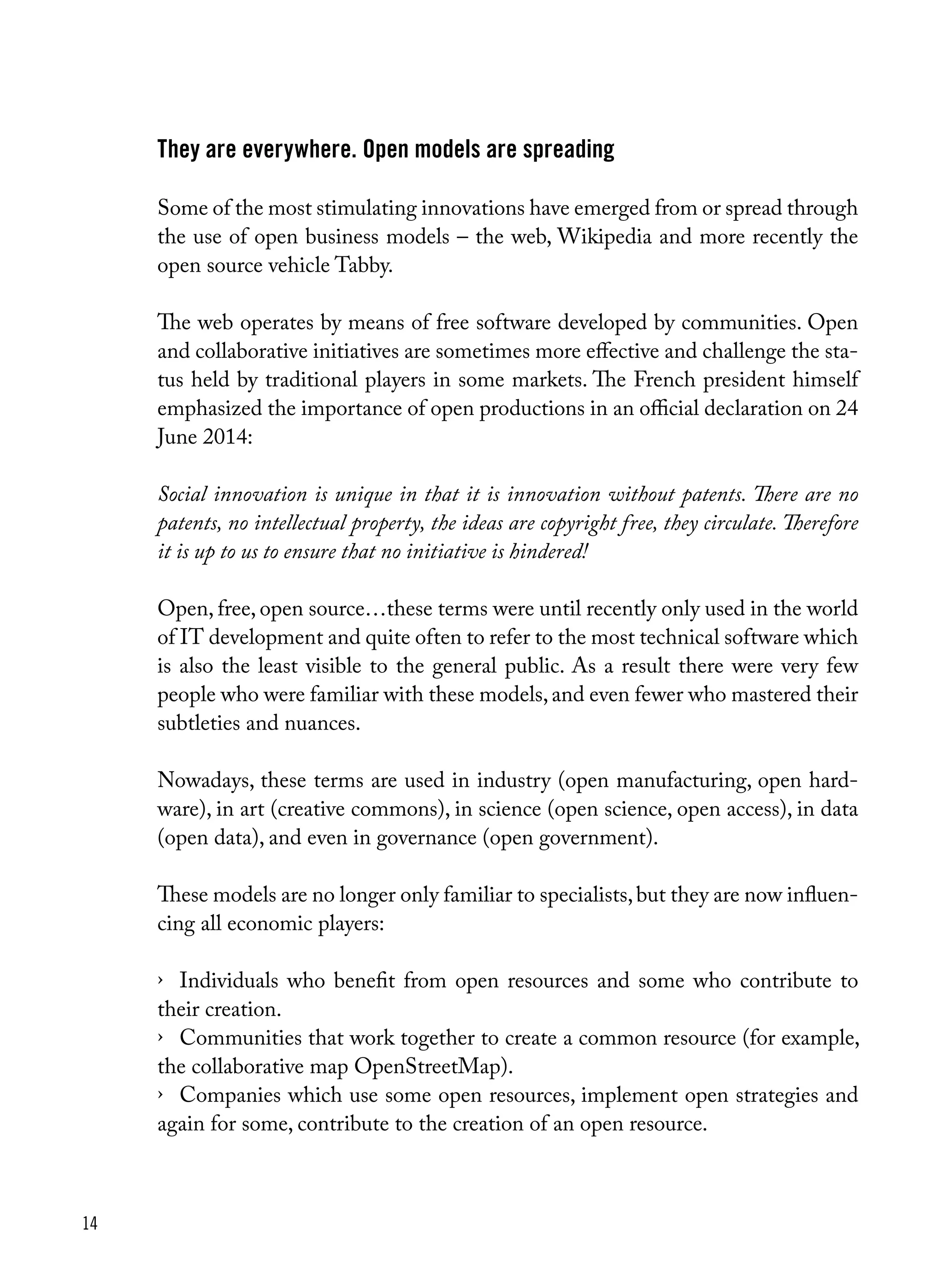 14
They are everywhere. Open models are spreading
Some of the most stimulating innovations have emerged from or spread through
the use of open business models – the web, Wikipedia and more recently the
open source vehicle Tabby.
The web operates by means of free software developed by communities. Open
and collaborative initiatives are sometimes more effective and challenge the sta-
tus held by traditional players in some markets. The French president himself
emphasized the importance of open productions in an official declaration on 24
June 2014:
Social innovation is unique in that it is innovation without patents. There are no
patents, no intellectual property, the ideas are copyright free, they circulate. Therefore
it is up to us to ensure that no initiative is hindered!
Open, free, open source…these terms were until recently only used in the world
of IT development and quite often to refer to the most technical software which
is also the least visible to the general public. As a result there were very few
people who were familiar with these models,and even fewer who mastered their
subtleties and nuances.
Nowadays, these terms are used in industry (open manufacturing, open hard-
ware), in art (creative commons), in science (open science, open access), in data
(open data), and even in governance (open government).
These models are no longer only familiar to specialists,but they are now influen-
cing all economic players:
›	 Individuals who benefit from open resources and some who contribute to
their creation.
›	 Communities that work together to create a common resource (for example,
the collaborative map OpenStreetMap).
›	 Companies which use some open resources, implement open strategies and
again for some, contribute to the creation of an open resource.
 