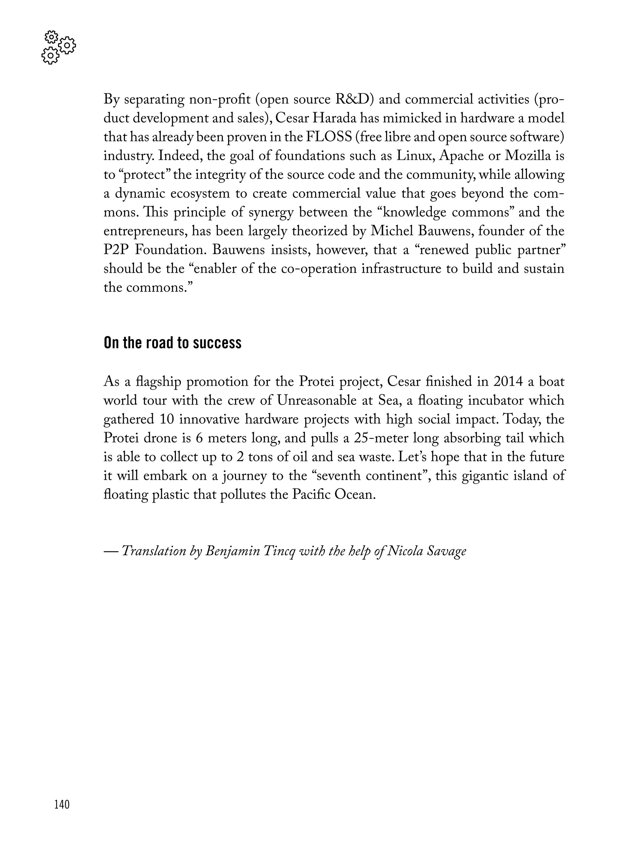 140
By separating non-profit (open source R&D) and commercial activities (pro-
duct development and sales), Cesar Harada has mimicked in hardware a model
that has already been proven in the FLOSS (free libre and open source software)
industry. Indeed, the goal of foundations such as Linux, Apache or Mozilla is
to “protect”the integrity of the source code and the community, while allowing
a dynamic ecosystem to create commercial value that goes beyond the com-
mons. This principle of synergy between the “knowledge commons” and the
entrepreneurs, has been largely theorized by Michel Bauwens, founder of the
P2P Foundation. Bauwens insists, however, that a “renewed public partner”
should be the “enabler of the co-operation infrastructure to build and sustain
the commons.”
On the road to success
As a flagship promotion for the Protei project, Cesar finished in 2014 a boat
world tour with the crew of Unreasonable at Sea, a floating incubator which
gathered 10 innovative hardware projects with high social impact. Today, the
Protei drone is 6 meters long, and pulls a 25-meter long absorbing tail which
is able to collect up to 2 tons of oil and sea waste. Let’s hope that in the future
it will embark on a journey to the “seventh continent”, this gigantic island of
floating plastic that pollutes the Pacific Ocean.
— Translation by Benjamin Tincq with the help of Nicola Savage
 