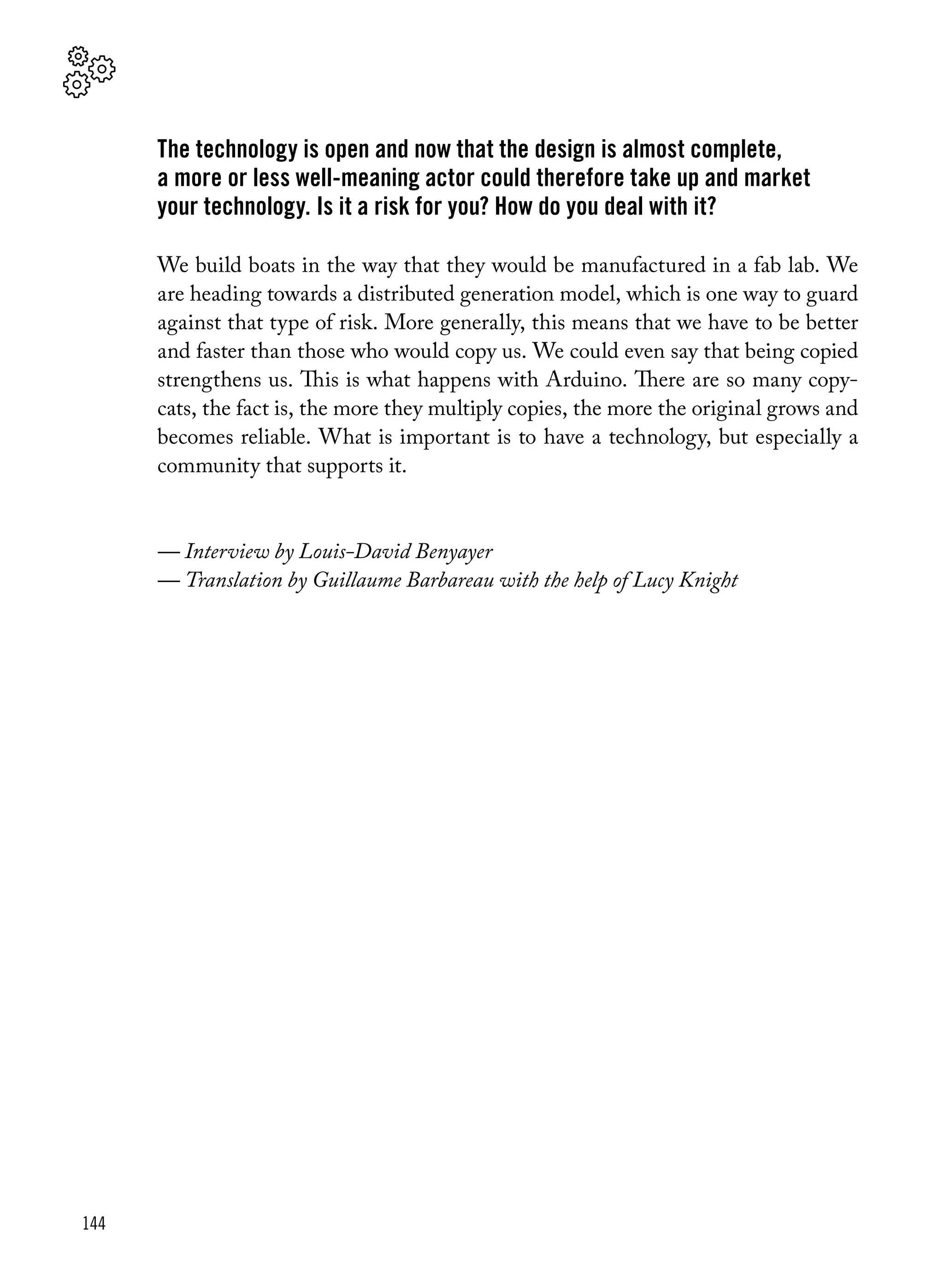 144
The technology is open and now that the design is almost complete,
a more or less well-meaning actor could therefore take up and market
your technology. Is it a risk for you? How do you deal with it?
We build boats in the way that they would be manufactured in a fab lab. We
are heading towards a distributed generation model, which is one way to guard
against that type of risk. More generally, this means that we have to be better
and faster than those who would copy us. We could even say that being copied
strengthens us. This is what happens with Arduino. There are so many copy-
cats, the fact is, the more they multiply copies, the more the original grows and
becomes reliable. What is important is to have a technology, but especially a
community that supports it.
— Interview by Louis-David Benyayer
— Translation by Guillaume Barbareau with the help of Lucy Knight
 