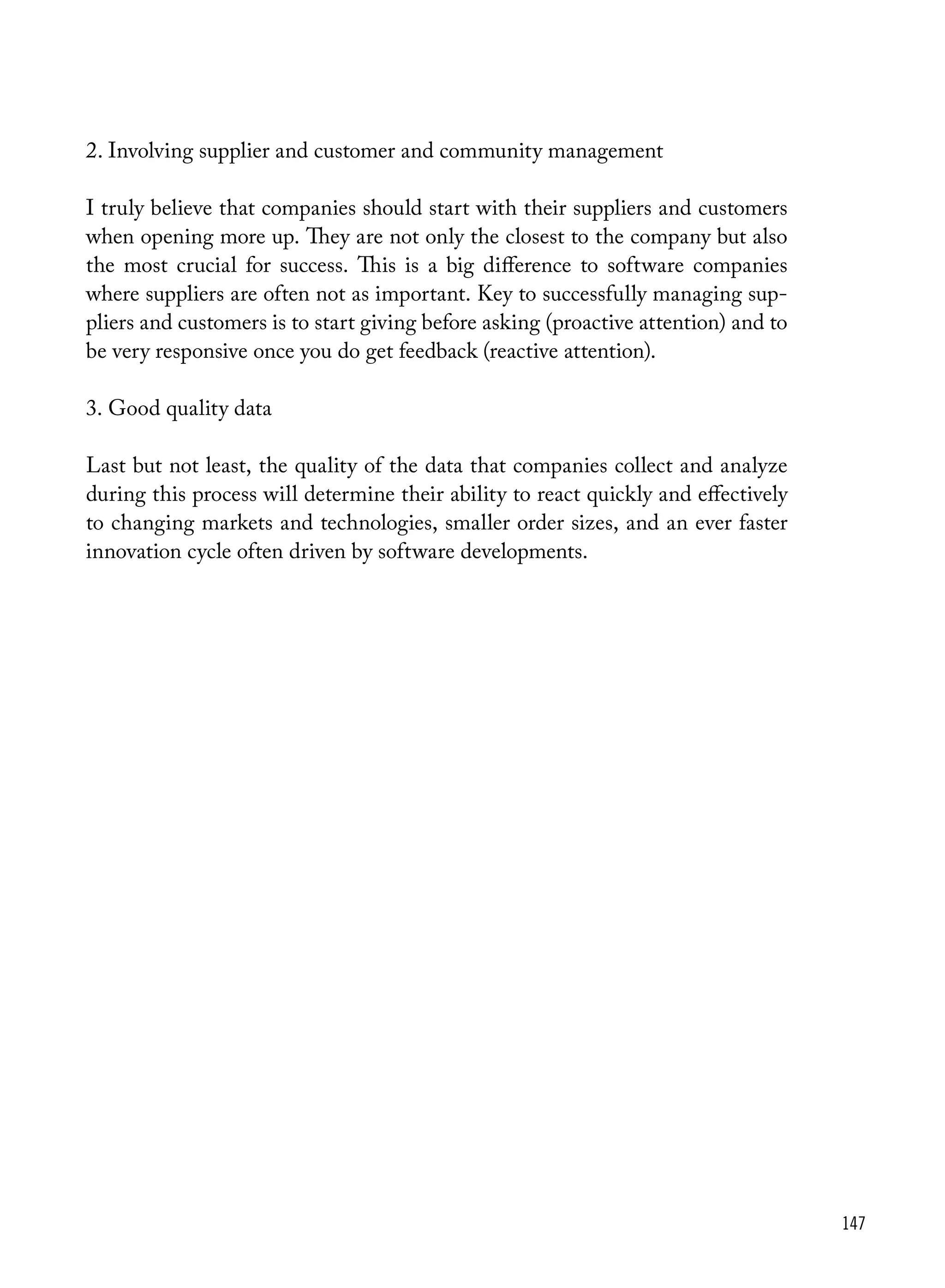 147
2.	Involving supplier and customer and community management
I truly believe that companies should start with their suppliers and customers
when opening more up. They are not only the closest to the company but also
the most crucial for success. This is a big difference to software companies
where suppliers are often not as important. Key to successfully managing sup-
pliers and customers is to start giving before asking (proactive attention) and to
be very responsive once you do get feedback (reactive attention).
3.	Good quality data
Last but not least, the quality of the data that companies collect and analyze
during this process will determine their ability to react quickly and effectively
to changing markets and technologies, smaller order sizes, and an ever faster
innovation cycle often driven by software developments.
 