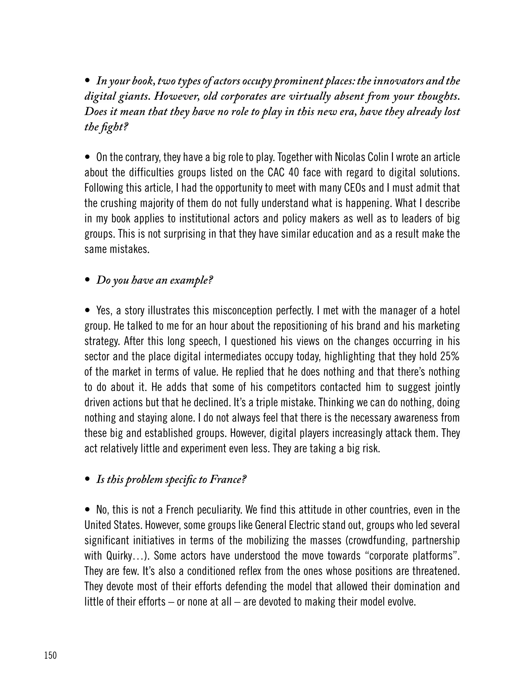 150
•	 In your book,two types of actors occupy prominent places:the innovators and the
digital giants. However, old corporates are virtually absent from your thoughts.
Does it mean that they have no role to play in this new era, have they already lost
the fight?
•	 On the contrary, they have a big role to play. Together with Nicolas Colin I wrote an article
about the difficulties groups listed on the CAC 40 face with regard to digital solutions.
Following this article, I had the opportunity to meet with many CEOs and I must admit that
the crushing majority of them do not fully understand what is happening. What I describe
in my book applies to institutional actors and policy makers as well as to leaders of big
groups. This is not surprising in that they have similar education and as a result make the
same mistakes.
•	 Do you have an example?
•	 Yes, a story illustrates this misconception perfectly. I met with the manager of a hotel
group. He talked to me for an hour about the repositioning of his brand and his marketing
strategy. After this long speech, I questioned his views on the changes occurring in his
sector and the place digital intermediates occupy today, highlighting that they hold 25%
of the market in terms of value. He replied that he does nothing and that there’s nothing
to do about it. He adds that some of his competitors contacted him to suggest jointly
driven actions but that he declined. It’s a triple mistake. Thinking we can do nothing, doing
nothing and staying alone. I do not always feel that there is the necessary awareness from
these big and established groups. However, digital players increasingly attack them. They
act relatively little and experiment even less. They are taking a big risk.
•	 Is this problem specific to France?
•	 No, this is not a French peculiarity. We find this attitude in other countries, even in the
United States. However, some groups like General Electric stand out, groups who led several
significant initiatives in terms of the mobilizing the masses (crowdfunding, partnership
with Quirky…). Some actors have understood the move towards “corporate platforms”.
They are few. It’s also a conditioned reflex from the ones whose positions are threatened.
They devote most of their efforts defending the model that allowed their domination and
little of their efforts – or none at all – are devoted to making their model evolve.
 