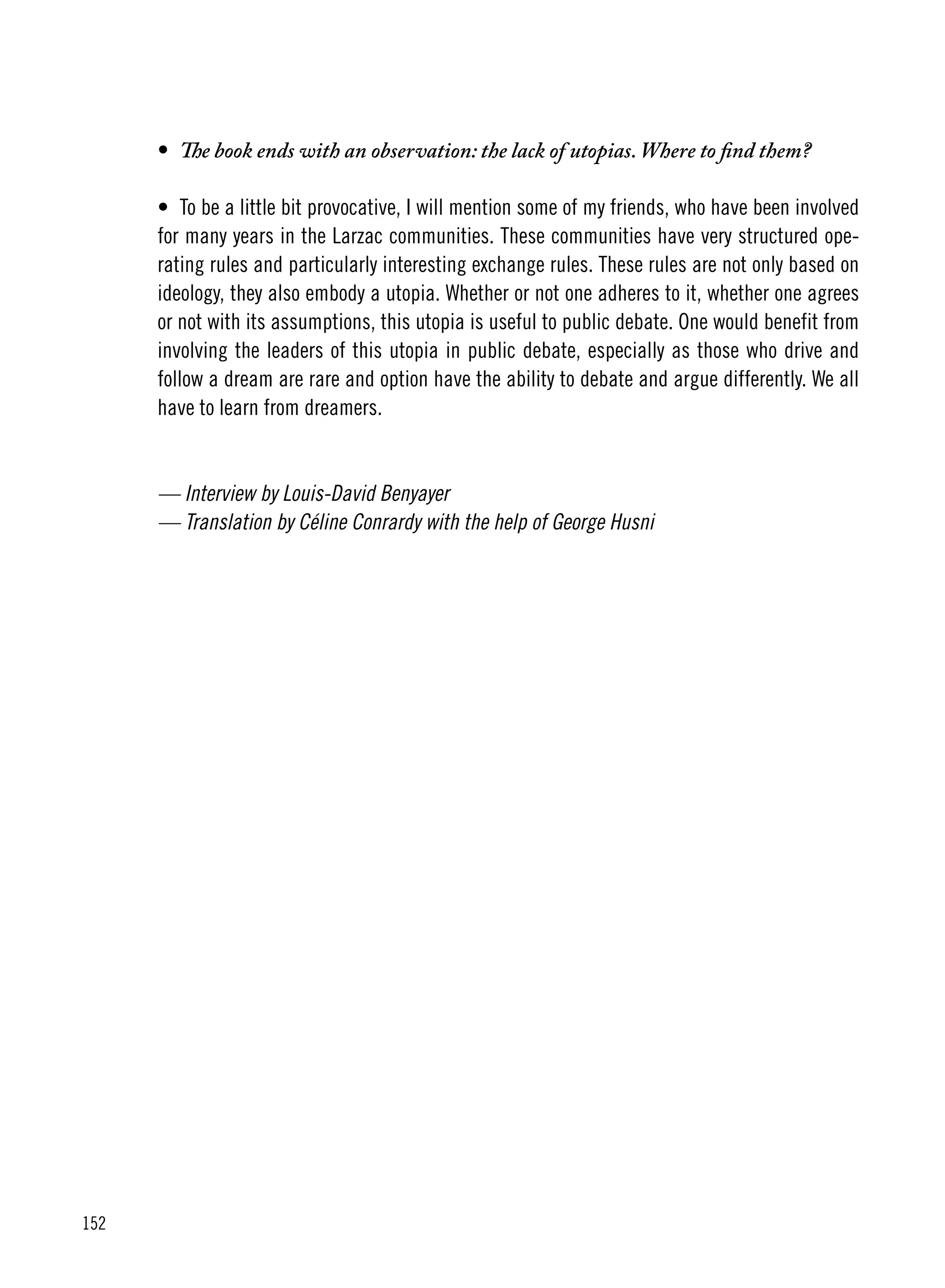 152
•	 The book ends with an observation: the lack of utopias. Where to find them?
•	 To be a little bit provocative, I will mention some of my friends, who have been involved
for many years in the Larzac communities. These communities have very structured ope-
rating rules and particularly interesting exchange rules. These rules are not only based on
ideology, they also embody a utopia. Whether or not one adheres to it, whether one agrees
or not with its assumptions, this utopia is useful to public debate. One would benefit from
involving the leaders of this utopia in public debate, especially as those who drive and
follow a dream are rare and option have the ability to debate and argue differently. We all
have to learn from dreamers.
— Interview by Louis-David Benyayer
— Translation by Céline Conrardy with the help of George Husni
 