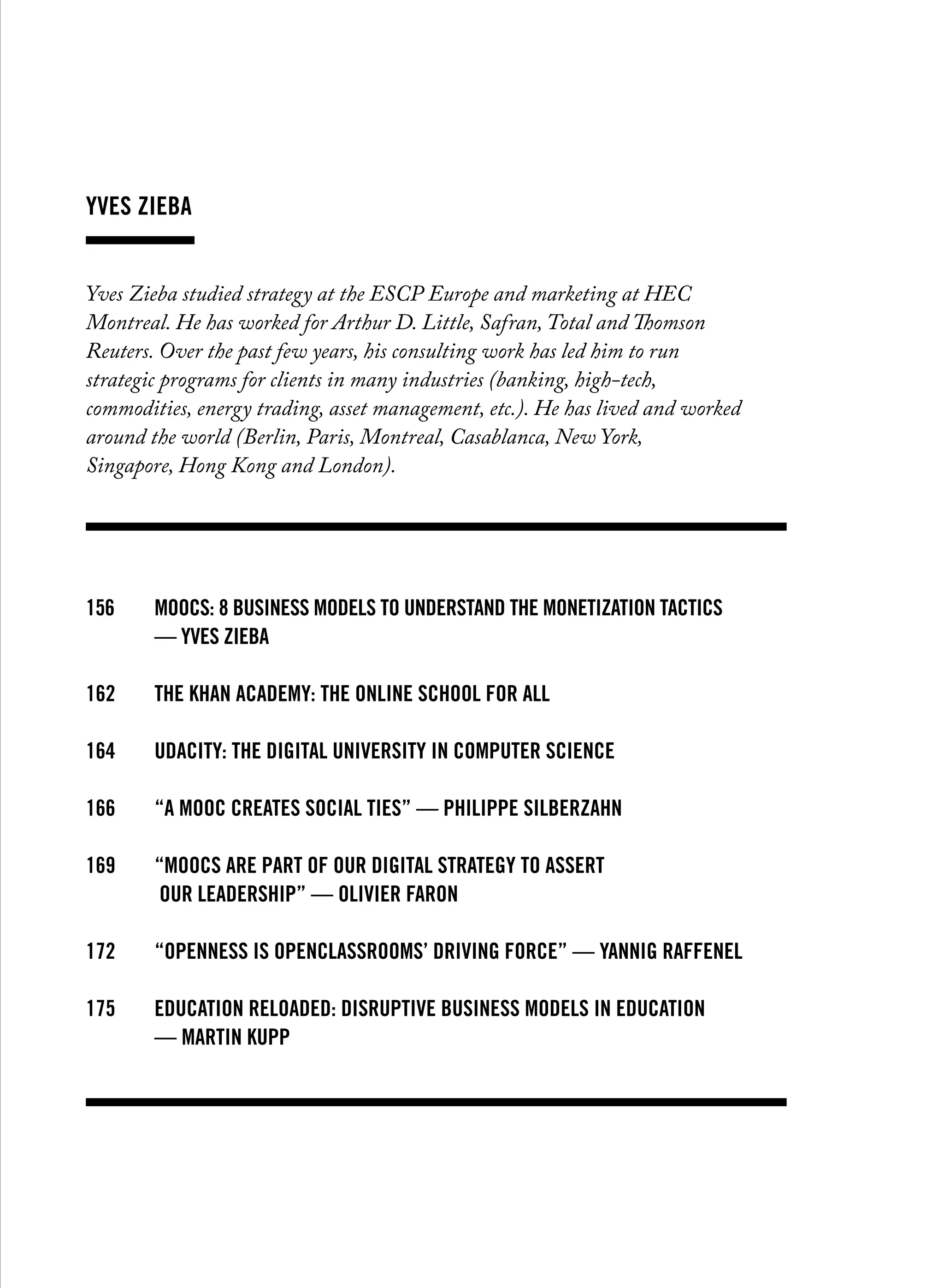 yves zieba
Yves Zieba studied strategy at the ESCP Europe and marketing at HEC
Montreal. He has worked for Arthur D. Little, Safran, Total and Thomson
Reuters. Over the past few years, his consulting work has led him to run
strategic programs for clients in many industries (banking, high-tech,
commodities, energy trading, asset management, etc.). He has lived and worked
around the world (Berlin, Paris, Montreal, Casablanca, New York,
Singapore, Hong Kong and London).
156		MOOCS: 8 business models to understand the monetization tactics
		 — yves zieba
162		THE KHAN ACADEMY: the online school for all
164		UDACITY: the digital university in computer science
166		 “A MOOC creates social ties” — philippe silberzahn
169		 “MOOCs are part of our digital strategy to assert
		 our leadership” — olivier faron
172		 “Openness is OpenClassrooms’ driving force” — yannig Raffenel
175		Education reloaded: Disruptive business models in education
		 — martin kupp
 