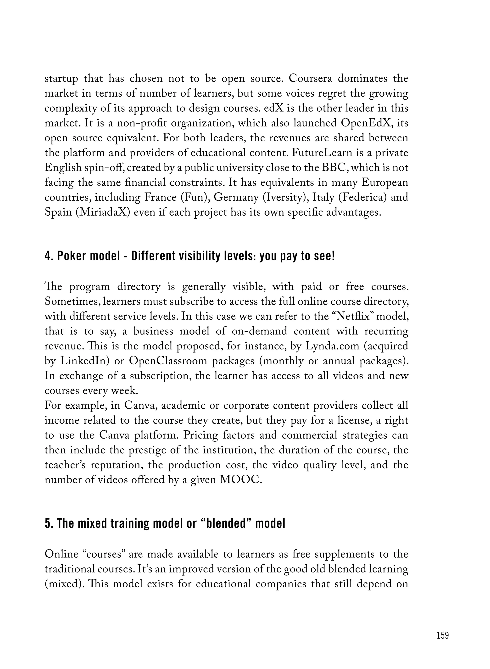 159
startup that has chosen not to be open source. Coursera dominates the
market in terms of number of learners, but some voices regret the growing
complexity of its approach to design courses. edX is the other leader in this
market. It is a non-profit organization, which also launched OpenEdX, its
open source equivalent. For both leaders, the revenues are shared between
the platform and providers of educational content. FutureLearn is a private
English spin-off,created by a public university close to the BBC,which is not
facing the same financial constraints. It has equivalents in many European
countries, including France (Fun), Germany (Iversity), Italy (Federica) and
Spain (MiriadaX) even if each project has its own specific advantages.
4. Poker model - Different visibility levels: you pay to see!
The program directory is generally visible, with paid or free courses.
Sometimes, learners must subscribe to access the full online course directory,
with different service levels. In this case we can refer to the “Netflix” model,
that is to say, a business model of on-demand content with recurring
revenue. This is the model proposed, for instance, by Lynda.com (acquired
by LinkedIn) or OpenClassroom packages (monthly or annual packages).
In exchange of a subscription, the learner has access to all videos and new
courses every week.
For example, in Canva, academic or corporate content providers collect all
income related to the course they create, but they pay for a license, a right
to use the Canva platform. Pricing factors and commercial strategies can
then include the prestige of the institution, the duration of the course, the
teacher’s reputation, the production cost, the video quality level, and the
number of videos offered by a given MOOC.
5. The mixed training model or “blended” model
Online “courses” are made available to learners as free supplements to the
traditional courses. It’s an improved version of the good old blended learning
(mixed). This model exists for educational companies that still depend on
 