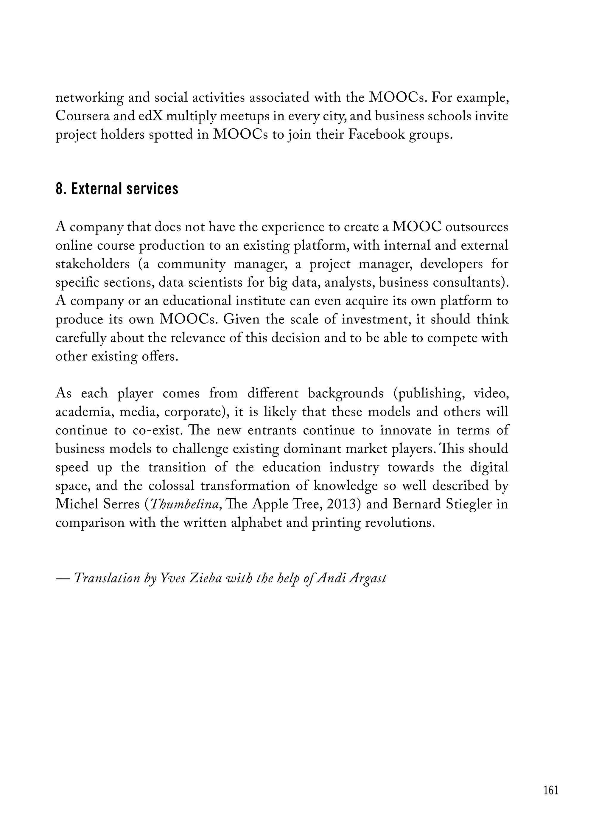 161
networking and social activities associated with the MOOCs. For example,
Coursera and edX multiply meetups in every city, and business schools invite
project holders spotted in MOOCs to join their Facebook groups.
8. External services
A company that does not have the experience to create a MOOC outsources
online course production to an existing platform, with internal and external
stakeholders (a community manager, a project manager, developers for
specific sections, data scientists for big data, analysts, business consultants).
A company or an educational institute can even acquire its own platform to
produce its own MOOCs. Given the scale of investment, it should think
carefully about the relevance of this decision and to be able to compete with
other existing offers.
As each player comes from different backgrounds (publishing, video,
academia, media, corporate), it is likely that these models and others will
continue to co-exist. The new entrants continue to innovate in terms of
business models to challenge existing dominant market players. This should
speed up the transition of the education industry towards the digital
space, and the colossal transformation of knowledge so well described by
Michel Serres (Thumbelina, The Apple Tree, 2013) and Bernard Stiegler in
comparison with the written alphabet and printing revolutions.
— Translation by Yves Zieba with the help of Andi Argast
 