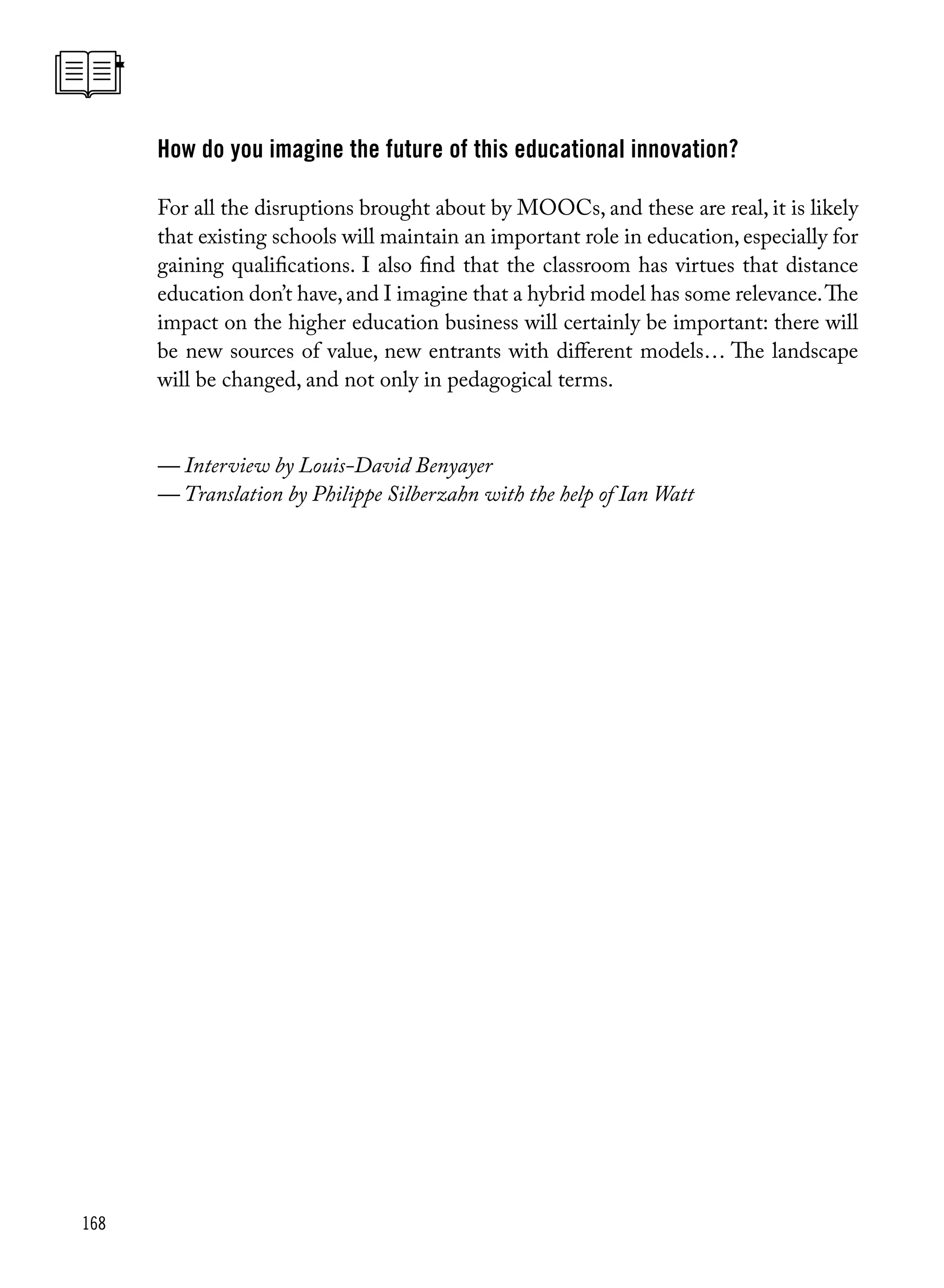168
How do you imagine the future of this educational innovation?
For all the disruptions brought about by MOOCs, and these are real, it is likely
that existing schools will maintain an important role in education, especially for
gaining qualifications. I also find that the classroom has virtues that distance
education don’t have,and I imagine that a hybrid model has some relevance.The
impact on the higher education business will certainly be important: there will
be new sources of value, new entrants with different models… The landscape
will be changed, and not only in pedagogical terms.
— Interview by Louis-David Benyayer
— Translation by Philippe Silberzahn with the help of Ian Watt
 