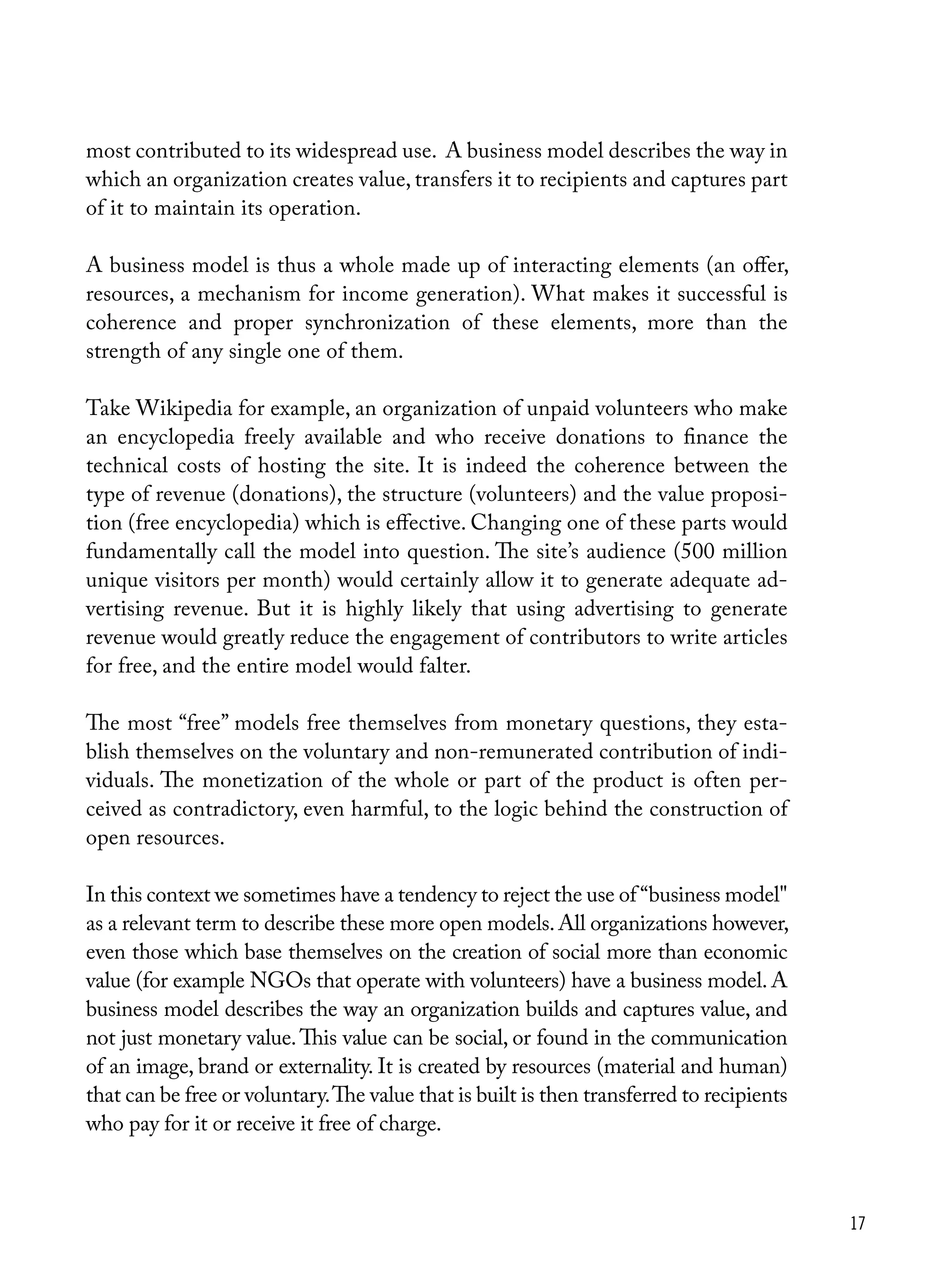 17
most contributed to its widespread use. A business model describes the way in
which an organization creates value, transfers it to recipients and captures part
of it to maintain its operation.
A business model is thus a whole made up of interacting elements (an offer,
resources, a mechanism for income generation). What makes it successful is
coherence and proper synchronization of these elements, more than the
strength of any single one of them.
Take Wikipedia for example, an organization of unpaid volunteers who make
an encyclopedia freely available and who receive donations to finance the
technical costs of hosting the site. It is indeed the coherence between the
type of revenue (donations), the structure (volunteers) and the value proposi-
tion (free encyclopedia) which is effective. Changing one of these parts would
fundamentally call the model into question. The site’s audience (500 million
unique visitors per month) would certainly allow it to generate adequate ad-
vertising revenue. But it is highly likely that using advertising to generate
revenue would greatly reduce the engagement of contributors to write articles
for free, and the entire model would falter.
The most “free” models free themselves from monetary questions, they esta-
blish themselves on the voluntary and non-remunerated contribution of indi-
viduals. The monetization of the whole or part of the product is often per-
ceived as contradictory, even harmful, to the logic behind the construction of
open resources.
In this context we sometimes have a tendency to reject the use of “business model"
as a relevant term to describe these more open models.All organizations however,
even those which base themselves on the creation of social more than economic
value (for example NGOs that operate with volunteers) have a business model. A
business model describes the way an organization builds and captures value, and
not just monetary value.This value can be social, or found in the communication
of an image, brand or externality. It is created by resources (material and human)
that can be free or voluntary.The value that is built is then transferred to recipients
who pay for it or receive it free of charge.
 