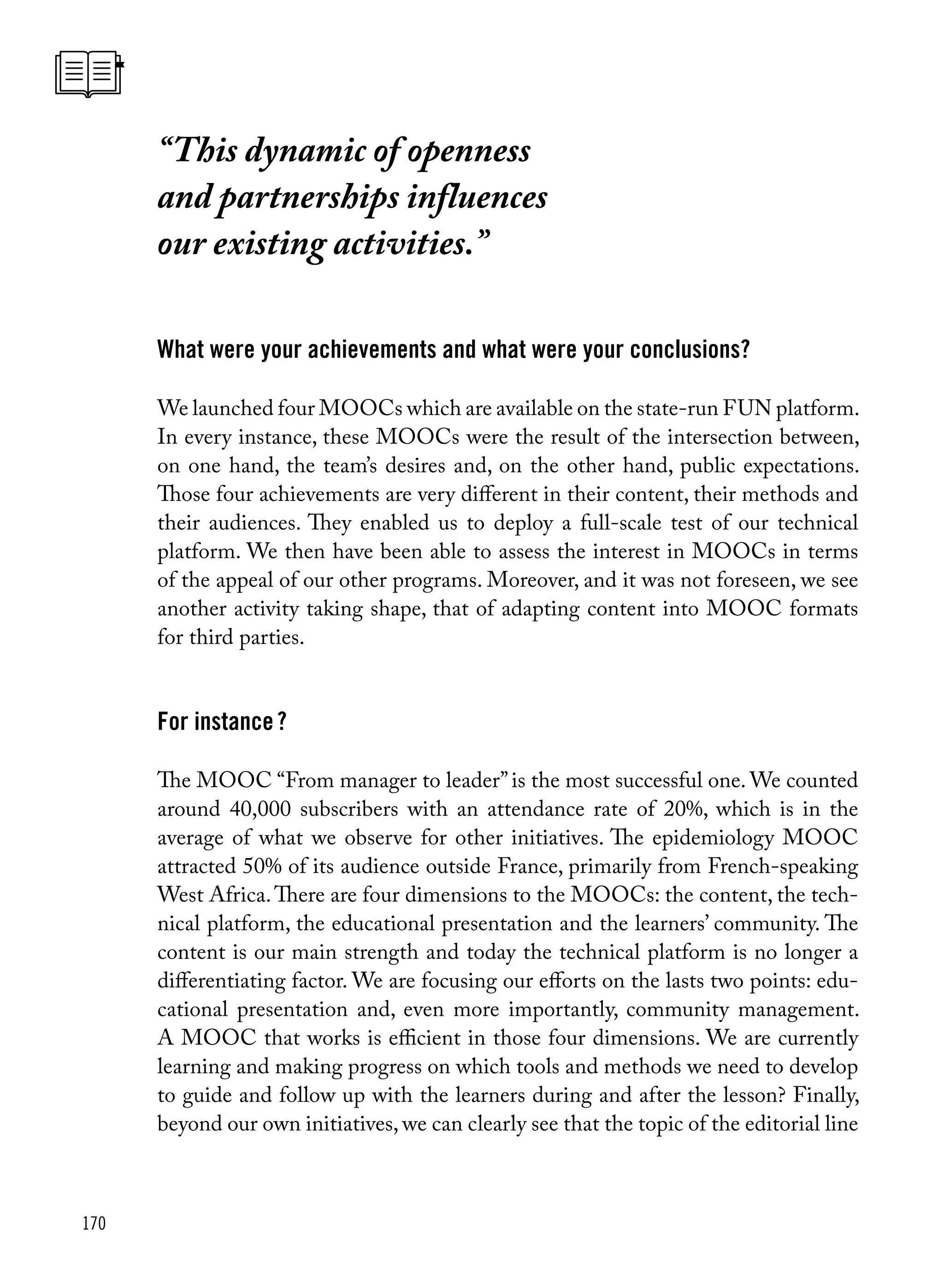 170
“This dynamic of openness
and partnerships influences
our existing activities.”
What were your achievements and what were your conclusions?
We launched four MOOCs which are available on the state-run FUN platform.
In every instance, these MOOCs were the result of the intersection between,
on one hand, the team’s desires and, on the other hand, public expectations.
Those four achievements are very different in their content, their methods and
their audiences. They enabled us to deploy a full-scale test of our technical
platform. We then have been able to assess the interest in MOOCs in terms
of the appeal of our other programs. Moreover, and it was not foreseen, we see
another activity taking shape, that of adapting content into MOOC formats
for third parties.
For instance ?
The MOOC “From manager to leader”is the most successful one. We counted
around 40,000 subscribers with an attendance rate of 20%, which is in the
average of what we observe for other initiatives. The epidemiology MOOC
attracted 50% of its audience outside France, primarily from French-speaking
West Africa.There are four dimensions to the MOOCs: the content, the tech-
nical platform, the educational presentation and the learners’ community. The
content is our main strength and today the technical platform is no longer a
differentiating factor. We are focusing our efforts on the lasts two points: edu-
cational presentation and, even more importantly, community management.
A MOOC that works is efficient in those four dimensions. We are currently
learning and making progress on which tools and methods we need to develop
to guide and follow up with the learners during and after the lesson? Finally,
beyond our own initiatives, we can clearly see that the topic of the editorial line
 