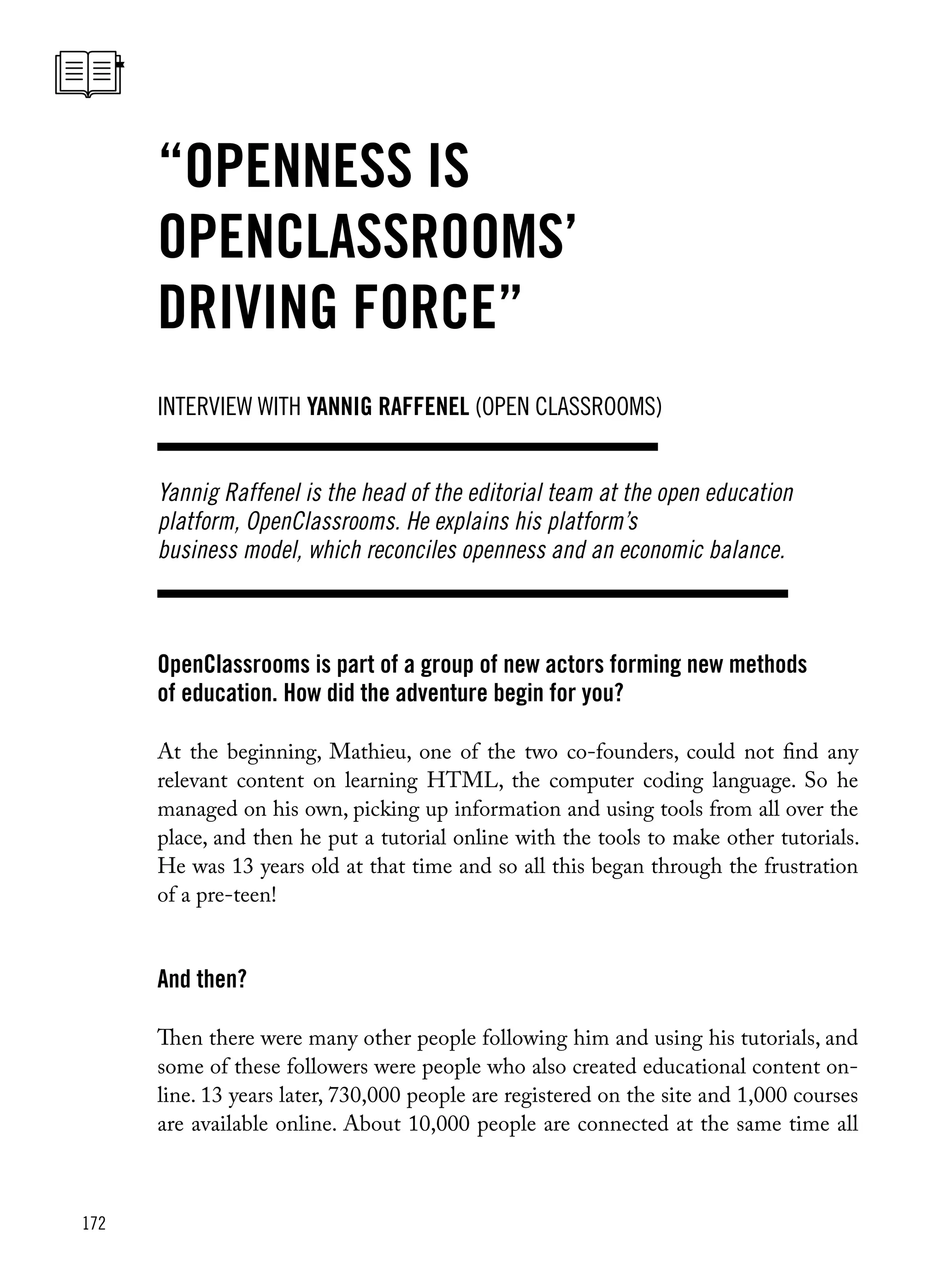 172
OpenClassrooms is part of a group of new actors forming new methods
of education. How did the adventure begin for you?
At the beginning, Mathieu, one of the two co-founders, could not find any
relevant content on learning HTML, the computer coding language. So he
managed on his own, picking up information and using tools from all over the
place, and then he put a tutorial online with the tools to make other tutorials.
He was 13 years old at that time and so all this began through the frustration
of a pre-teen!
And then?
Then there were many other people following him and using his tutorials, and
some of these followers were people who also created educational content on-
line. 13 years later, 730,000 people are registered on the site and 1,000 courses
are available online. About 10,000 people are connected at the same time all
interview with yannig Raffenel (Open Classrooms)
“Openness is
OpenClassrooms’
driving force”
Yannig Raffenel is the head of the editorial team at the open education
platform, OpenClassrooms. He explains his platform’s
business model, which reconciles openness and an economic balance.
 