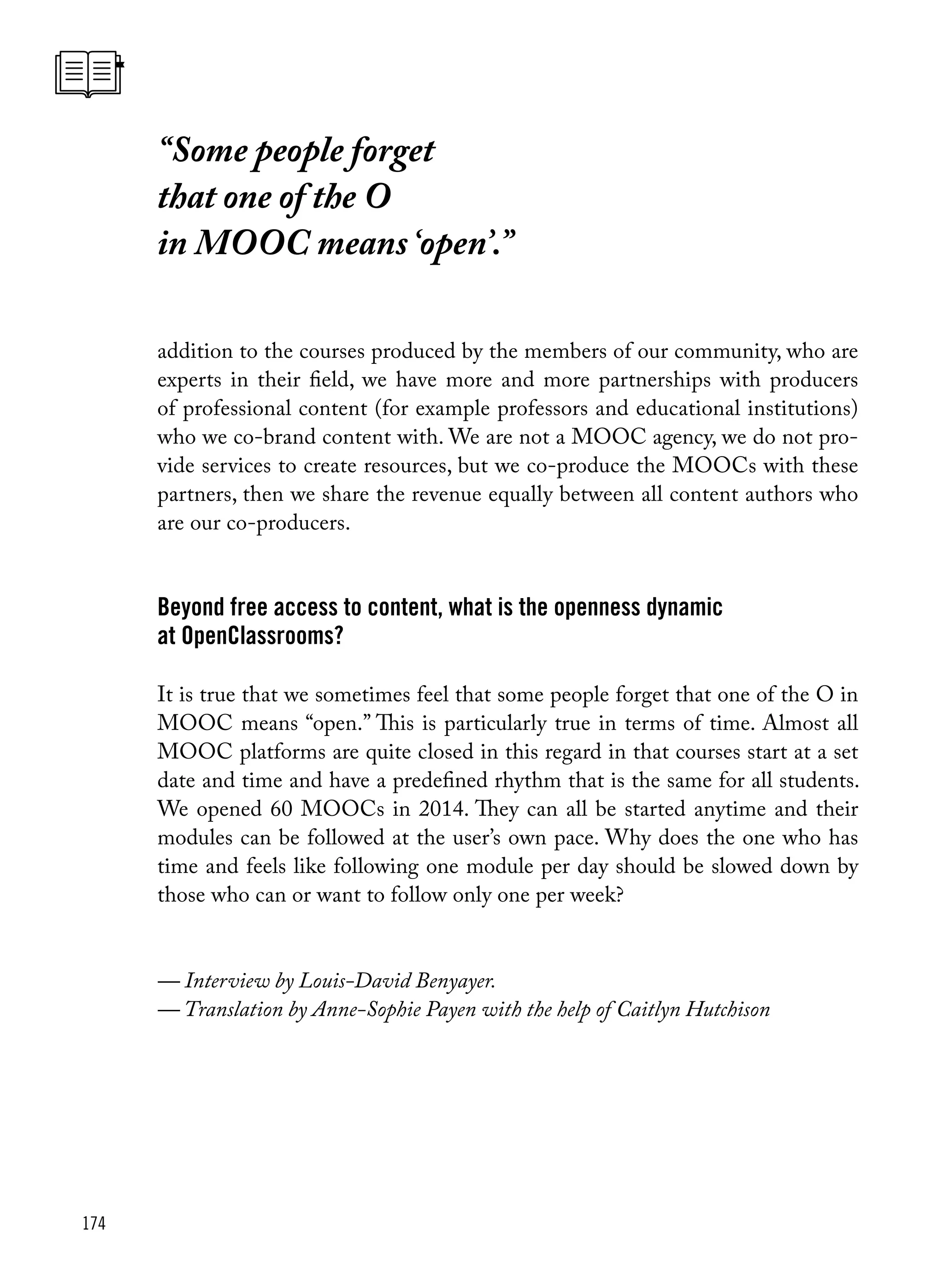 174
addition to the courses produced by the members of our community, who are
experts in their field, we have more and more partnerships with producers
of professional content (for example professors and educational institutions)
who we co-brand content with. We are not a MOOC agency, we do not pro-
vide services to create resources, but we co-produce the MOOCs with these
partners, then we share the revenue equally between all content authors who
are our co-producers.
Beyond free access to content, what is the openness dynamic
at OpenClassrooms?
It is true that we sometimes feel that some people forget that one of the O in
MOOC means “open.” This is particularly true in terms of time. Almost all
MOOC platforms are quite closed in this regard in that courses start at a set
date and time and have a predefined rhythm that is the same for all students.
We opened 60 MOOCs in 2014. They can all be started anytime and their
modules can be followed at the user’s own pace. Why does the one who has
time and feels like following one module per day should be slowed down by
those who can or want to follow only one per week?
— Interview by Louis-David Benyayer.
— Translation by Anne-Sophie Payen with the help of Caitlyn Hutchison
“Some people forget
that one of the O
in MOOC means ‘open’.”
 