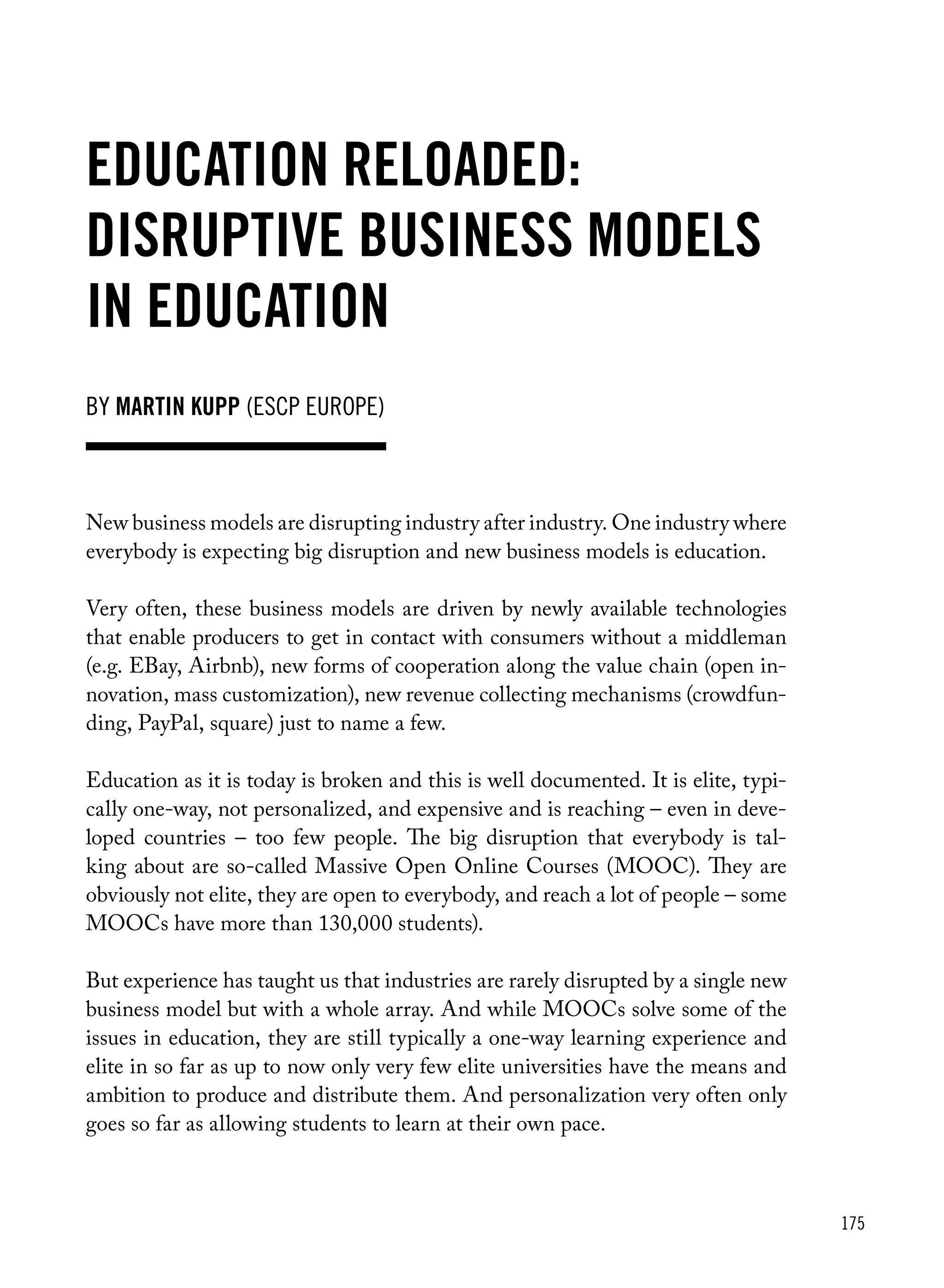 175
by Martin Kupp (ESCP europe)
Education reloaded:
Disruptive business models
in education
New business models are disrupting industry after industry. One industry where
everybody is expecting big disruption and new business models is education.
Very often, these business models are driven by newly available technologies
that enable producers to get in contact with consumers without a middleman
(e.g. EBay, Airbnb), new forms of cooperation along the value chain (open in-
novation, mass customization), new revenue collecting mechanisms (crowdfun-
ding, PayPal, square) just to name a few.
Education as it is today is broken and this is well documented. It is elite, typi-
cally one-way, not personalized, and expensive and is reaching – even in deve-
loped countries – too few people. The big disruption that everybody is tal-
king about are so-called Massive Open Online Courses (MOOC). They are
obviously not elite, they are open to everybody, and reach a lot of people – some
MOOCs have more than 130,000 students).
But experience has taught us that industries are rarely disrupted by a single new
business model but with a whole array. And while MOOCs solve some of the
issues in education, they are still typically a one-way learning experience and
elite in so far as up to now only very few elite universities have the means and
ambition to produce and distribute them. And personalization very often only
goes so far as allowing students to learn at their own pace.
 