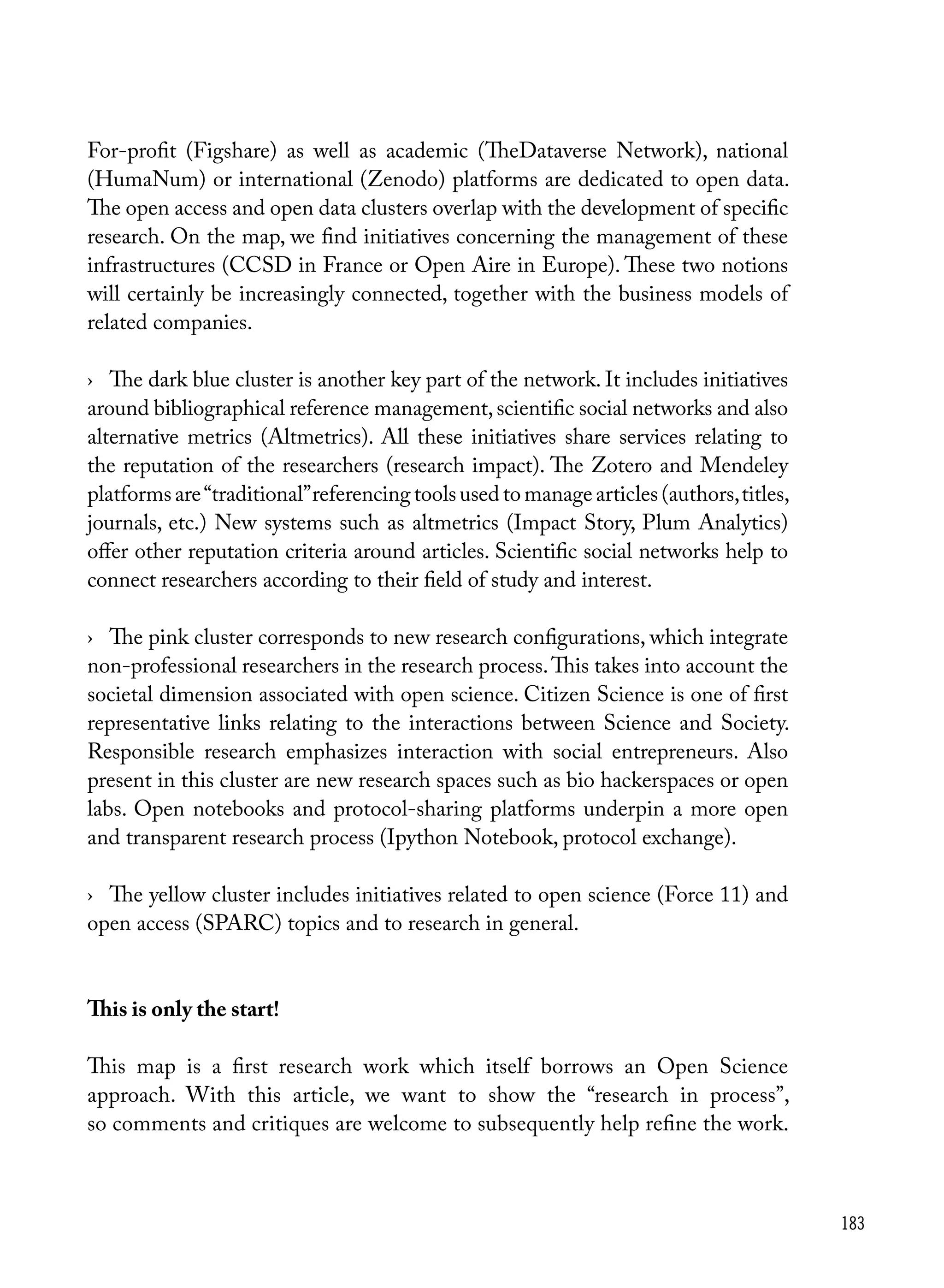 183
For-profit (Figshare) as well as academic (TheDataverse Network), national
(HumaNum) or international (Zenodo) platforms are dedicated to open data.
The open access and open data clusters overlap with the development of specific
research. On the map, we find initiatives concerning the management of these
infrastructures (CCSD in France or Open Aire in Europe). These two notions
will certainly be increasingly connected, together with the business models of
related companies.
›	 The dark blue cluster is another key part of the network. It includes initiatives
around bibliographical reference management,scientific social networks and also
alternative metrics (Altmetrics). All these initiatives share services relating to
the reputation of the researchers (research impact). The Zotero and Mendeley
platforms are“traditional”referencing tools used to manage articles (authors,titles,
journals, etc.) New systems such as altmetrics (Impact Story, Plum Analytics)
offer other reputation criteria around articles. Scientific social networks help to
connect researchers according to their field of study and interest.
›	 The pink cluster corresponds to new research configurations, which integrate
non-professional researchers in the research process.This takes into account the
societal dimension associated with open science. Citizen Science is one of first
representative links relating to the interactions between Science and Society.
Responsible research emphasizes interaction with social entrepreneurs. Also
present in this cluster are new research spaces such as bio hackerspaces or open
labs. Open notebooks and protocol-sharing platforms underpin a more open
and transparent research process (Ipython Notebook, protocol exchange).
›	 The yellow cluster includes initiatives related to open science (Force 11) and
open access (SPARC) topics and to research in general.
This is only the start!
This map is a first research work which itself borrows an Open Science
approach. With this article, we want to show the “research in process”,
so comments and critiques are welcome to subsequently help refine the work.
 