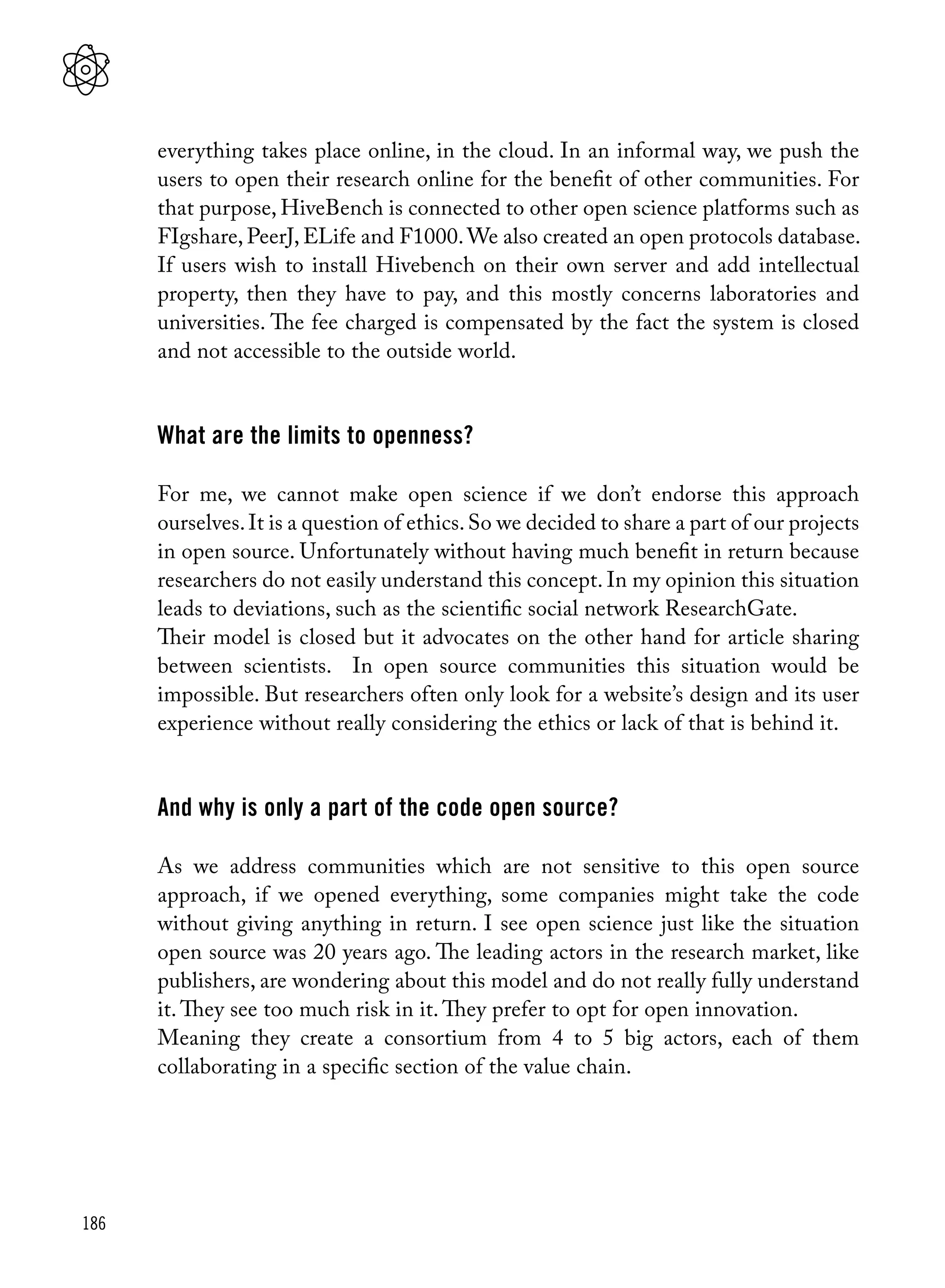 186
everything takes place online, in the cloud. In an informal way, we push the
users to open their research online for the benefit of other communities. For
that purpose, HiveBench is connected to other open science platforms such as
FIgshare, PeerJ, ELife and F1000.We also created an open protocols database.
If users wish to install Hivebench on their own server and add intellectual
property, then they have to pay, and this mostly concerns laboratories and
universities. The fee charged is compensated by the fact the system is closed
and not accessible to the outside world.
What are the limits to openness?
For me, we cannot make open science if we don’t endorse this approach
ourselves.It is a question of ethics.So we decided to share a part of our projects
in open source. Unfortunately without having much benefit in return because
researchers do not easily understand this concept. In my opinion this situation
leads to deviations, such as the scientific social network ResearchGate.
Their model is closed but it advocates on the other hand for article sharing
between scientists. In open source communities this situation would be
impossible. But researchers often only look for a website’s design and its user
experience without really considering the ethics or lack of that is behind it.
And why is only a part of the code open source?
As we address communities which are not sensitive to this open source
approach, if we opened everything, some companies might take the code
without giving anything in return. I see open science just like the situation
open source was 20 years ago. The leading actors in the research market, like
publishers, are wondering about this model and do not really fully understand
it. They see too much risk in it. They prefer to opt for open innovation.
Meaning they create a consortium from 4 to 5 big actors, each of them
collaborating in a specific section of the value chain.
 