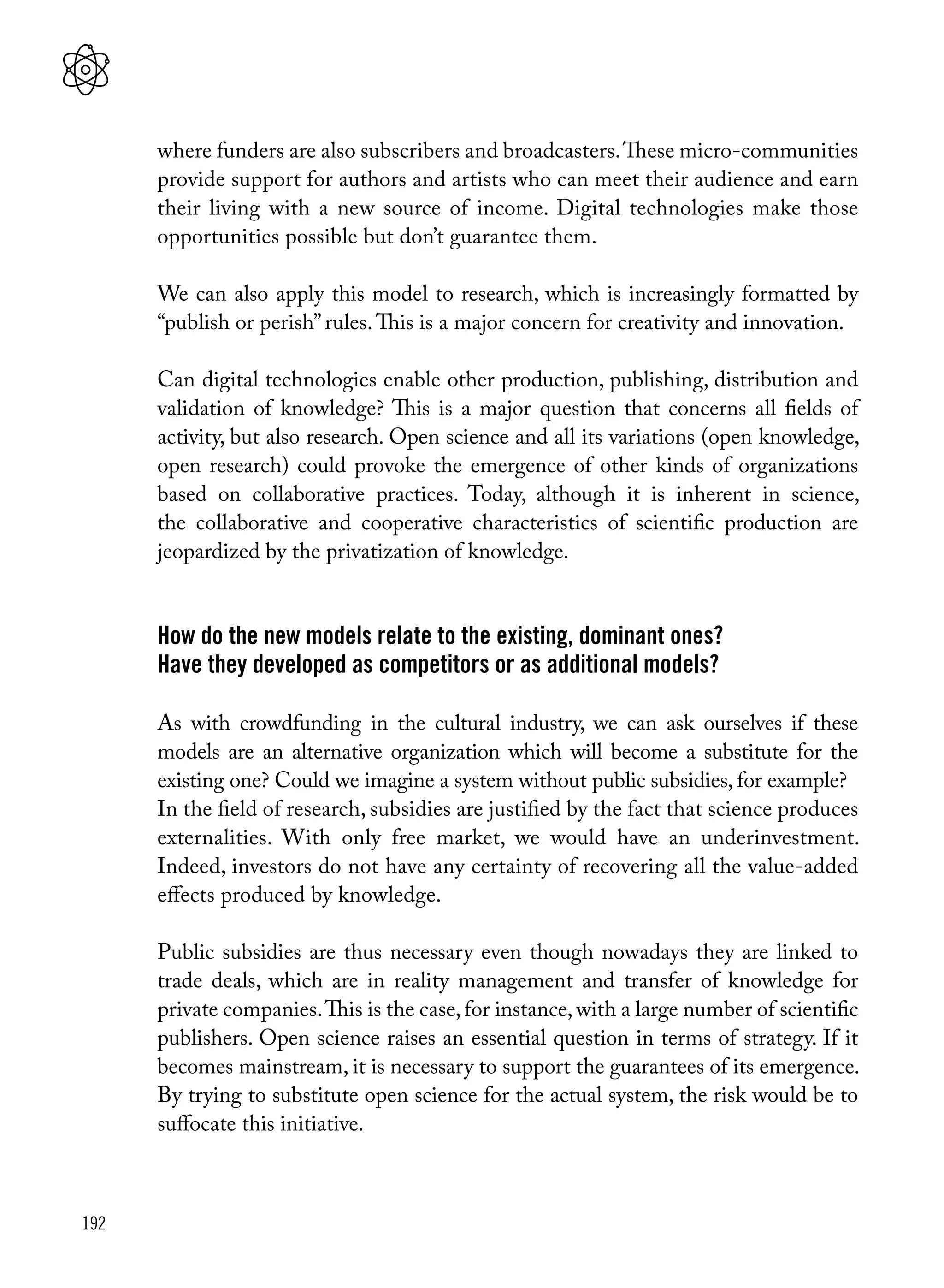 192
where funders are also subscribers and broadcasters.These micro-communities
provide support for authors and artists who can meet their audience and earn
their living with a new source of income. Digital technologies make those
opportunities possible but don’t guarantee them.
We can also apply this model to research, which is increasingly formatted by
“publish or perish” rules.This is a major concern for creativity and innovation.
Can digital technologies enable other production, publishing, distribution and
validation of knowledge? This is a major question that concerns all fields of
activity, but also research. Open science and all its variations (open knowledge,
open research) could provoke the emergence of other kinds of organizations
based on collaborative practices. Today, although it is inherent in science,
the collaborative and cooperative characteristics of scientific production are
jeopardized by the privatization of knowledge.
How do the new models relate to the existing, dominant ones?
Have they developed as competitors or as additional models?
As with crowdfunding in the cultural industry, we can ask ourselves if these
models are an alternative organization which will become a substitute for the
existing one? Could we imagine a system without public subsidies, for example?
In the field of research, subsidies are justified by the fact that science produces
externalities. With only free market, we would have an underinvestment.
Indeed, investors do not have any certainty of recovering all the value-added
effects produced by knowledge.
Public subsidies are thus necessary even though nowadays they are linked to
trade deals, which are in reality management and transfer of knowledge for
private companies.This is the case,for instance,with a large number of scientific
publishers. Open science raises an essential question in terms of strategy. If it
becomes mainstream, it is necessary to support the guarantees of its emergence.
By trying to substitute open science for the actual system, the risk would be to
suffocate this initiative.
 