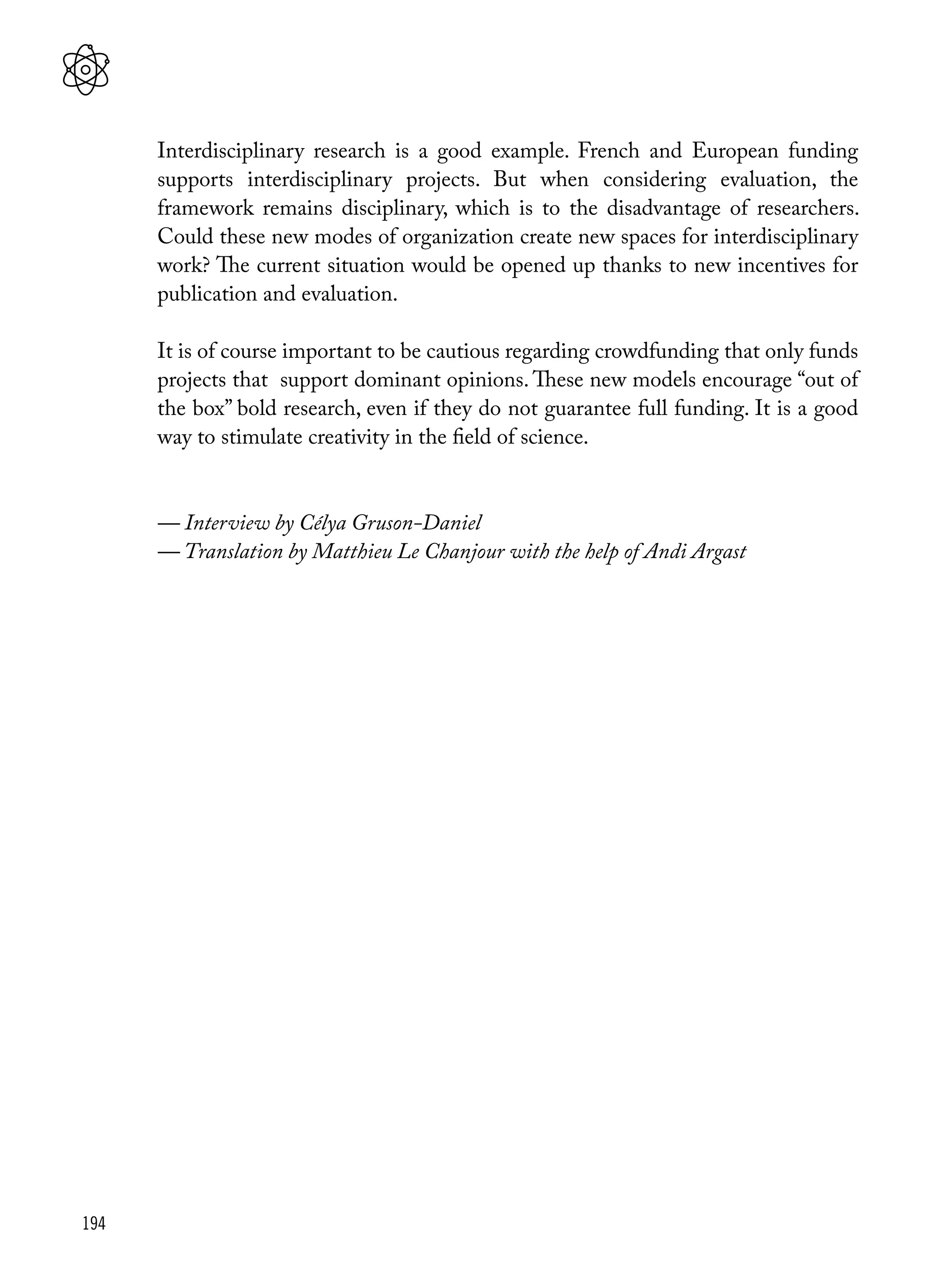 194
Interdisciplinary research is a good example. French and European funding
supports interdisciplinary projects. But when considering evaluation, the
framework remains disciplinary, which is to the disadvantage of researchers.
Could these new modes of organization create new spaces for interdisciplinary
work? The current situation would be opened up thanks to new incentives for
publication and evaluation.
It is of course important to be cautious regarding crowdfunding that only funds
projects that support dominant opinions. These new models encourage “out of
the box” bold research, even if they do not guarantee full funding. It is a good
way to stimulate creativity in the field of science.
— Interview by Célya Gruson-Daniel
— Translation by Matthieu Le Chanjour with the help of Andi Argast
 