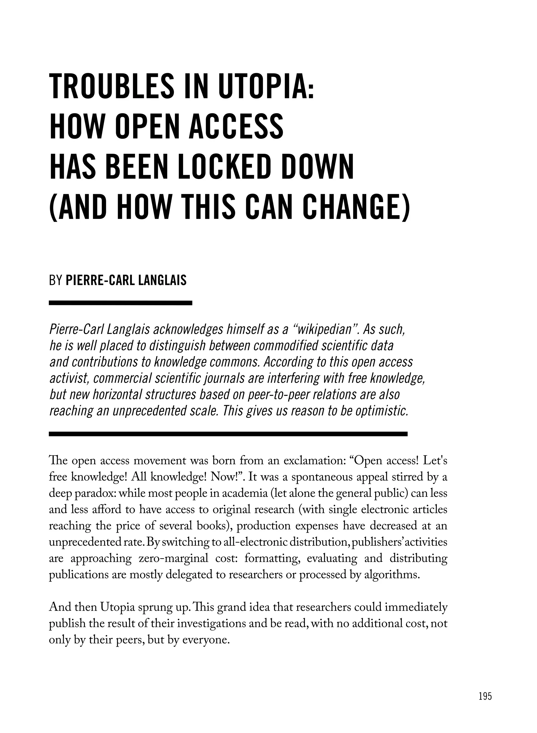 195
Troubles in Utopia:
how open access
has been locked down
(and how this can change)
The open access movement was born from an exclamation: “Open access! Let's
free knowledge! All knowledge! Now!”. It was a spontaneous appeal stirred by a
deep paradox: while most people in academia (let alone the general public) can less
and less afford to have access to original research (with single electronic articles
reaching the price of several books), production expenses have decreased at an
unprecedentedrate.Byswitchingtoall-electronicdistribution,publishers’activities
are approaching zero-marginal cost: formatting, evaluating and distributing
publications are mostly delegated to researchers or processed by algorithms.
And then Utopia sprung up.This grand idea that researchers could immediately
publish the result of their investigations and be read,with no additional cost,not
only by their peers, but by everyone.
Pierre-Carl Langlais acknowledges himself as a “wikipedian”. As such,
he is well placed to distinguish between commodified scientific data
and contributions to knowledge commons. According to this open access
activist, commercial scientific journals are interfering with free knowledge,
but new horizontal structures based on peer-to-peer relations are also
reaching an unprecedented scale. This gives us reason to be optimistic.
by pierre-carl langlais
 