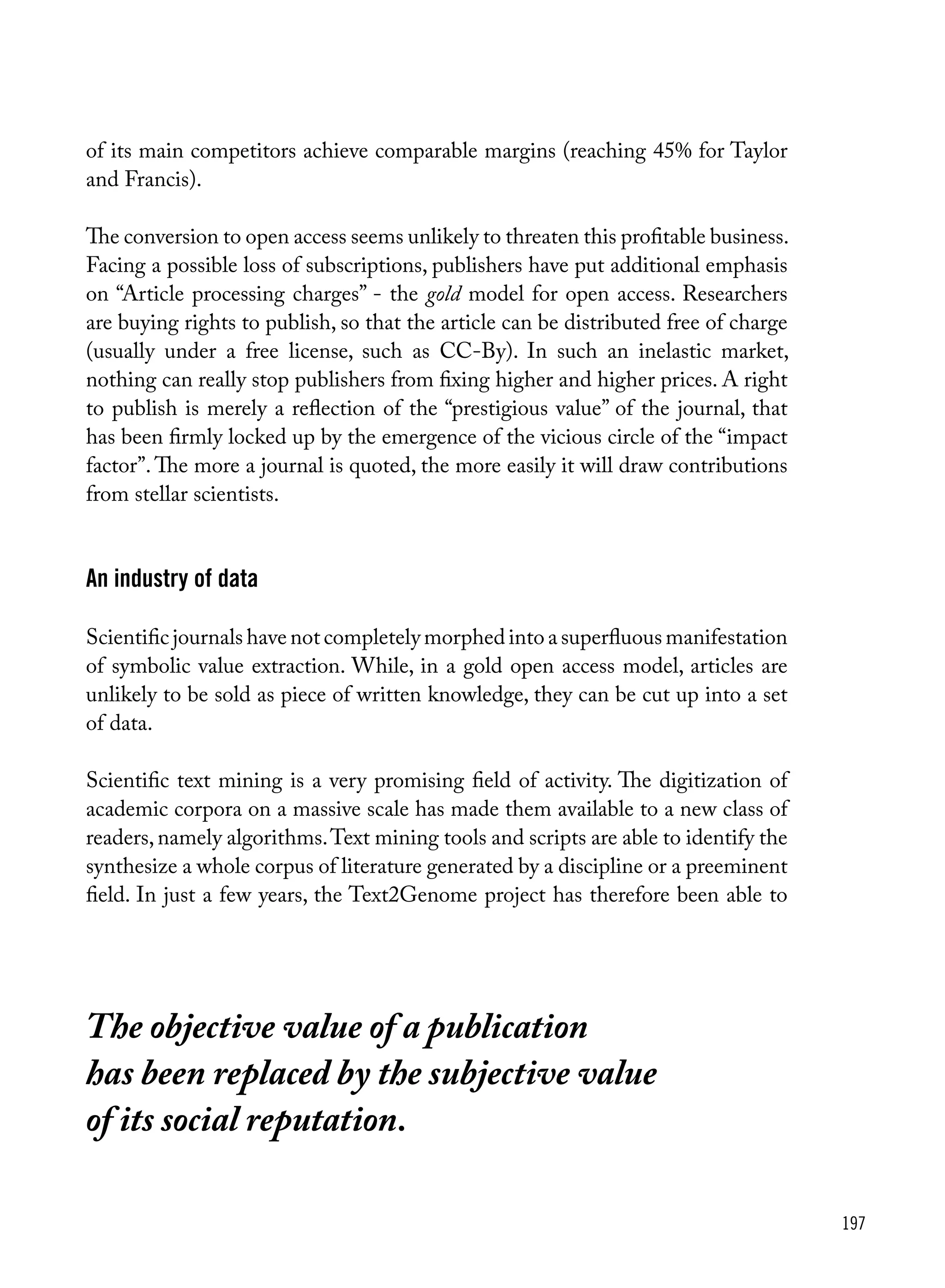 197
of its main competitors achieve comparable margins (reaching 45% for Taylor
and Francis).
The conversion to open access seems unlikely to threaten this profitable business.
Facing a possible loss of subscriptions, publishers have put additional emphasis
on “Article processing charges” - the gold model for open access. Researchers
are buying rights to publish, so that the article can be distributed free of charge
(usually under a free license, such as CC-By). In such an inelastic market,
nothing can really stop publishers from fixing higher and higher prices. A right
to publish is merely a reflection of the “prestigious value” of the journal, that
has been firmly locked up by the emergence of the vicious circle of the “impact
factor”.The more a journal is quoted, the more easily it will draw contributions
from stellar scientists.
An industry of data
Scientific journals have not completely morphed into a superfluous manifestation
of symbolic value extraction. While, in a gold open access model, articles are
unlikely to be sold as piece of written knowledge, they can be cut up into a set
of data.
Scientific text mining is a very promising field of activity. The digitization of
academic corpora on a massive scale has made them available to a new class of
readers,namely algorithms.Text mining tools and scripts are able to identify the
synthesize a whole corpus of literature generated by a discipline or a preeminent
field. In just a few years, the Text2Genome project has therefore been able to
The objective value of a publication
has been replaced by the subjective value
of its social reputation.
 