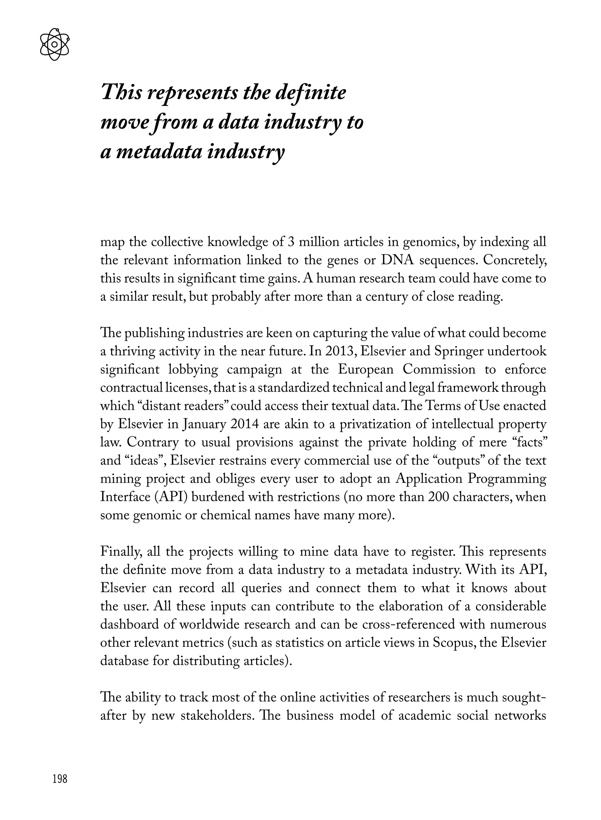 198
map the collective knowledge of 3 million articles in genomics, by indexing all
the relevant information linked to the genes or DNA sequences. Concretely,
this results in significant time gains.A human research team could have come to
a similar result, but probably after more than a century of close reading.
The publishing industries are keen on capturing the value of what could become
a thriving activity in the near future. In 2013, Elsevier and Springer undertook
significant lobbying campaign at the European Commission to enforce
contractual licenses,that is a standardized technical and legal framework through
which “distant readers”could access their textual data.The Terms of Use enacted
by Elsevier in January 2014 are akin to a privatization of intellectual property
law. Contrary to usual provisions against the private holding of mere “facts”
and “ideas”, Elsevier restrains every commercial use of the “outputs” of the text
mining project and obliges every user to adopt an Application Programming
Interface (API) burdened with restrictions (no more than 200 characters, when
some genomic or chemical names have many more).
Finally, all the projects willing to mine data have to register. This represents
the definite move from a data industry to a metadata industry. With its API,
Elsevier can record all queries and connect them to what it knows about
the user. All these inputs can contribute to the elaboration of a considerable
dashboard of worldwide research and can be cross-referenced with numerous
other relevant metrics (such as statistics on article views in Scopus, the Elsevier
database for distributing articles).
The ability to track most of the online activities of researchers is much sought-
after by new stakeholders. The business model of academic social networks
This represents the definite
move from a data industry to
a metadata industry
 