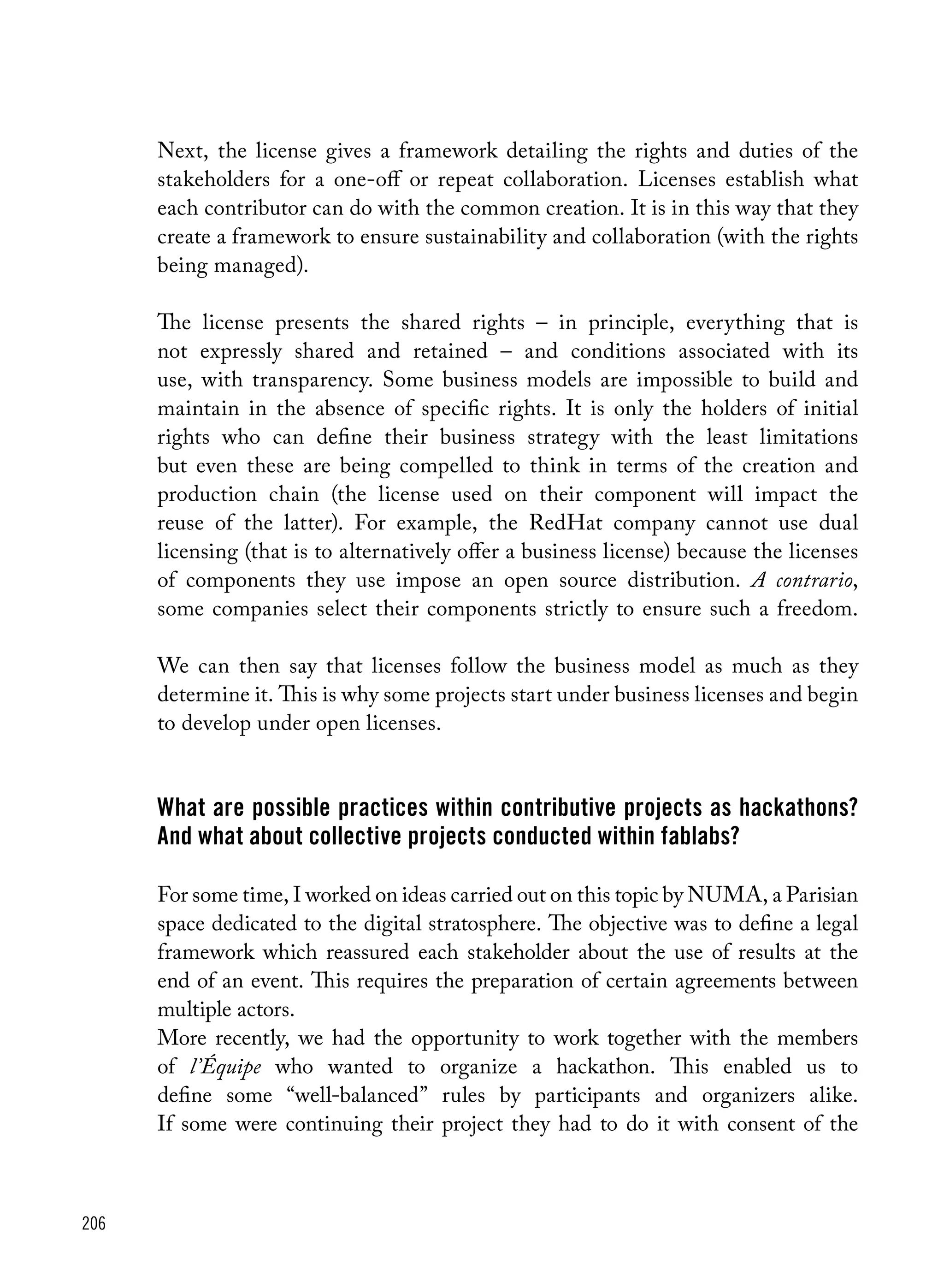 206
Next, the license gives a framework detailing the rights and duties of the
stakeholders for a one-off or repeat collaboration. Licenses establish what
each contributor can do with the common creation. It is in this way that they
create a framework to ensure sustainability and collaboration (with the rights
being managed).
The license presents the shared rights – in principle, everything that is
not expressly shared and retained – and conditions associated with its
use, with transparency. Some business models are impossible to build and
maintain in the absence of specific rights. It is only the holders of initial
rights who can define their business strategy with the least limitations
but even these are being compelled to think in terms of the creation and
production chain (the license used on their component will impact the
reuse of the latter). For example, the RedHat company cannot use dual
licensing (that is to alternatively offer a business license) because the licenses
of components they use impose an open source distribution. A contrario,
some companies select their components strictly to ensure such a freedom.
We can then say that licenses follow the business model as much as they
determine it. This is why some projects start under business licenses and begin
to develop under open licenses.
What are possible practices within contributive projects as hackathons?
And what about collective projects conducted within fablabs?
For some time, I worked on ideas carried out on this topic by NUMA, a Parisian
space dedicated to the digital stratosphere. The objective was to define a legal
framework which reassured each stakeholder about the use of results at the
end of an event. This requires the preparation of certain agreements between
multiple actors.
More recently, we had the opportunity to work together with the members
of l’Équipe who wanted to organize a hackathon. This enabled us to
define some “well-balanced” rules by participants and organizers alike.
If some were continuing their project they had to do it with consent of the
 