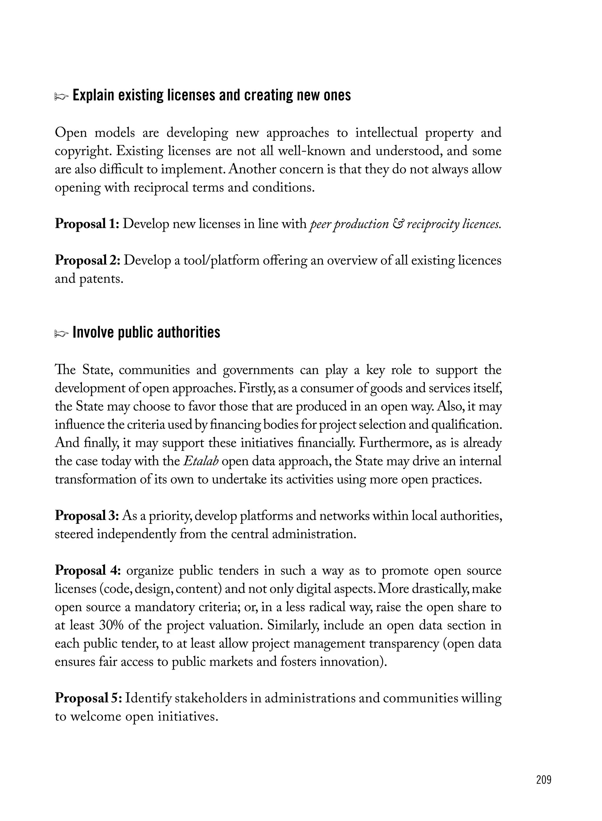 209
p	Explain existing licenses and creating new ones
Open models are developing new approaches to intellectual property and
copyright. Existing licenses are not all well-known and understood, and some
are also difficult to implement.Another concern is that they do not always allow
opening with reciprocal terms and conditions.
Proposal 1: Develop new licenses in line with peer production & reciprocity licences.
Proposal 2: Develop a tool/platform offering an overview of all existing licences
and patents.
p Involve public authorities
The State, communities and governments can play a key role to support the
development of open approaches.Firstly,as a consumer of goods and services itself,
the State may choose to favor those that are produced in an open way.Also,it may
influence the criteria used by financing bodies for project selection and qualification.
And finally, it may support these initiatives financially. Furthermore, as is already
the case today with the Etalab open data approach,the State may drive an internal
transformation of its own to undertake its activities using more open practices.
Proposal3: As a priority,develop platforms and networks within local authorities,
steered independently from the central administration.
Proposal 4: organize public tenders in such a way as to promote open source
licenses (code,design,content) and not only digital aspects.More drastically,make
open source a mandatory criteria; or, in a less radical way, raise the open share to
at least 30% of the project valuation. Similarly, include an open data section in
each public tender, to at least allow project management transparency (open data
ensures fair access to public markets and fosters innovation).
Proposal 5: Identify stakeholders in administrations and communities willing
to welcome open initiatives.
 