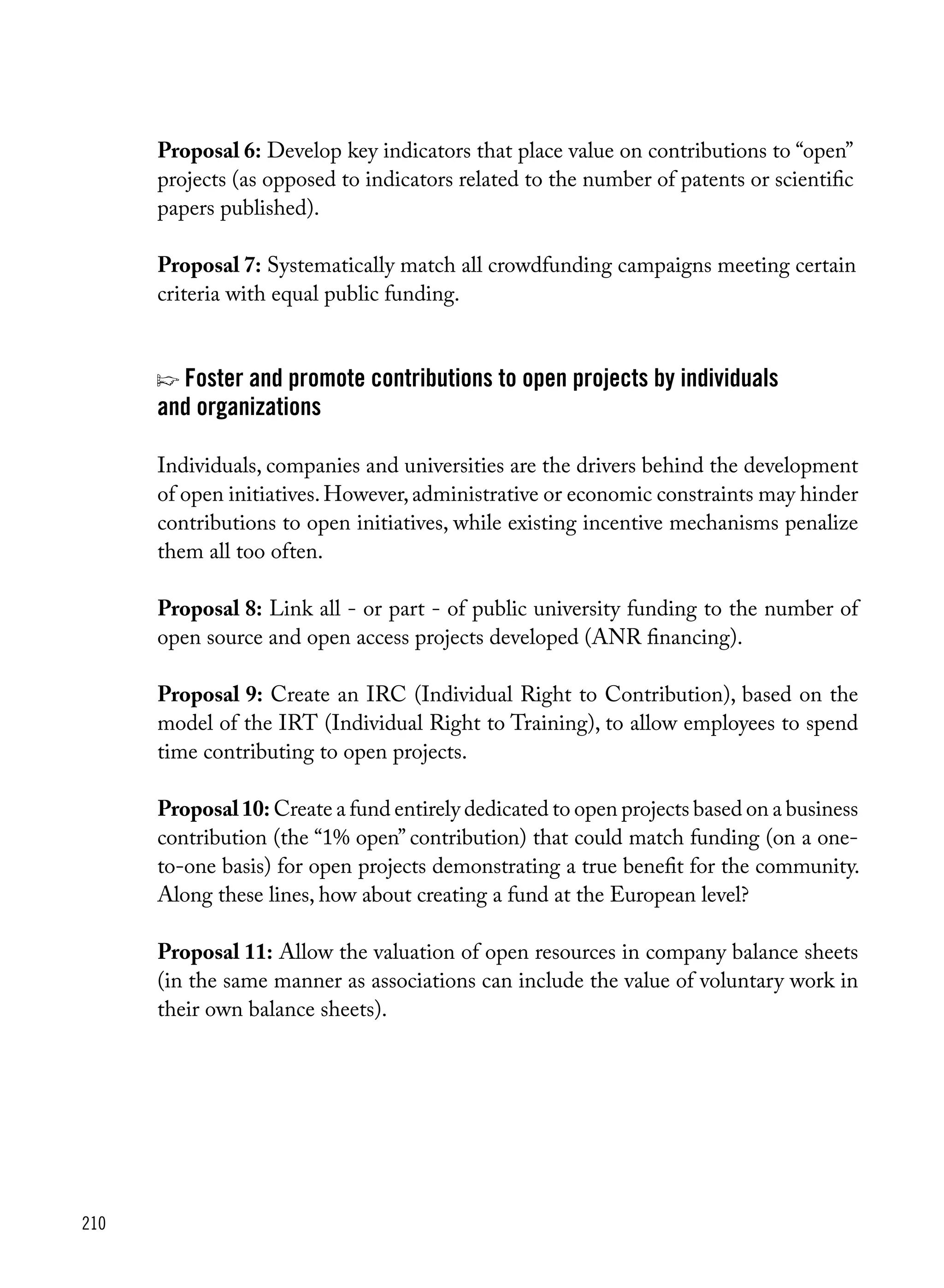 210
Proposal 6: Develop key indicators that place value on contributions to “open”
projects (as opposed to indicators related to the number of patents or scientific
papers published).
Proposal 7: Systematically match all crowdfunding campaigns meeting certain
criteria with equal public funding.
p Foster and promote contributions to open projects by individuals
and organizations
Individuals, companies and universities are the drivers behind the development
of open initiatives.However,administrative or economic constraints may hinder
contributions to open initiatives, while existing incentive mechanisms penalize
them all too often.
Proposal 8: Link all - or part - of public university funding to the number of
open source and open access projects developed (ANR financing).
Proposal 9: Create an IRC (Individual Right to Contribution), based on the
model of the IRT (Individual Right to Training), to allow employees to spend
time contributing to open projects.
Proposal10: Create a fund entirely dedicated to open projects based on a business
contribution (the “1% open” contribution) that could match funding (on a one-
to-one basis) for open projects demonstrating a true benefit for the community.
Along these lines, how about creating a fund at the European level?
Proposal 11: Allow the valuation of open resources in company balance sheets
(in the same manner as associations can include the value of voluntary work in
their own balance sheets).
 