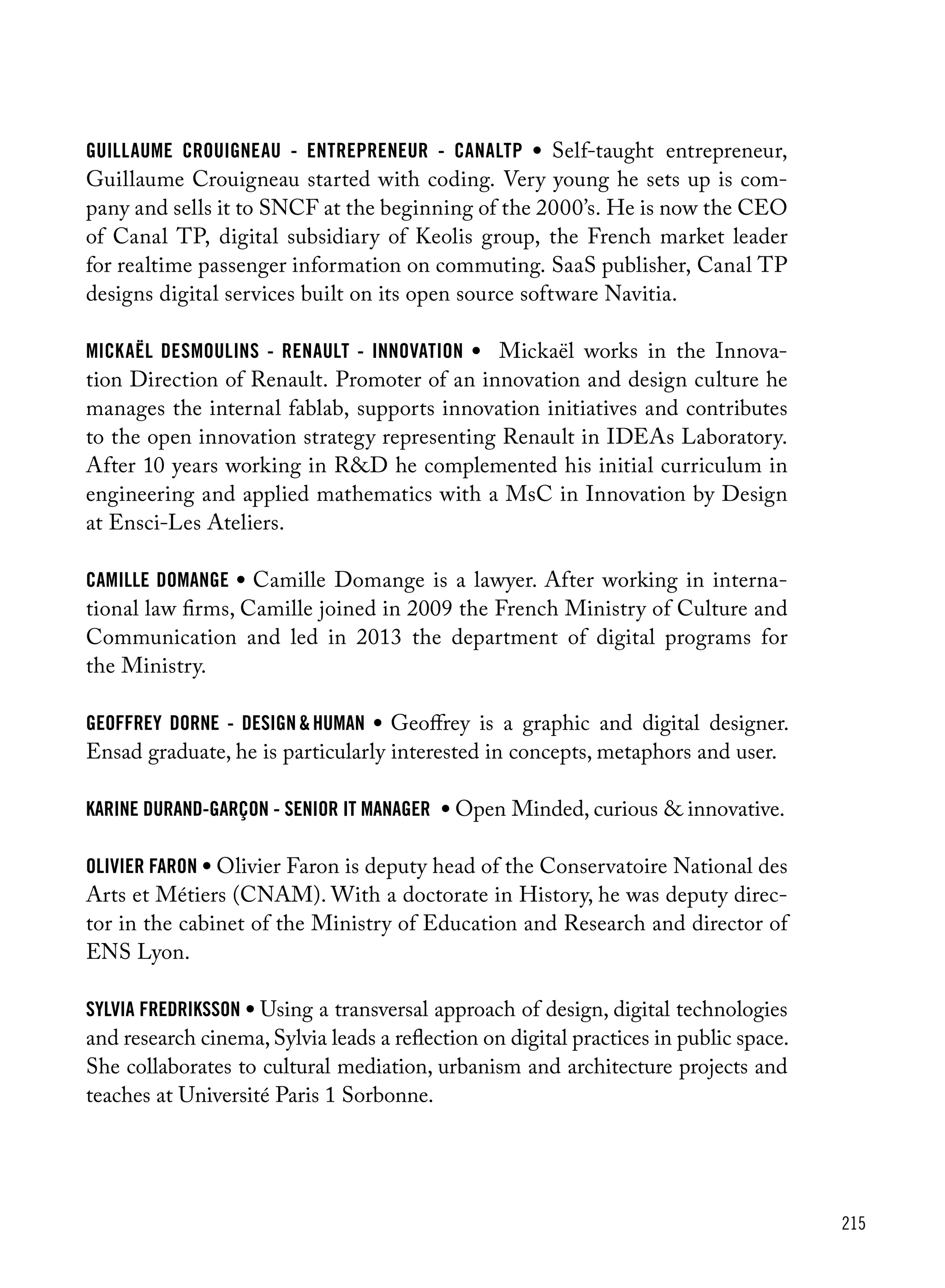 215
Guillaume Crouigneau - Entrepreneur - CanalTP • Self-taught entrepreneur,
Guillaume Crouigneau started with coding. Very young he sets up is com-
pany and sells it to SNCF at the beginning of the 2000’s. He is now the CEO
of Canal TP, digital subsidiary of Keolis group, the French market leader
for realtime passenger information on commuting. SaaS publisher, Canal TP
designs digital services built on its open source software Navitia.
Mickaël Desmoulins - Renault - Innovation • Mickaël works in the Innova-
tion Direction of Renault. Promoter of an innovation and design culture he
manages the internal fablab, supports innovation initiatives and contributes
to the open innovation strategy representing Renault in IDEAs Laboratory.
After 10 years working in R&D he complemented his initial curriculum in
engineering and applied mathematics with a MsC in Innovation by Design
at Ensci-Les Ateliers.
camille domange • Camille Domange is a lawyer. After working in interna-
tional law firms, Camille joined in 2009 the French Ministry of Culture and
Communication and led in 2013 the department of digital programs for
the Ministry.
geoffrey dorne - design & human • Geoffrey is a graphic and digital designer.
Ensad graduate, he is particularly interested in concepts, metaphors and user.
Karine Durand-Garçon - Senior it Manager • Open Minded, curious & innovative.
Olivier Faron • Olivier Faron is deputy head of the Conservatoire National des
Arts et Métiers (CNAM). With a doctorate in History, he was deputy direc-
tor in the cabinet of the Ministry of Education and Research and director of
ENS Lyon.
Sylvia Fredriksson • Using a transversal approach of design, digital technologies
and research cinema,Sylvia leads a reflection on digital practices in public space.
She collaborates to cultural mediation, urbanism and architecture projects and
teaches at Université Paris 1 Sorbonne.
 