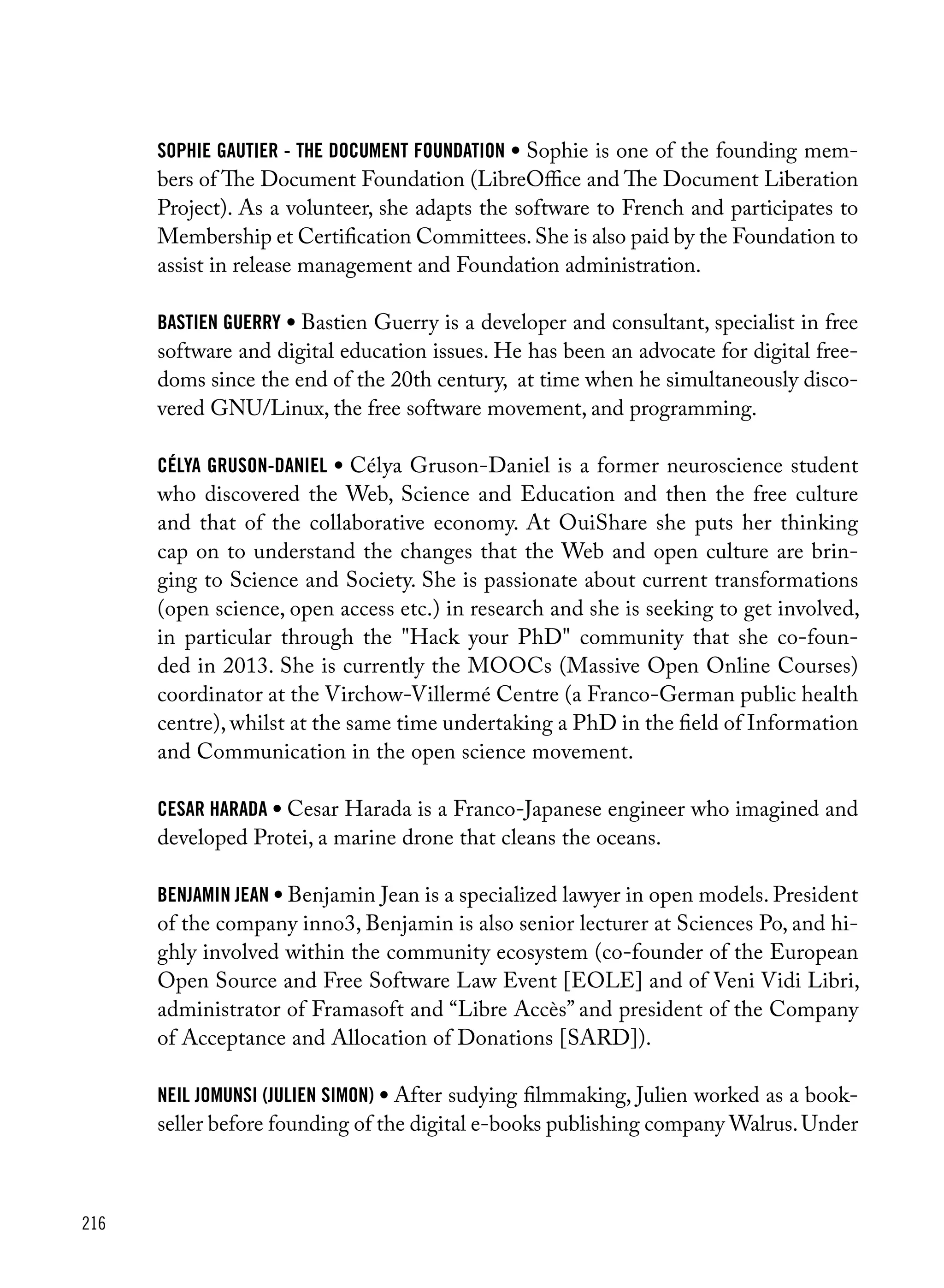 216
Sophie Gautier - The Document Foundation • Sophie is one of the founding mem-
bers of The Document Foundation (LibreOffice and The Document Liberation
Project). As a volunteer, she adapts the software to French and participates to
Membership et Certification Committees.She is also paid by the Foundation to
assist in release management and Foundation administration.
Bastien Guerry • Bastien Guerry is a developer and consultant, specialist in free
software and digital education issues. He has been an advocate for digital free-
doms since the end of the 20th century, at time when he simultaneously disco-
vered GNU/Linux, the free software movement, and programming.
Célya Gruson-Daniel • Célya Gruson-Daniel is a former neuroscience student
who discovered the Web, Science and Education and then the free culture
and that of the collaborative economy. At OuiShare she puts her thinking
cap on to understand the changes that the Web and open culture are brin-
ging to Science and Society. She is passionate about current transformations
(open science, open access etc.) in research and she is seeking to get involved,
in particular through the "Hack your PhD" community that she co-foun-
ded in 2013. She is currently the MOOCs (Massive Open Online Courses)
coordinator at the Virchow-Villermé Centre (a Franco-German public health
centre), whilst at the same time undertaking a PhD in the field of Information
and Communication in the open science movement.
cesar harada • Cesar Harada is a Franco-Japanese engineer who imagined and
developed Protei, a marine drone that cleans the oceans.
benjamin jean • Benjamin Jean is a specialized lawyer in open models. President
of the company inno3, Benjamin is also senior lecturer at Sciences Po, and hi-
ghly involved within the community ecosystem (co-founder of the European
Open Source and Free Software Law Event [EOLE] and of Veni Vidi Libri,
administrator of Framasoft and “Libre Accès” and president of the Company
of Acceptance and Allocation of Donations [SARD]).
neil jomunsi (julien simon) • After sudying filmmaking, Julien worked as a book-
seller before founding of the digital e-books publishing company Walrus.Under
 