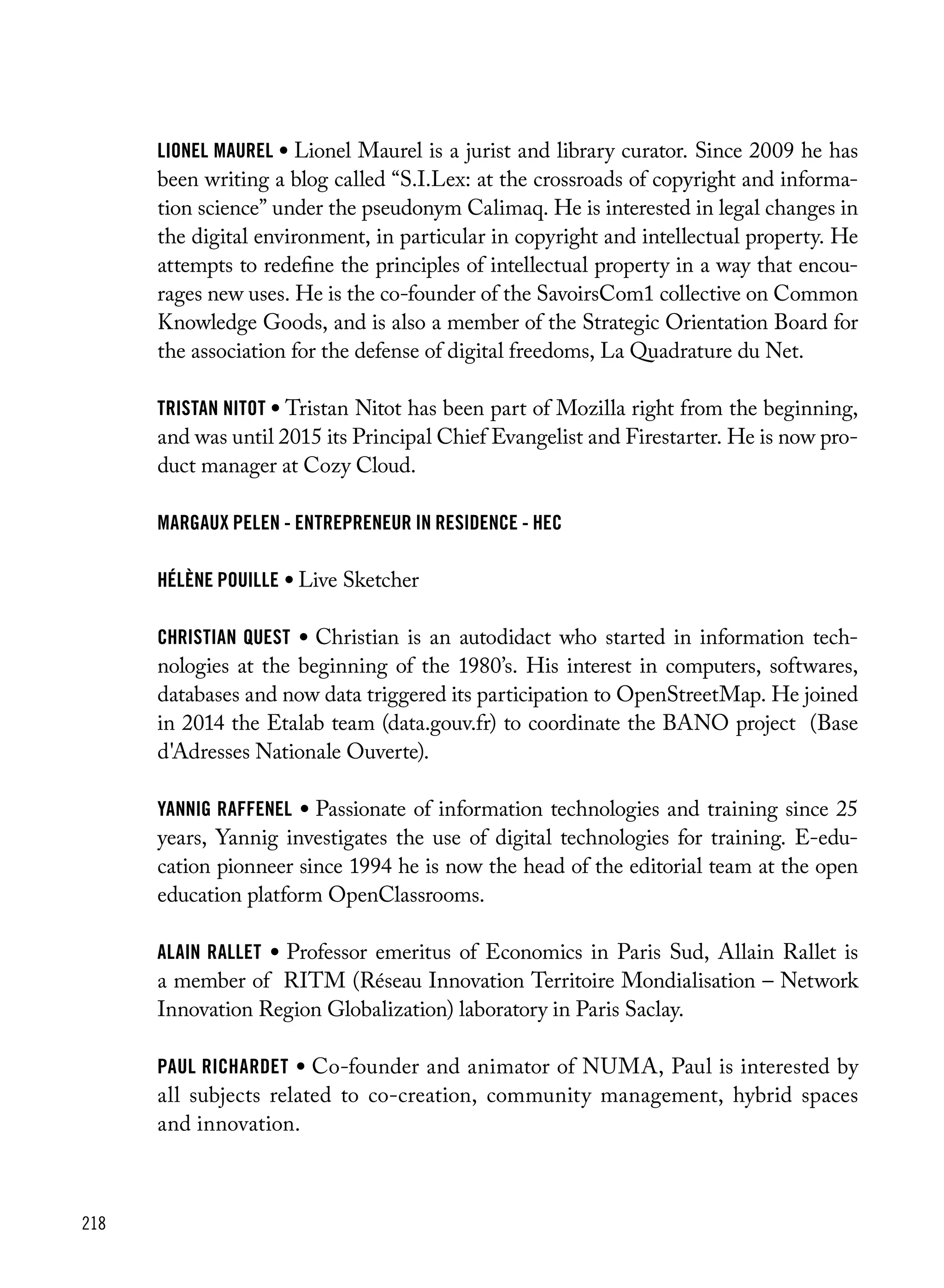 218
lionel maurel • Lionel Maurel is a jurist and library curator. Since 2009 he has
been writing a blog called “S.I.Lex: at the crossroads of copyright and informa-
tion science” under the pseudonym Calimaq. He is interested in legal changes in
the digital environment, in particular in copyright and intellectual property. He
attempts to redefine the principles of intellectual property in a way that encou-
rages new uses. He is the co-founder of the SavoirsCom1 collective on Common
Knowledge Goods, and is also a member of the Strategic Orientation Board for
the association for the defense of digital freedoms, La Quadrature du Net.
tristan nitot • Tristan Nitot has been part of Mozilla right from the beginning,
and was until 2015 its Principal Chief Evangelist and Firestarter. He is now pro-
duct manager at Cozy Cloud.
Margaux Pelen - Entrepreneur in residence - HEC
hélène pouille • Live Sketcher
christian quest • Christian is an autodidact who started in information tech-
nologies at the beginning of the 1980’s. His interest in computers, softwares,
databases and now data triggered its participation to OpenStreetMap. He joined
in 2014 the Etalab team (data.gouv.fr) to coordinate the BANO project (Base
d'Adresses Nationale Ouverte).
yannig raffenel • Passionate of information technologies and training since 25
years, Yannig investigates the use of digital technologies for training. E-edu-
cation pionneer since 1994 he is now the head of the editorial team at the open
education platform OpenClassrooms.
alain rallet • Professor emeritus of Economics in Paris Sud, Allain Rallet is
a member of RITM (Réseau Innovation Territoire Mondialisation – Network
Innovation Region Globalization) laboratory in Paris Saclay.
paul richardet • Co-founder and animator of NUMA, Paul is interested by
all subjects related to co-creation, community management, hybrid spaces
and innovation.
 