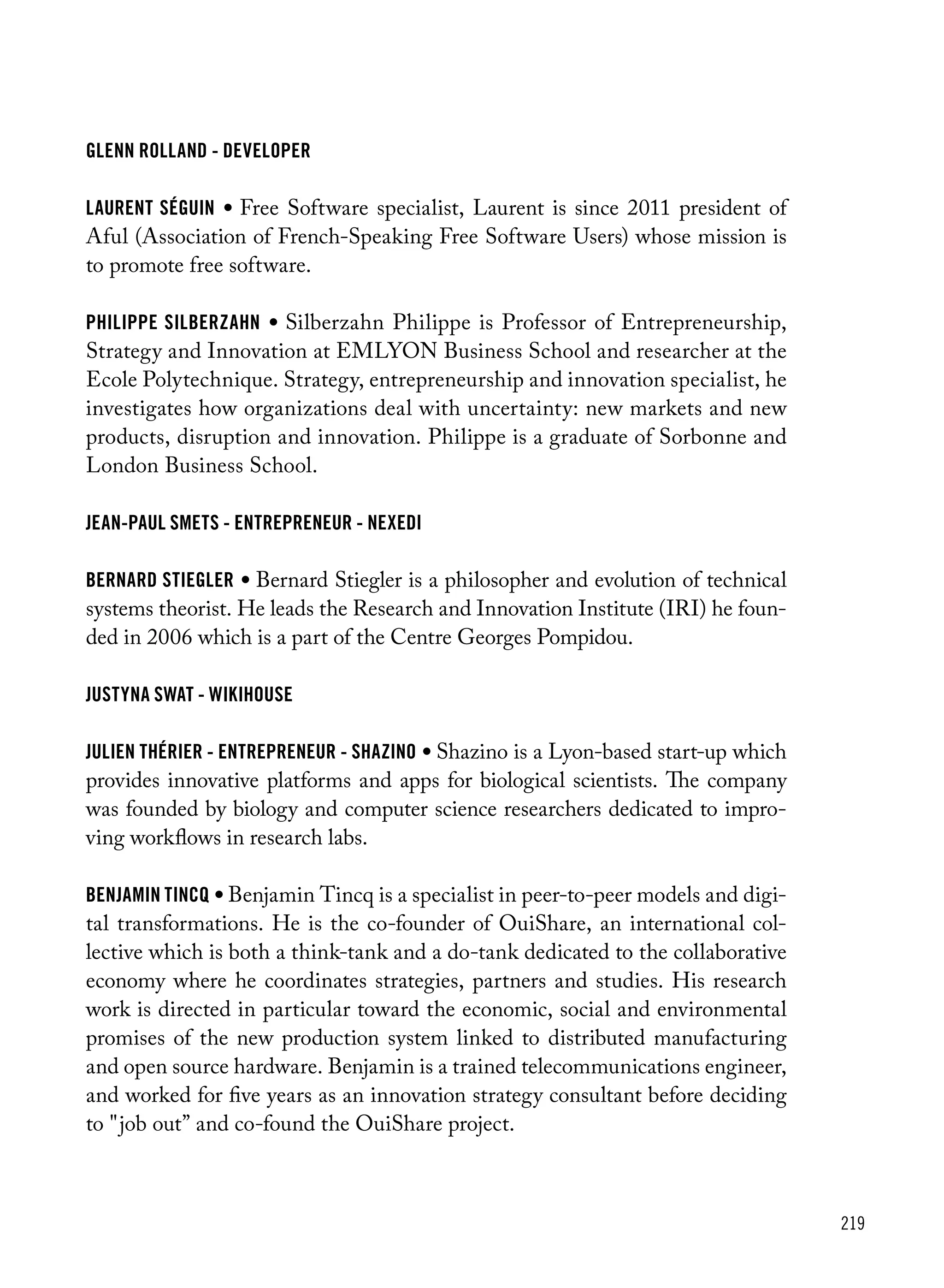 219
Glenn Rolland - Developer
laurent séguin • Free Software specialist, Laurent is since 2011 president of
Aful (Association of French-Speaking Free Software Users) whose mission is
to promote free software.
philippe silberzahn • Silberzahn Philippe is Professor of Entrepreneurship,
Strategy and Innovation at EMLYON Business School and researcher at the
Ecole Polytechnique. Strategy, entrepreneurship and innovation specialist, he
investigates how organizations deal with uncertainty: new markets and new
products, disruption and innovation. Philippe is a graduate of Sorbonne and
London Business School.
Jean-Paul Smets - Entrepreneur - Nexedi
bernard stiegler • Bernard Stiegler is a philosopher and evolution of technical
systems theorist. He leads the Research and Innovation Institute (IRI) he foun-
ded in 2006 which is a part of the Centre Georges Pompidou.
Justyna Swat - Wikihouse
Julien Thérier - Entrepreneur - Shazino • Shazino is a Lyon-based start-up which
provides innovative platforms and apps for biological scientists. The company
was founded by biology and computer science researchers dedicated to impro-
ving workflows in research labs.
benjamin tincq • Benjamin Tincq is a specialist in peer-to-peer models and digi-
tal transformations. He is the co-founder of OuiShare, an international col-
lective which is both a think-tank and a do-tank dedicated to the collaborative
economy where he coordinates strategies, partners and studies. His research
work is directed in particular toward the economic, social and environmental
promises of the new production system linked to distributed manufacturing
and open source hardware. Benjamin is a trained telecommunications engineer,
and worked for five years as an innovation strategy consultant before deciding
to "job out” and co-found the OuiShare project.
 