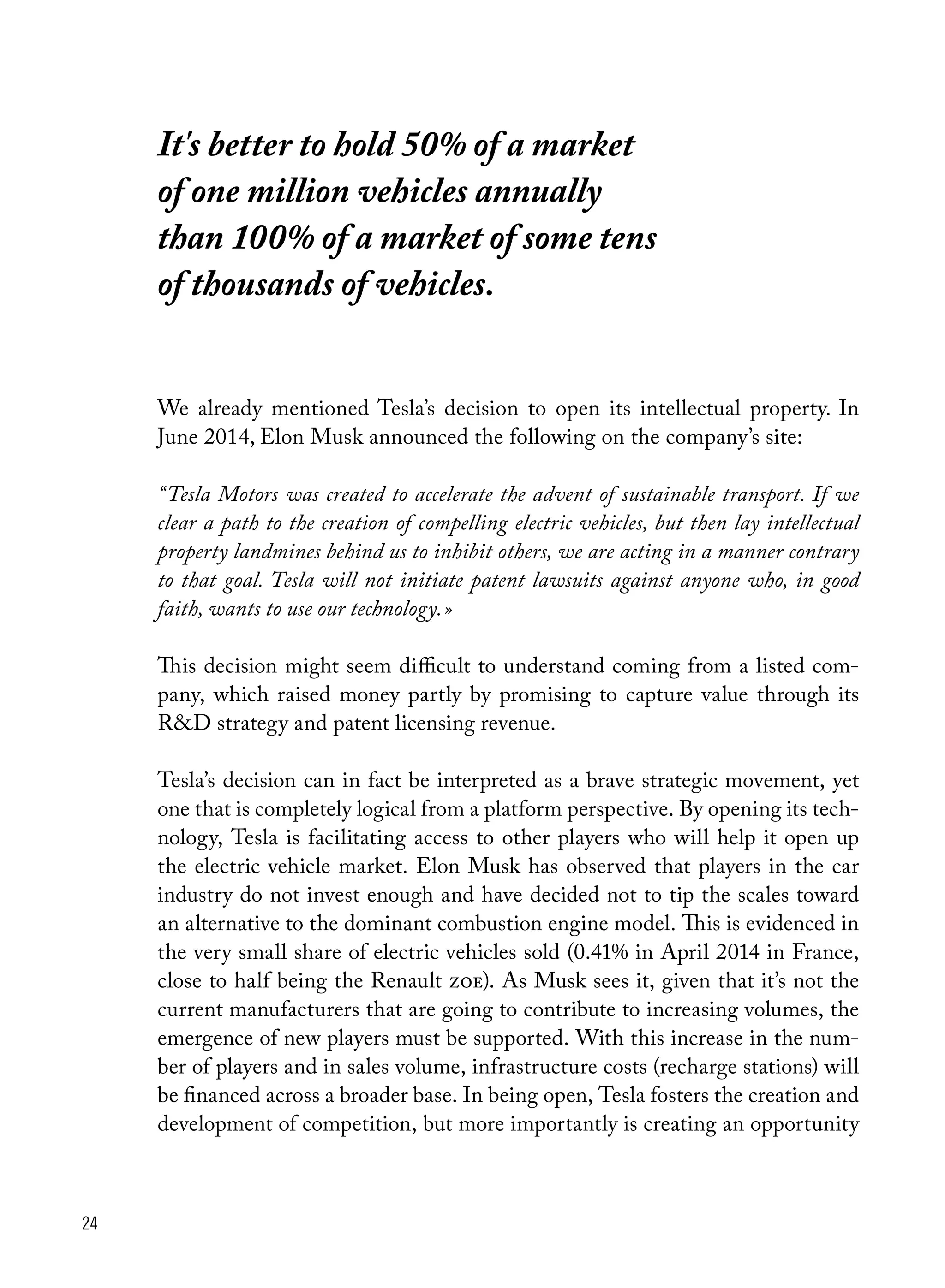 24
We already mentioned Tesla’s decision to open its intellectual property. In
June 2014, Elon Musk announced the following on the company’s site:
“ Tesla Motors was created to accelerate the advent of sustainable transport. If we
clear a path to the creation of compelling electric vehicles, but then lay intellectual
property landmines behind us to inhibit others, we are acting in a manner contrary
to that goal. Tesla will not initiate patent lawsuits against anyone who, in good
faith, wants to use our technology. »
This decision might seem difficult to understand coming from a listed com-
pany, which raised money partly by promising to capture value through its
R&D strategy and patent licensing revenue.
Tesla’s decision can in fact be interpreted as a brave strategic movement, yet
one that is completely logical from a platform perspective. By opening its tech-
nology, Tesla is facilitating access to other players who will help it open up
the electric vehicle market. Elon Musk has observed that players in the car
industry do not invest enough and have decided not to tip the scales toward
an alternative to the dominant combustion engine model. This is evidenced in
the very small share of electric vehicles sold (0.41% in April 2014 in France,
close to half being the Renault zoe). As Musk sees it, given that it’s not the
current manufacturers that are going to contribute to increasing volumes, the
emergence of new players must be supported. With this increase in the num-
ber of players and in sales volume, infrastructure costs (recharge stations) will
be financed across a broader base. In being open, Tesla fosters the creation and
development of competition, but more importantly is creating an opportunity
It's better to hold 50% of a market
of one million vehicles annually
than 100% of a market of some tens
of thousands of vehicles.
 