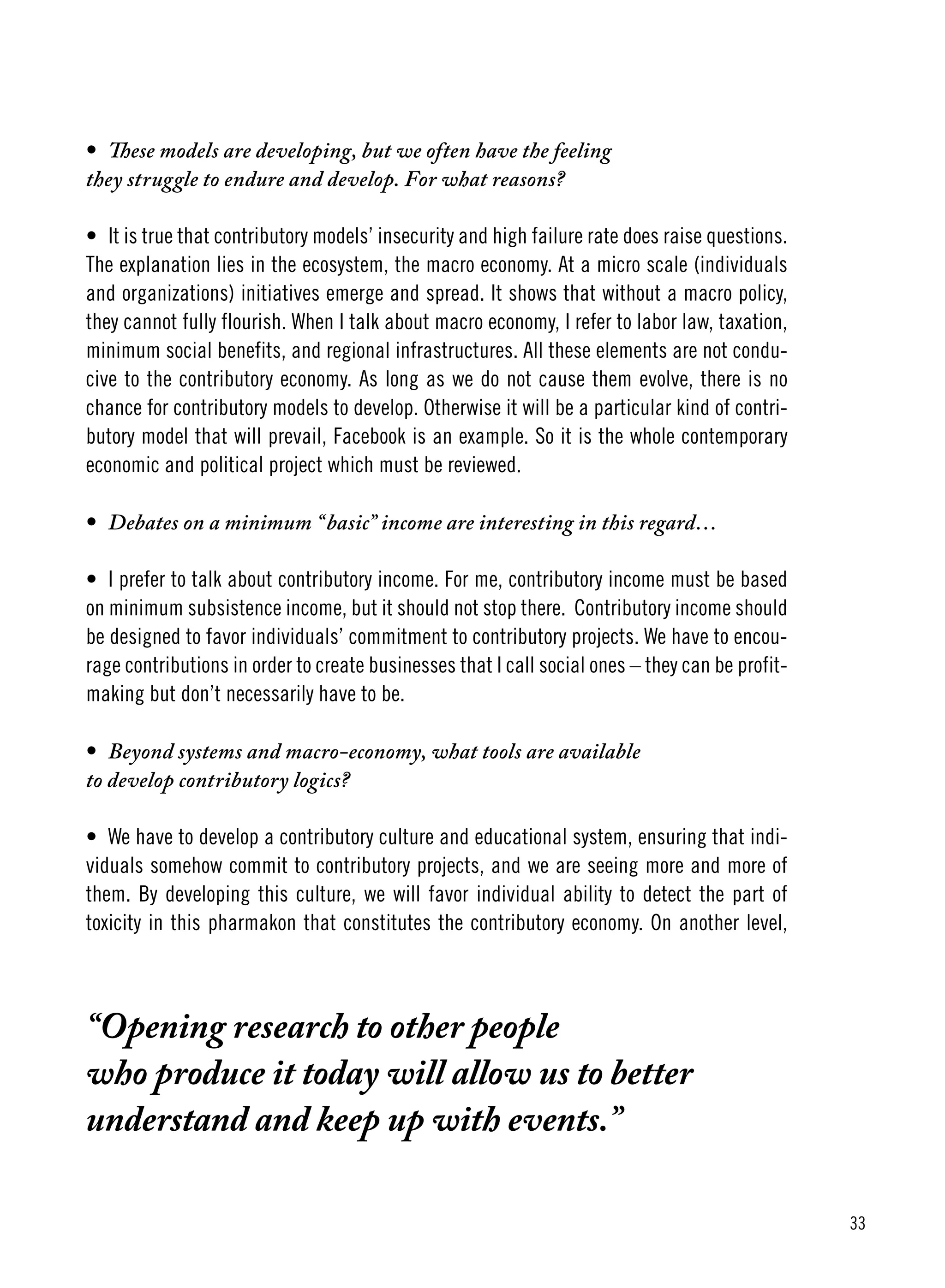 33
•	 These models are developing, but we often have the feeling
they struggle to endure and develop. For what reasons?
•	 It is true that contributory models’ insecurity and high failure rate does raise questions.
The explanation lies in the ecosystem, the macro economy. At a micro scale (individuals
and organizations) initiatives emerge and spread. It shows that without a macro policy,
they cannot fully flourish. When I talk about macro economy, I refer to labor law, taxation,
minimum social benefits, and regional infrastructures. All these elements are not condu-
cive to the contributory economy. As long as we do not cause them evolve, there is no
chance for contributory models to develop. Otherwise it will be a particular kind of contri-
butory model that will prevail, Facebook is an example. So it is the whole contemporary
economic and political project which must be reviewed.
•	 Debates on a minimum “basic” income are interesting in this regard…
•	 I prefer to talk about contributory income. For me, contributory income must be based
on minimum subsistence income, but it should not stop there. Contributory income should
be designed to favor individuals’ commitment to contributory projects. We have to encou-
rage contributions in order to create businesses that I call social ones – they can be profit-
making but don’t necessarily have to be.
•	 Beyond systems and macro-economy, what tools are available
to develop contributory logics?
•	 We have to develop a contributory culture and educational system, ensuring that indi-
viduals somehow commit to contributory projects, and we are seeing more and more of
them. By developing this culture, we will favor individual ability to detect the part of
toxicity in this pharmakon that constitutes the contributory economy. On another level,
“Opening research to other people
who produce it today will allow us to better
understand and keep up with events.”
 