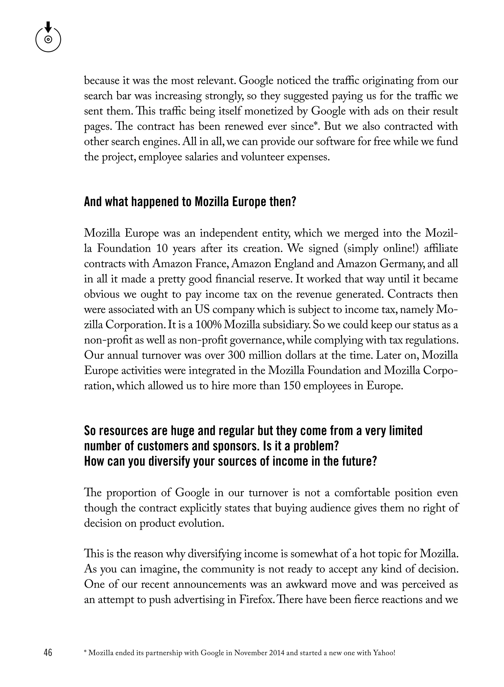 46
because it was the most relevant. Google noticed the traffic originating from our
search bar was increasing strongly, so they suggested paying us for the traffic we
sent them. This traffic being itself monetized by Google with ads on their result
pages. The contract has been renewed ever since*. But we also contracted with
other search engines.All in all,we can provide our software for free while we fund
the project, employee salaries and volunteer expenses.
And what happened to Mozilla Europe then?
Mozilla Europe was an independent entity, which we merged into the Mozil-
la Foundation 10 years after its creation. We signed (simply online!) affiliate
contracts with Amazon France, Amazon England and Amazon Germany, and all
in all it made a pretty good financial reserve. It worked that way until it became
obvious we ought to pay income tax on the revenue generated. Contracts then
were associated with an US company which is subject to income tax,namely Mo-
zilla Corporation.It is a 100% Mozilla subsidiary.So we could keep our status as a
non-profit as well as non-profit governance,while complying with tax regulations.
Our annual turnover was over 300 million dollars at the time. Later on, Mozilla
Europe activities were integrated in the Mozilla Foundation and Mozilla Corpo-
ration, which allowed us to hire more than 150 employees in Europe. 
So resources are huge and regular but they come from a very limited
number of customers and sponsors. Is it a problem?
How can you diversify your sources of income in the future?
The proportion of Google in our turnover is not a comfortable position even
though the contract explicitly states that buying audience gives them no right of
decision on product evolution.
This is the reason why diversifying income is somewhat of a hot topic for Mozilla.
As you can imagine, the community is not ready to accept any kind of decision.
One of our recent announcements was an awkward move and was perceived as
an attempt to push advertising in Firefox.There have been fierce reactions and we
* Mozilla ended its partnership with Google in November 2014 and started a new one with Yahoo!
 