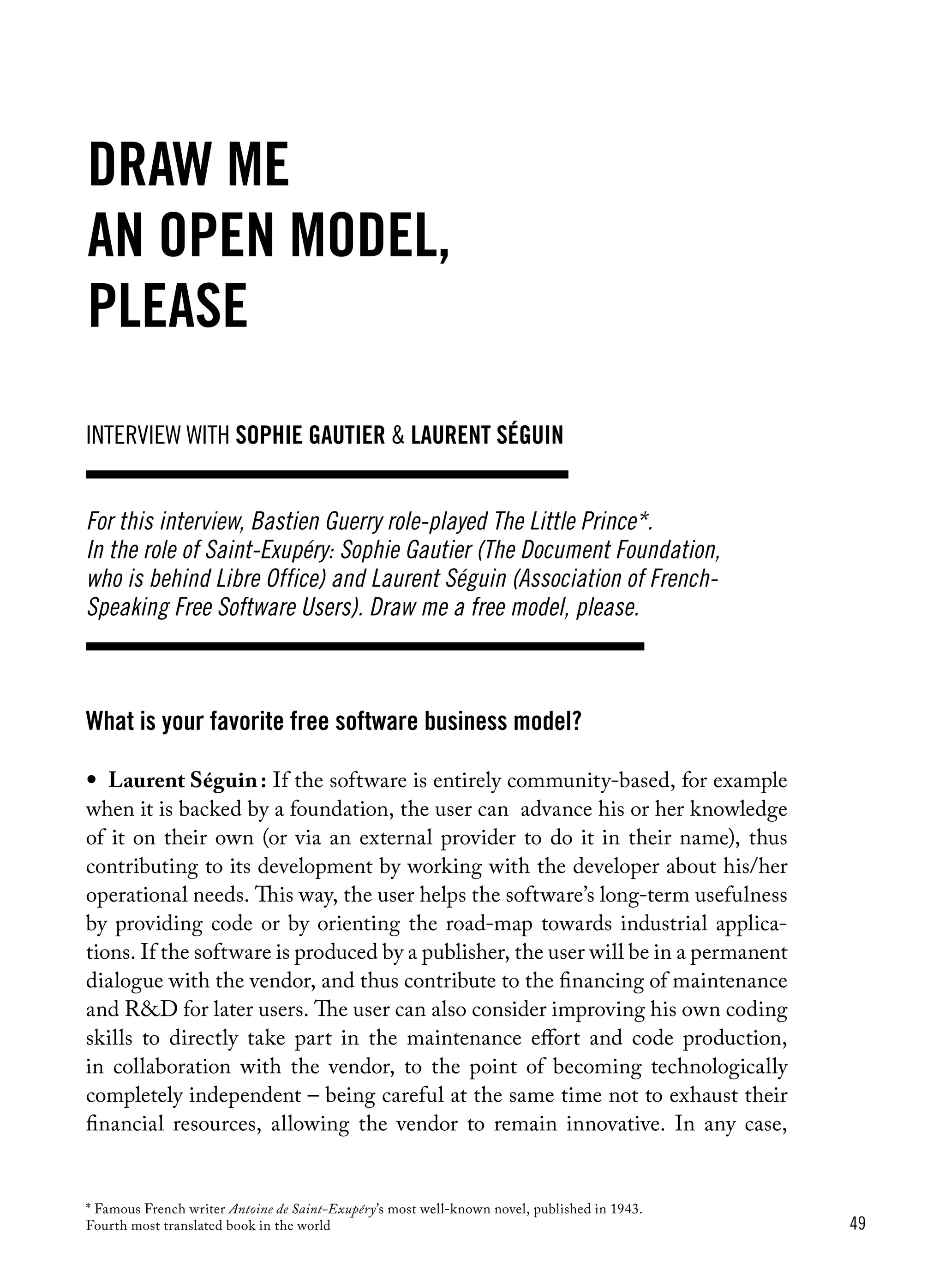 49
What is your favorite free software business model?
•	 Laurent Séguin : If the software is entirely community-based, for example
when it is backed by a foundation, the user can advance his or her knowledge
of it on their own (or via an external provider to do it in their name), thus
contributing to its development by working with the developer about his/her
operational needs. This way, the user helps the software’s long-term usefulness
by providing code or by orienting the road-map towards industrial applica-
tions. If the software is produced by a publisher, the user will be in a permanent
dialogue with the vendor, and thus contribute to the financing of maintenance
and R&D for later users. The user can also consider improving his own coding
skills to directly take part in the maintenance effort and code production,
in collaboration with the vendor, to the point of becoming technologically
completely independent – being careful at the same time not to exhaust their
financial resources, allowing the vendor to remain innovative. In any case,
Draw me
an open model,
please
interview with sophie gautier & laurent séguin
For this interview, Bastien Guerry role-played The Little Prince*.
In the role of Saint-Exupéry: Sophie Gautier (The Document Foundation,
who is behind Libre Office) and Laurent Séguin (Association of French-
Speaking Free Software Users). Draw me a free model, please.
* Famous French writer Antoine de Saint-Exupéry’s most well-known novel, published in 1943.
Fourth most translated book in the world
 