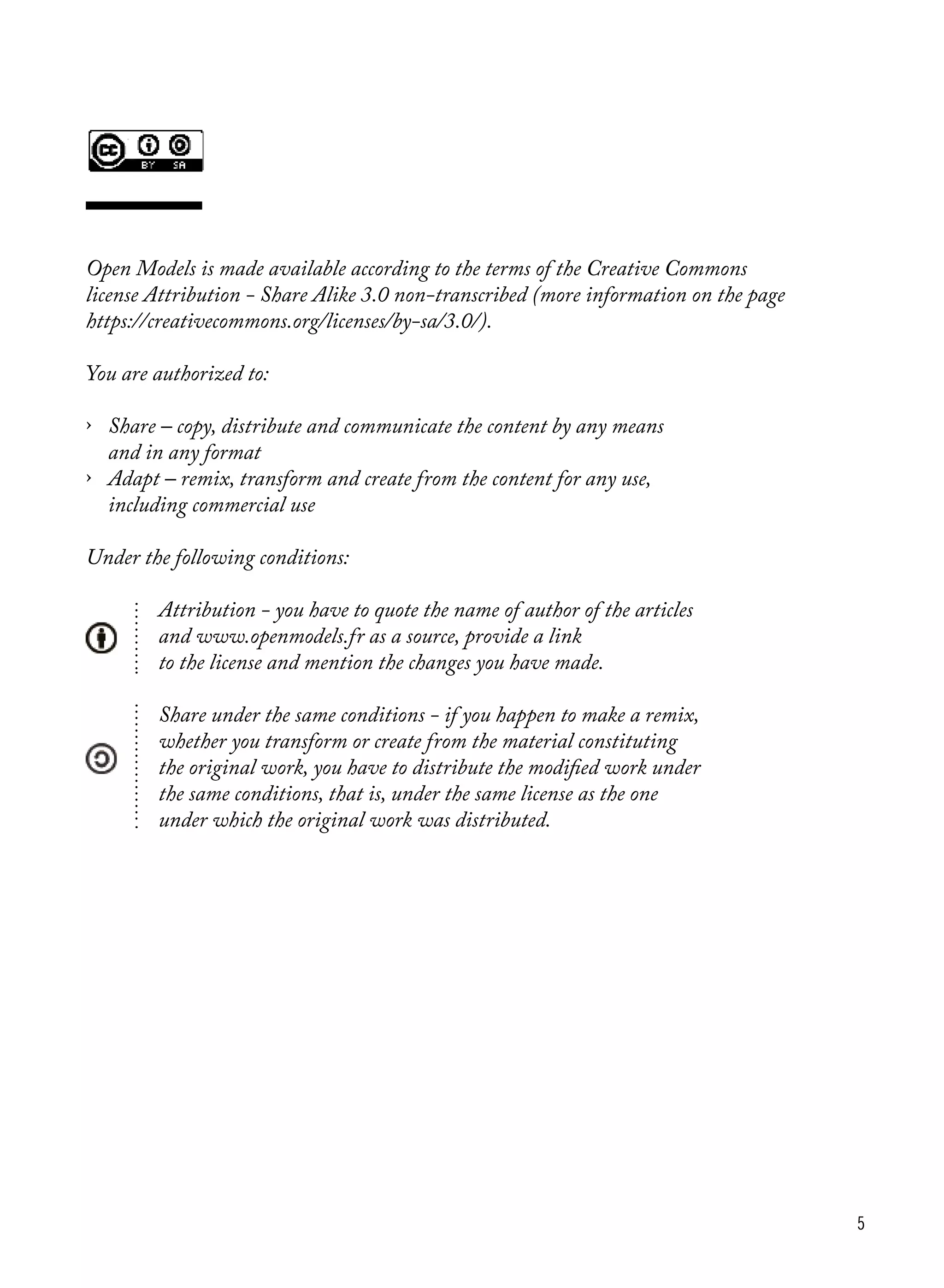 5
Open Models is made available according to the terms of the Creative Commons
license Attribution - Share Alike 3.0 non-transcribed (more information on the page
https://creativecommons.org/licenses/by-sa/3.0/).
You are authorized to:
›	 Share ‒ copy, distribute and communicate the content by any means
	 and in any format
›	 Adapt ‒ remix, transform and create from the content for any use,
	 including commercial use
Under the following conditions:
		 Attribution - you have to quote the name of author of the articles
		 and www.openmodels.fr as a source, provide a link
		 to the license and mention the changes you have made.
		 Share under the same conditions - if you happen to make a remix,
		 whether you transform or create from the material constituting
		 the original work, you have to distribute the modified work under
		 the same conditions, that is, under the same license as the one
		 under which the original work was distributed.
 