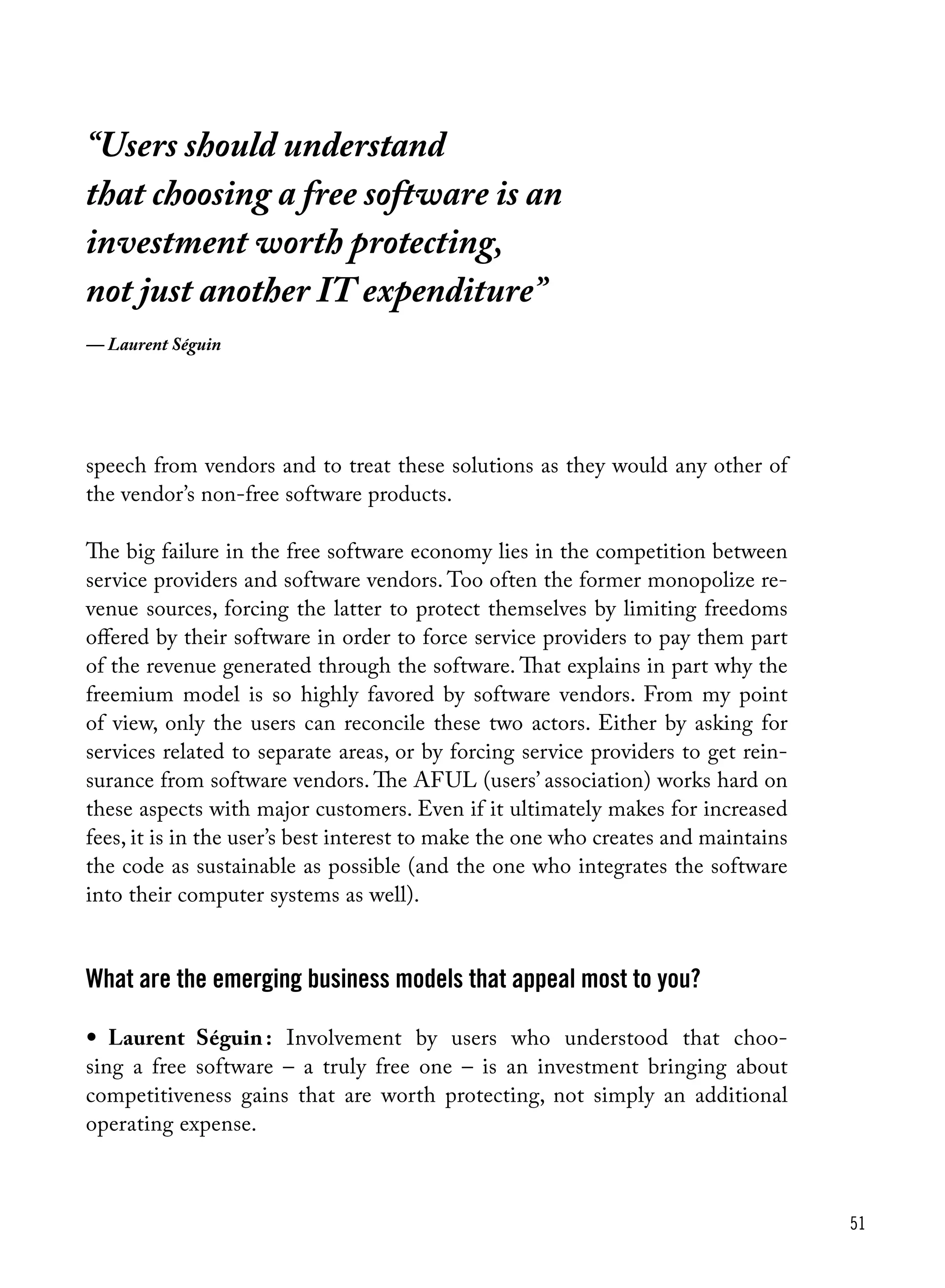 51
speech from vendors and to treat these solutions as they would any other of
the vendor’s non-free software products.
The big failure in the free software economy lies in the competition between
service providers and software vendors. Too often the former monopolize re-
venue sources, forcing the latter to protect themselves by limiting freedoms
offered by their software in order to force service providers to pay them part
of the revenue generated through the software. That explains in part why the
freemium model is so highly favored by software vendors. From my point
of view, only the users can reconcile these two actors. Either by asking for
services related to separate areas, or by forcing service providers to get rein-
surance from software vendors. The AFUL (users’ association) works hard on
these aspects with major customers. Even if it ultimately makes for increased
fees, it is in the user’s best interest to make the one who creates and maintains
the code as sustainable as possible (and the one who integrates the software
into their computer systems as well).
What are the emerging business models that appeal most to you?
•	 Laurent Séguin : Involvement by users who understood that choo-
sing a free software – a truly free one – is an investment bringing about
competitiveness gains that are worth protecting, not simply an additional
operating expense.
“Users should understand
that choosing a free software is an
investment worth protecting,
not just another IT expenditure”
— Laurent Séguin
 