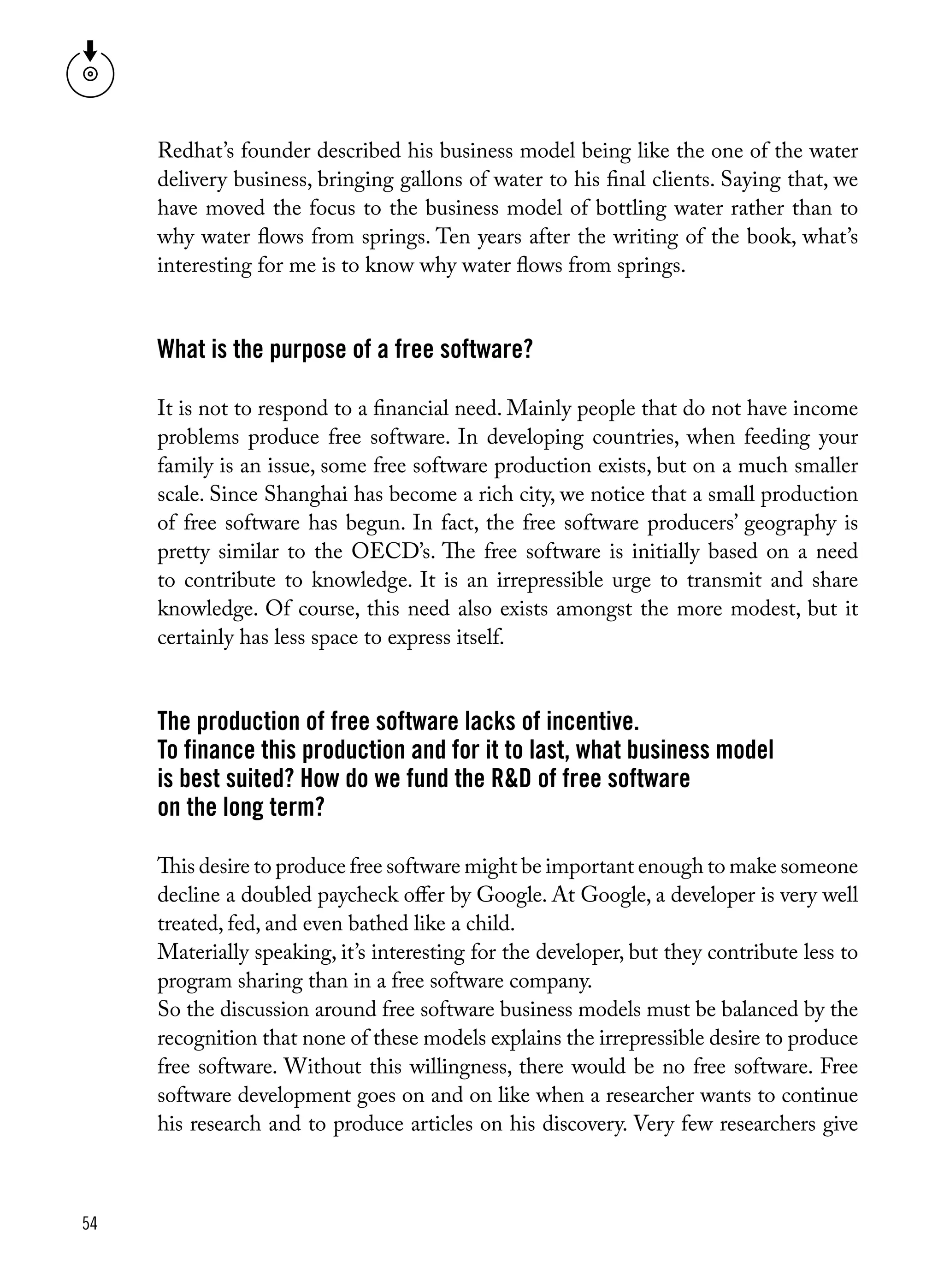 54
Redhat’s founder described his business model being like the one of the water
delivery business, bringing gallons of water to his final clients. Saying that, we
have moved the focus to the business model of bottling water rather than to
why water flows from springs. Ten years after the writing of the book, what’s
interesting for me is to know why water flows from springs.
What is the purpose of a free software?
It is not to respond to a financial need. Mainly people that do not have income
problems produce free software. In developing countries, when feeding your
family is an issue, some free software production exists, but on a much smaller
scale. Since Shanghai has become a rich city, we notice that a small production
of free software has begun. In fact, the free software producers’ geography is
pretty similar to the OECD’s. The free software is initially based on a need
to contribute to knowledge. It is an irrepressible urge to transmit and share
knowledge. Of course, this need also exists amongst the more modest, but it
certainly has less space to express itself.
The production of free software lacks of incentive.
To finance this production and for it to last, what business model
is best suited? How do we fund the R&D of free software
on the long term?
This desire to produce free software might be important enough to make someone
decline a doubled paycheck offer by Google. At Google, a developer is very well
treated, fed, and even bathed like a child. 
Materially speaking, it’s interesting for the developer, but they contribute less to
program sharing than in a free software company. 
So the discussion around free software business models must be balanced by the
recognition that none of these models explains the irrepressible desire to produce
free software. Without this willingness, there would be no free software. Free
software development goes on and on like when a researcher wants to continue
his research and to produce articles on his discovery. Very few researchers give
 