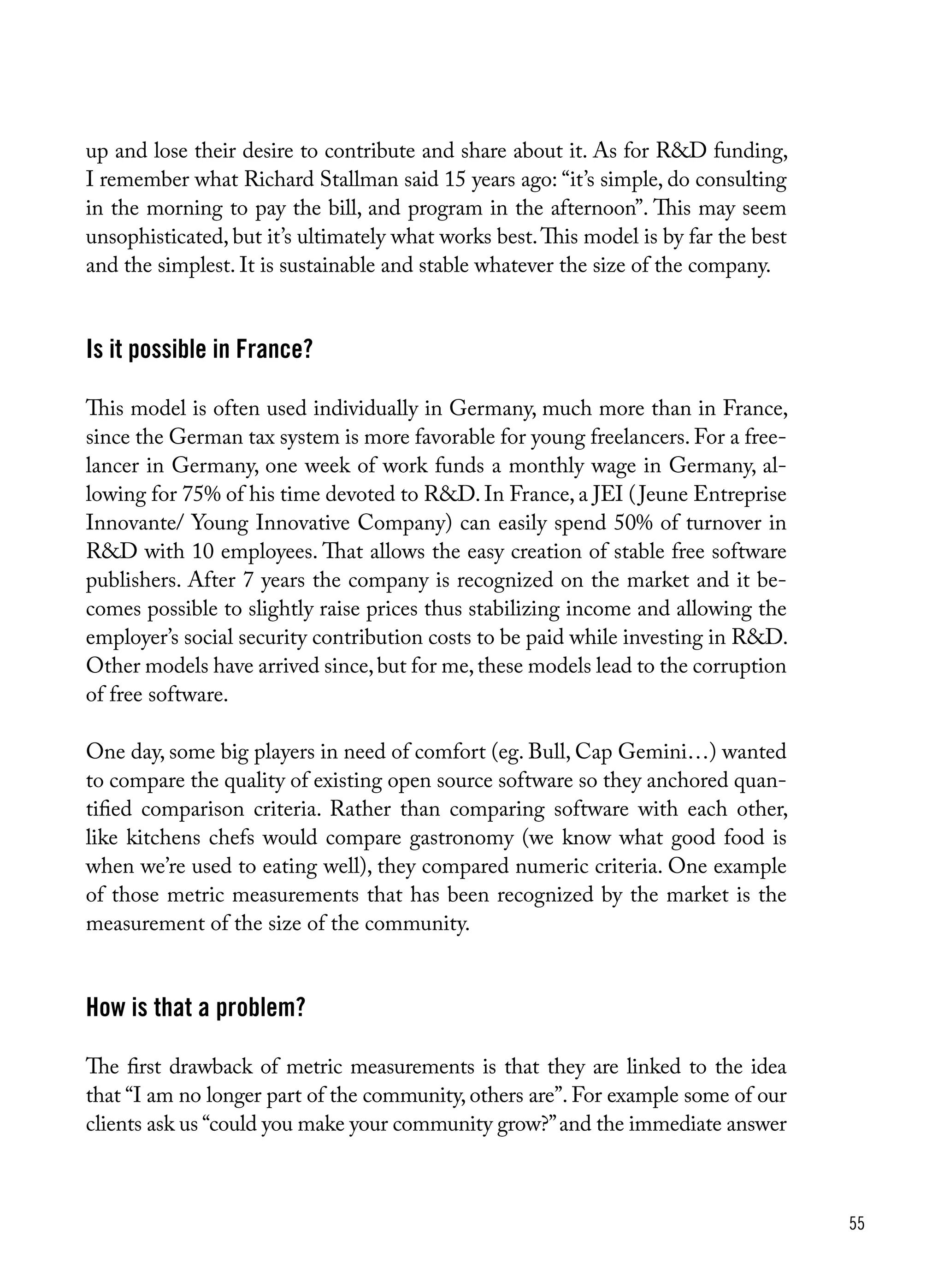 55
up and lose their desire to contribute and share about it. As for R&D funding,
I remember what Richard Stallman said 15 years ago: “it’s simple, do consulting
in the morning to pay the bill, and program in the afternoon”. This may seem
unsophisticated, but it’s ultimately what works best.This model is by far the best
and the simplest. It is sustainable and stable whatever the size of the company.
Is it possible in France?
This model is often used individually in Germany, much more than in France,
since the German tax system is more favorable for young freelancers. For a free-
lancer in Germany, one week of work funds a monthly wage in Germany, al-
lowing for 75% of his time devoted to R&D. In France, a JEI (Jeune Entreprise
Innovante/ Young Innovative Company) can easily spend 50% of turnover in
R&D with 10 employees. That allows the easy creation of stable free software
publishers. After 7 years the company is recognized on the market and it be-
comes possible to slightly raise prices thus stabilizing income and allowing the
employer’s social security contribution costs to be paid while investing in R&D.
Other models have arrived since,but for me,these models lead to the corruption
of free software.
One day, some big players in need of comfort (eg. Bull, Cap Gemini…) wanted
to compare the quality of existing open source software so they anchored quan-
tified comparison criteria. Rather than comparing software with each other,
like kitchens chefs would compare gastronomy (we know what good food is
when we’re used to eating well), they compared numeric criteria. One example
of those metric measurements that has been recognized by the market is the
measurement of the size of the community.
How is that a problem?
The first drawback of metric measurements is that they are linked to the idea
that “I am no longer part of the community, others are”. For example some of our
clients ask us “could you make your community grow?”and the immediate answer
 