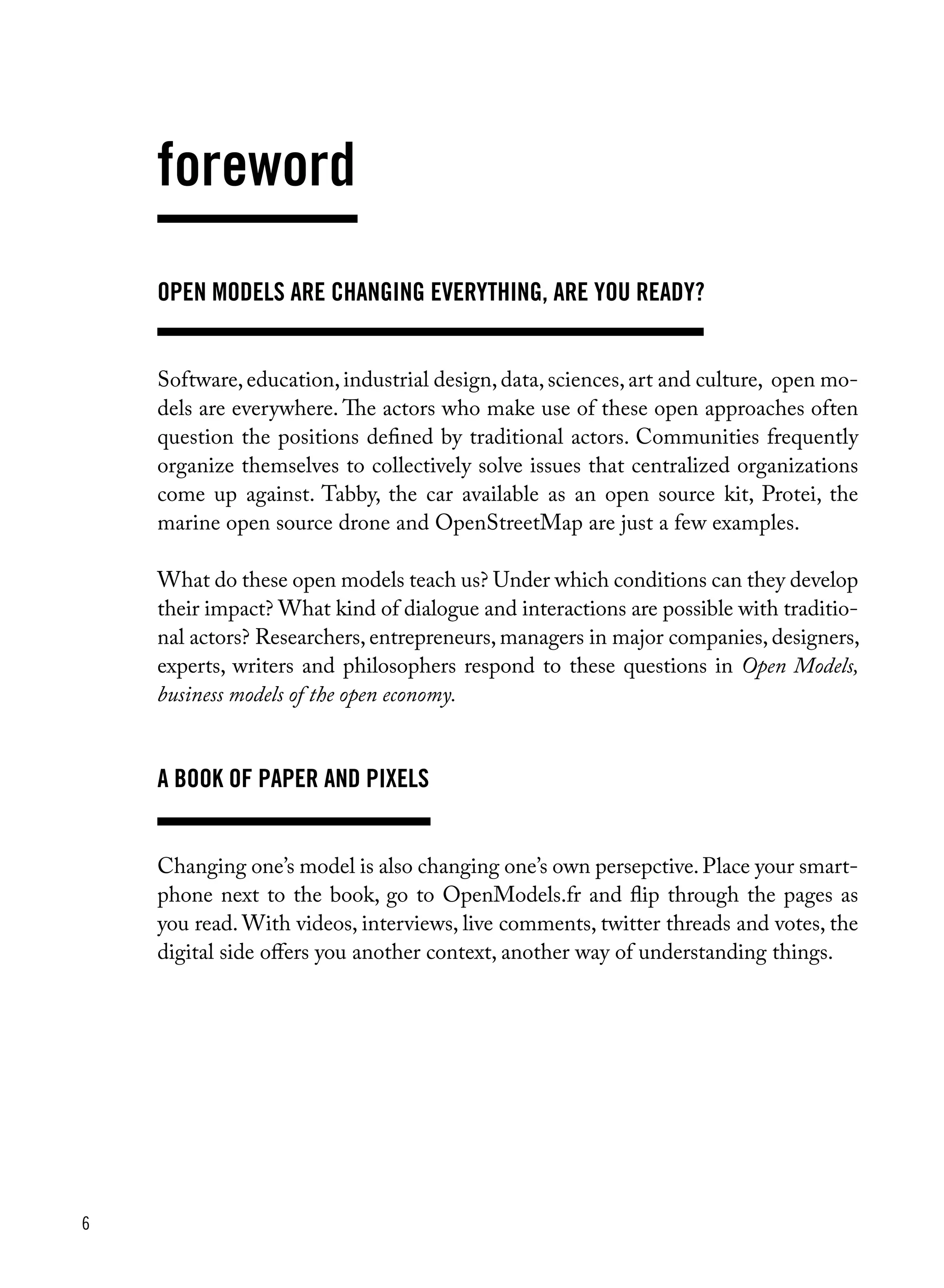 6
Open Models are changing everything, are you ready?
Software,education,industrial design,data,sciences,art and culture, open mo-
dels are everywhere. The actors who make use of these open approaches often
question the positions defined by traditional actors. Communities frequently
organize themselves to collectively solve issues that centralized organizations
come up against. Tabby, the car available as an open source kit, Protei, the
marine open source drone and OpenStreetMap are just a few examples.
What do these open models teach us? Under which conditions can they develop
their impact? What kind of dialogue and interactions are possible with traditio-
nal actors? Researchers, entrepreneurs, managers in major companies, designers,
experts, writers and philosophers respond to these questions in Open Models,
business models of the open economy.
A book of paper and pixels
Changing one’s model is also changing one’s own persepctive.Place your smart-
phone next to the book, go to OpenModels.fr and flip through the pages as
you read. With videos, interviews, live comments, twitter threads and votes, the
digital side offers you another context, another way of understanding things.
foreword
 