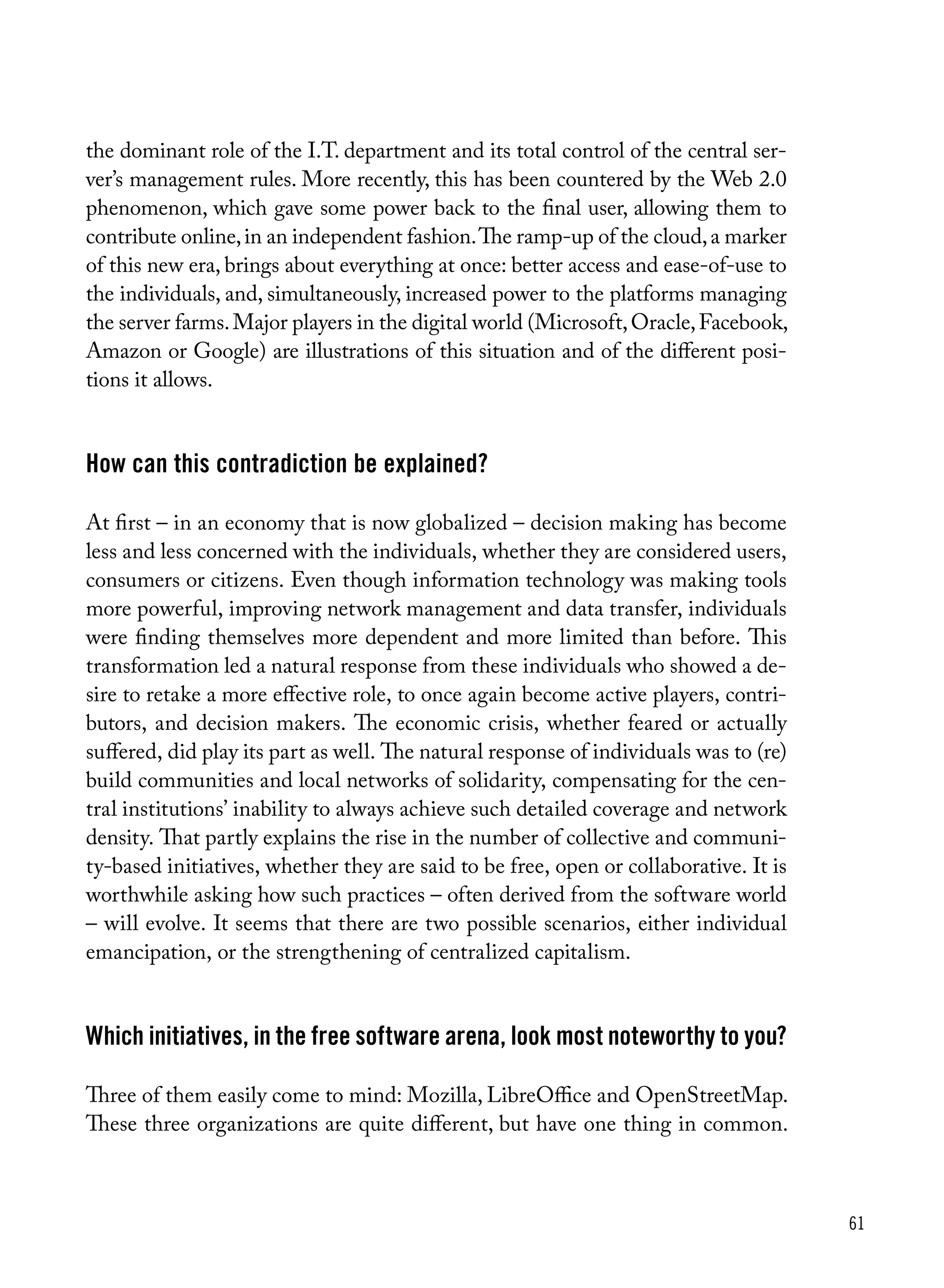 61
the dominant role of the I.T. department and its total control of the central ser-
ver’s management rules. More recently, this has been countered by the Web 2.0
phenomenon, which gave some power back to the final user, allowing them to
contribute online,in an independent fashion.The ramp-up of the cloud,a marker
of this new era, brings about everything at once: better access and ease-of-use to
the individuals, and, simultaneously, increased power to the platforms managing
the server farms.Major players in the digital world (Microsoft,Oracle,Facebook,
Amazon or Google) are illustrations of this situation and of the different posi-
tions it allows.
How can this contradiction be explained?
At first – in an economy that is now globalized – decision making has become
less and less concerned with the individuals, whether they are considered users,
consumers or citizens. Even though information technology was making tools
more powerful, improving network management and data transfer, individuals
were finding themselves more dependent and more limited than before. This
transformation led a natural response from these individuals who showed a de-
sire to retake a more effective role, to once again become active players, contri-
butors, and decision makers. The economic crisis, whether feared or actually
suffered, did play its part as well. The natural response of individuals was to (re)
build communities and local networks of solidarity, compensating for the cen-
tral institutions’ inability to always achieve such detailed coverage and network
density. That partly explains the rise in the number of collective and communi-
ty-based initiatives, whether they are said to be free, open or collaborative. It is
worthwhile asking how such practices – often derived from the software world
– will evolve. It seems that there are two possible scenarios, either individual
emancipation, or the strengthening of centralized capitalism.
Which initiatives, in the free software arena, look most noteworthy to you?
Three of them easily come to mind: Mozilla, LibreOffice and OpenStreetMap.
These three organizations are quite different, but have one thing in common.
 