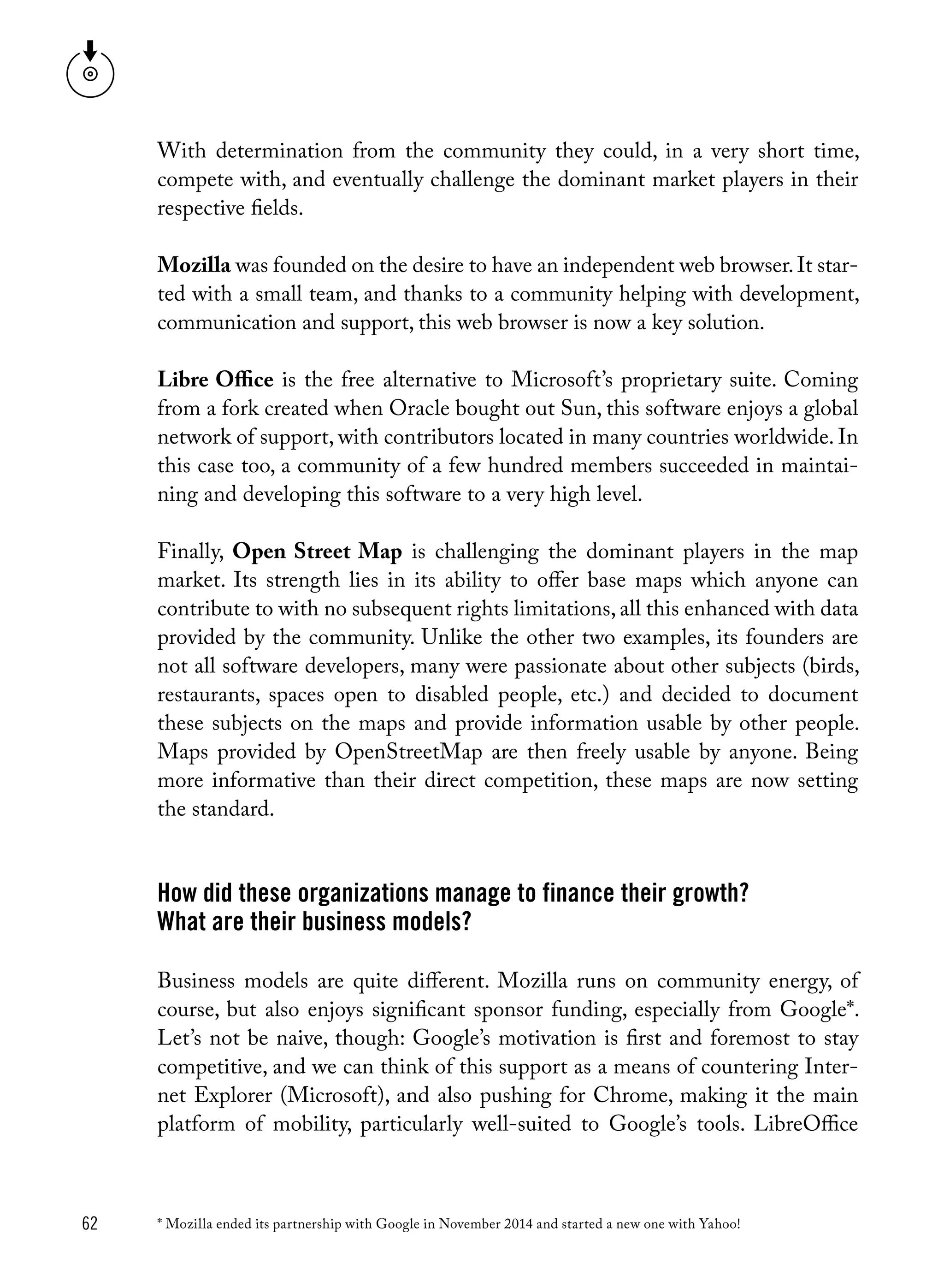 62
With determination from the community they could, in a very short time,
compete with, and eventually challenge the dominant market players in their
respective fields.
Mozilla was founded on the desire to have an independent web browser.It star-
ted with a small team, and thanks to a community helping with development,
communication and support, this web browser is now a key solution.
Libre Office is the free alternative to Microsoft’s proprietary suite. Coming
from a fork created when Oracle bought out Sun, this software enjoys a global
network of support, with contributors located in many countries worldwide. In
this case too, a community of a few hundred members succeeded in maintai-
ning and developing this software to a very high level.
Finally, Open Street Map is challenging the dominant players in the map
market. Its strength lies in its ability to offer base maps which anyone can
contribute to with no subsequent rights limitations, all this enhanced with data
provided by the community. Unlike the other two examples, its founders are
not all software developers, many were passionate about other subjects (birds,
restaurants, spaces open to disabled people, etc.) and decided to document
these subjects on the maps and provide information usable by other people.
Maps provided by OpenStreetMap are then freely usable by anyone. Being
more informative than their direct competition, these maps are now setting
the standard.
How did these organizations manage to finance their growth?
What are their business models?
Business models are quite different. Mozilla runs on community energy, of
course, but also enjoys significant sponsor funding, especially from Google*.
Let’s not be naive, though: Google’s motivation is first and foremost to stay
competitive, and we can think of this support as a means of countering Inter-
net Explorer (Microsoft), and also pushing for Chrome, making it the main
platform of mobility, particularly well-suited to Google’s tools. LibreOffice
* Mozilla ended its partnership with Google in November 2014 and started a new one with Yahoo!
 