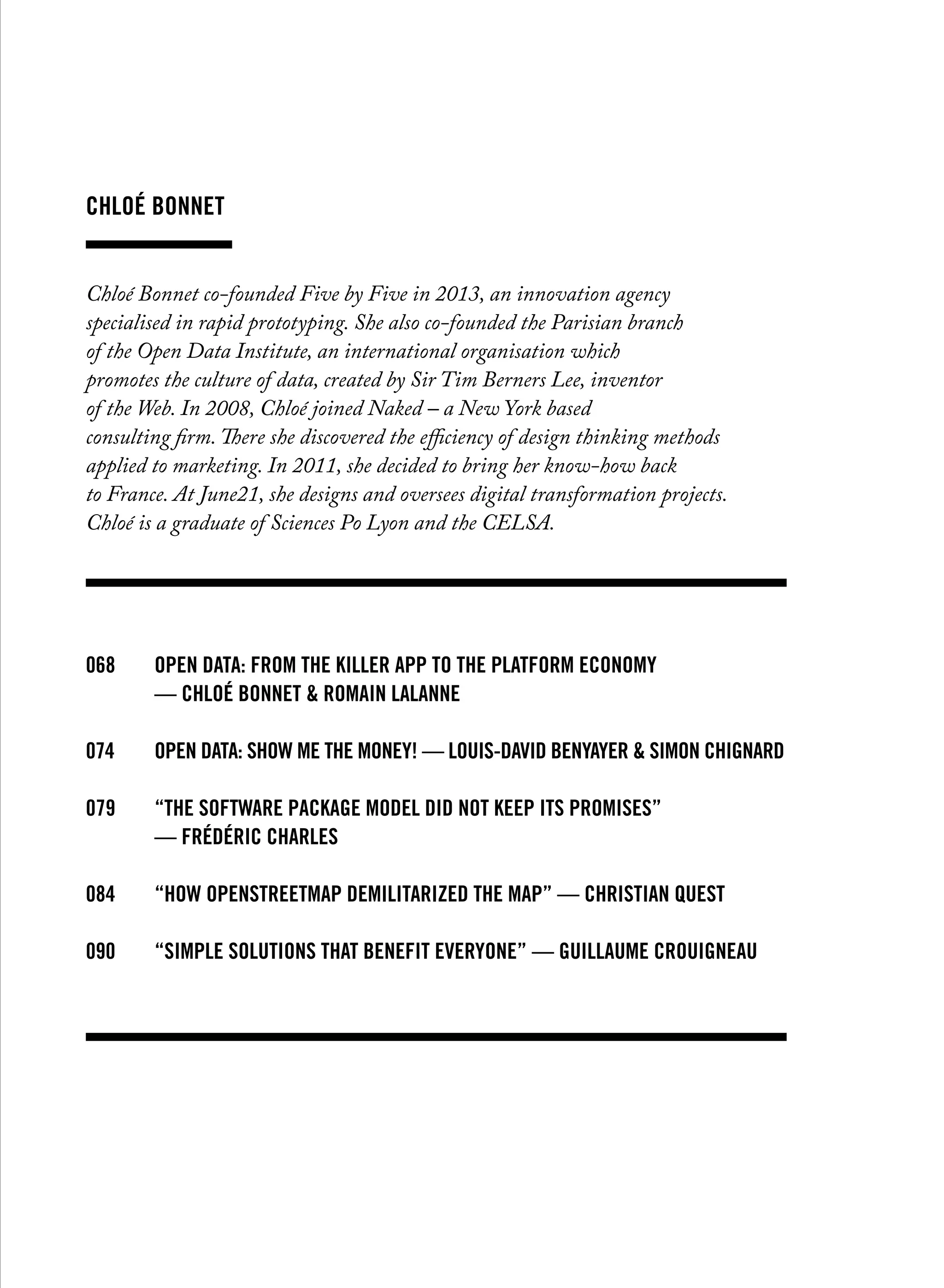 Chloé Bonnet
Chloé Bonnet co-founded Five by Five in 2013, an innovation agency
specialised in rapid prototyping. She also co-founded the Parisian branch
of the Open Data Institute, an international organisation which
promotes the culture of data, created by Sir Tim Berners Lee, inventor
of the Web. In 2008, Chloé joined Naked – a New York based
consulting firm. There she discovered the efficiency of design thinking methods
applied to marketing. In 2011, she decided to bring her know-how back
to France. At June21, she designs and oversees digital transformation projects.
Chloé is a graduate of Sciences Po Lyon and the CELSA.
068		Open data: from the killer app to the platform economy
		 — chloé bonnet & romain lalanne
074		 Open Data: show me the money! — louis-david benyayer & simon chignard
079		 “The software package model did not keep its promises”
		 — frédéric charles
084		 “How OpenStreetMap demilitarized the map” — christian quest
090		 “Simple solutions that benefit everyone” — Guillaume Crouigneau
 