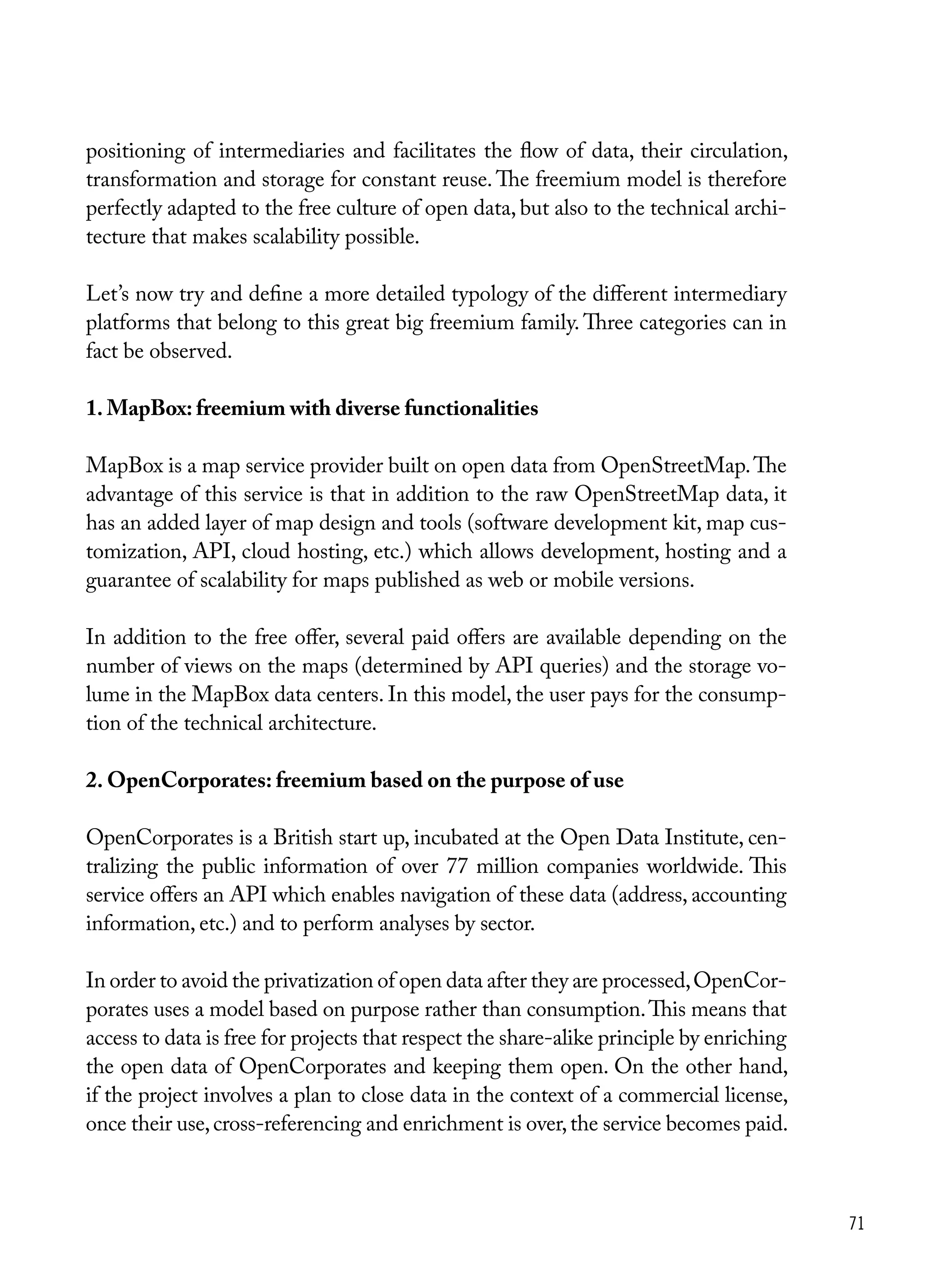 71
positioning of intermediaries and facilitates the flow of data, their circulation,
transformation and storage for constant reuse. The freemium model is therefore
perfectly adapted to the free culture of open data, but also to the technical archi-
tecture that makes scalability possible.
Let’s now try and define a more detailed typology of the different intermediary
platforms that belong to this great big freemium family. Three categories can in
fact be observed.
1. MapBox: freemium with diverse functionalities
MapBox is a map service provider built on open data from OpenStreetMap.The
advantage of this service is that in addition to the raw OpenStreetMap data, it
has an added layer of map design and tools (software development kit, map cus-
tomization, API, cloud hosting, etc.) which allows development, hosting and a
guarantee of scalability for maps published as web or mobile versions.
In addition to the free offer, several paid offers are available depending on the
number of views on the maps (determined by API queries) and the storage vo-
lume in the MapBox data centers. In this model, the user pays for the consump-
tion of the technical architecture.
2. OpenCorporates: freemium based on the purpose of use
OpenCorporates is a British start up, incubated at the Open Data Institute, cen-
tralizing the public information of over 77 million companies worldwide. This
service offers an API which enables navigation of these data (address, accounting
information, etc.) and to perform analyses by sector.
In order to avoid the privatization of open data after they are processed,OpenCor-
porates uses a model based on purpose rather than consumption.This means that
access to data is free for projects that respect the share-alike principle by enriching
the open data of OpenCorporates and keeping them open. On the other hand,
if the project involves a plan to close data in the context of a commercial license,
once their use,cross-referencing and enrichment is over,the service becomes paid.
 