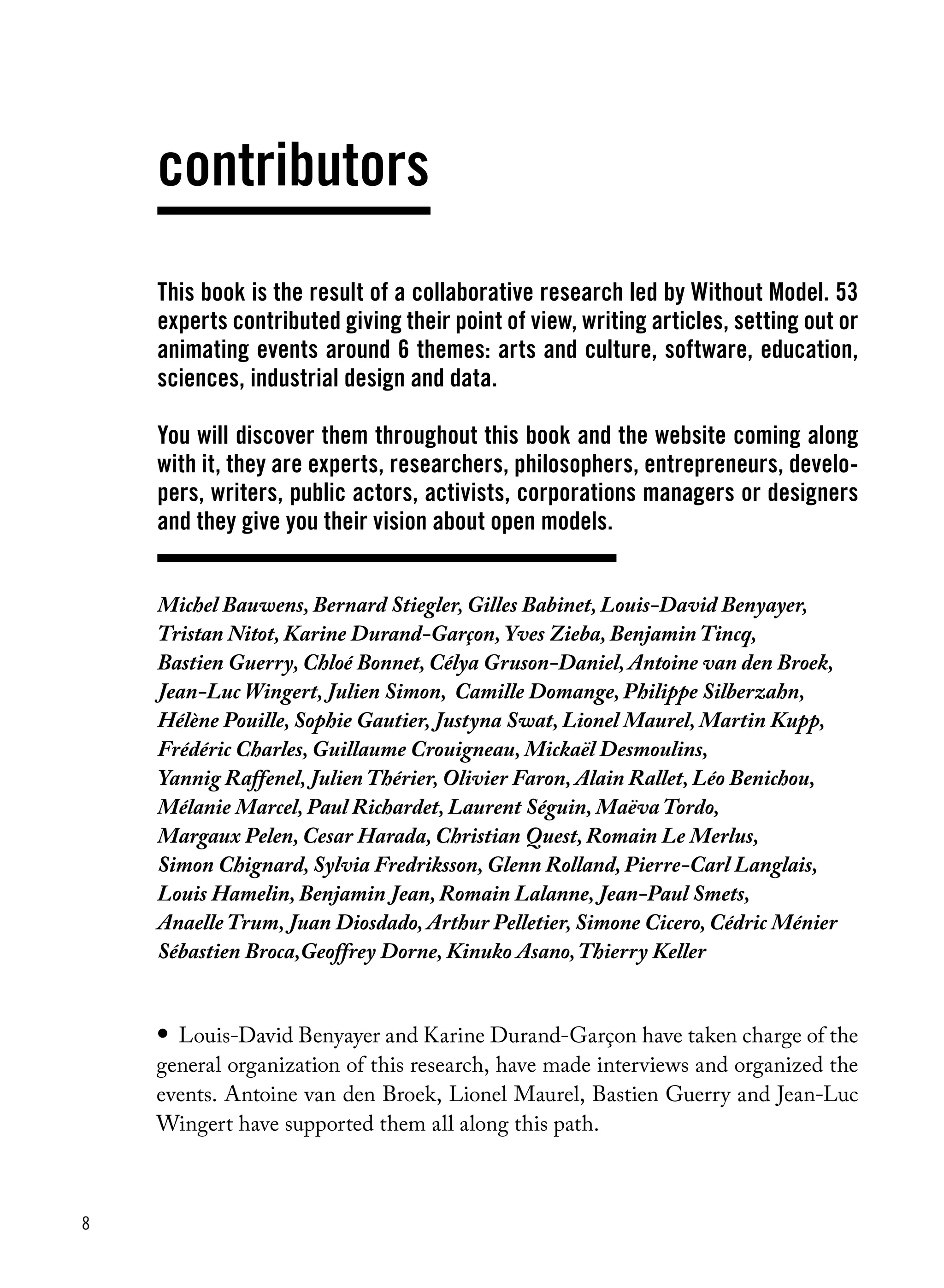 8
Michel Bauwens, Bernard Stiegler, Gilles Babinet, Louis-David Benyayer,
Tristan Nitot, Karine Durand-Garçon, Yves Zieba, Benjamin Tincq,
Bastien Guerry, Chloé Bonnet, Célya Gruson-Daniel, Antoine van den Broek,
Jean-Luc Wingert, Julien Simon, Camille Domange, Philippe Silberzahn,
Hélène Pouille, Sophie Gautier, Justyna Swat, Lionel Maurel, Martin Kupp,
Frédéric Charles, Guillaume Crouigneau, Mickaël Desmoulins,
Yannig Raffenel, Julien Thérier, Olivier Faron, Alain Rallet, Léo Benichou,
Mélanie Marcel, Paul Richardet, Laurent Séguin, Maëva Tordo,
Margaux Pelen, Cesar Harada, Christian Quest, Romain Le Merlus,
Simon Chignard, Sylvia Fredriksson, Glenn Rolland, Pierre-Carl Langlais,
Louis Hamelin, Benjamin Jean, Romain Lalanne, Jean-Paul Smets,
Anaelle Trum, Juan Diosdado, Arthur Pelletier, Simone Cicero, Cédric Ménier
Sébastien Broca,Geoffrey Dorne, Kinuko Asano,Thierry Keller
contributors
This book is the result of a collaborative research led by Without Model. 53
experts contributed giving their point of view, writing articles, setting out or
animating events around 6 themes: arts and culture, software, education,
sciences, industrial design and data.
You will discover them throughout this book and the website coming along
with it, they are experts, researchers, philosophers, entrepreneurs, develo-
pers, writers, public actors, activists, corporations managers or designers
and they give you their vision about open models.
•	 Louis-David Benyayer and Karine Durand-Garçon have taken charge of the
general organization of this research, have made interviews and organized the
events. Antoine van den Broek, Lionel Maurel, Bastien Guerry and Jean-Luc
Wingert have supported them all along this path.
 