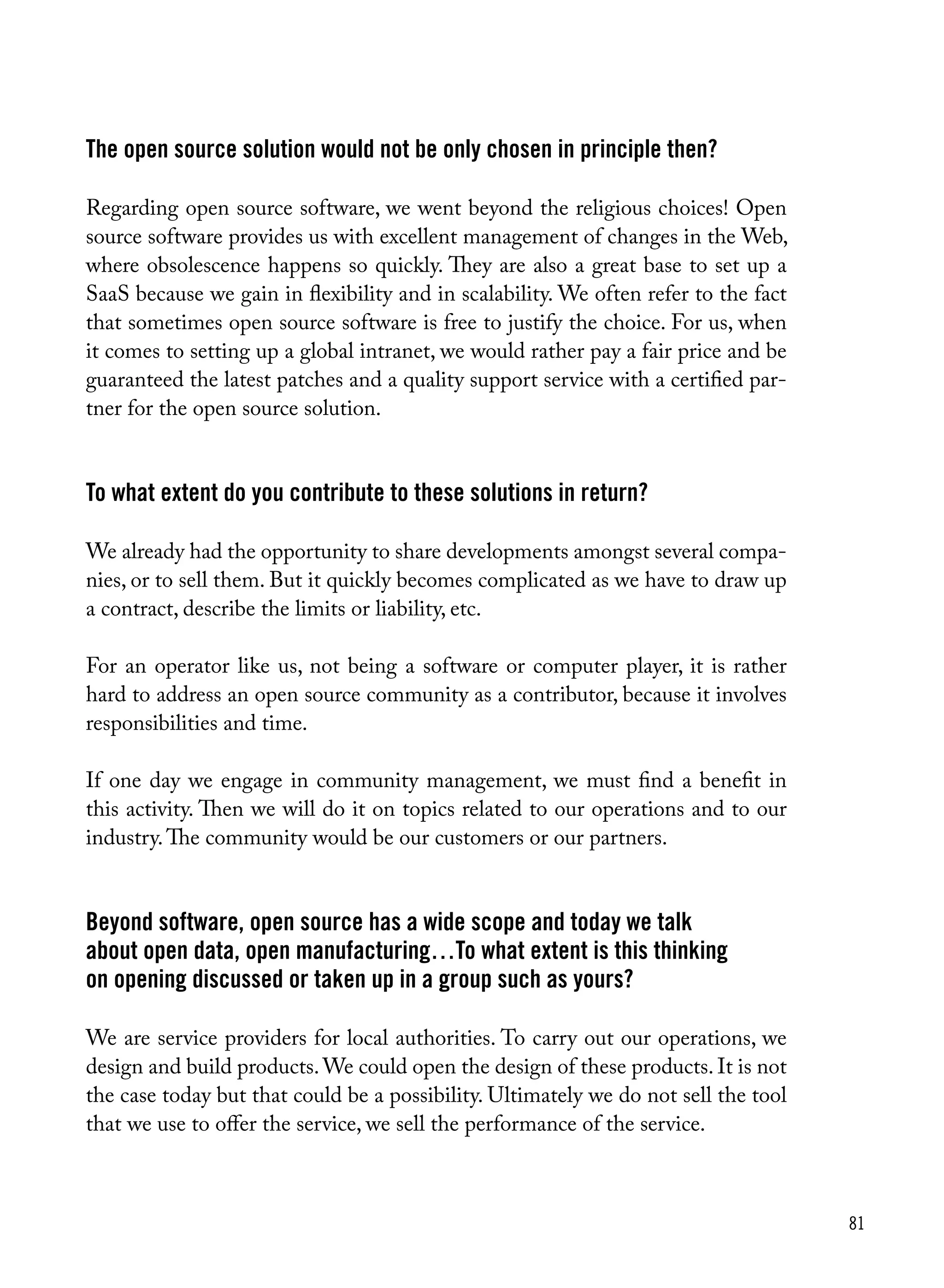 81
The open source solution would not be only chosen in principle then?
Regarding open source software, we went beyond the religious choices! Open
source software provides us with excellent management of changes in the Web,
where obsolescence happens so quickly. They are also a great base to set up a
SaaS because we gain in flexibility and in scalability. We often refer to the fact
that sometimes open source software is free to justify the choice. For us, when
it comes to setting up a global intranet, we would rather pay a fair price and be
guaranteed the latest patches and a quality support service with a certified par-
tner for the open source solution.
To what extent do you contribute to these solutions in return?
We already had the opportunity to share developments amongst several compa-
nies, or to sell them. But it quickly becomes complicated as we have to draw up
a contract, describe the limits or liability, etc.
For an operator like us, not being a software or computer player, it is rather
hard to address an open source community as a contributor, because it involves
responsibilities and time.
If one day we engage in community management, we must find a benefit in
this activity. Then we will do it on topics related to our operations and to our
industry.The community would be our customers or our partners.
Beyond software, open source has a wide scope and today we talk
about open data, open manufacturing…To what extent is this thinking
on opening discussed or taken up in a group such as yours?
We are service providers for local authorities. To carry out our operations, we
design and build products.We could open the design of these products. It is not
the case today but that could be a possibility. Ultimately we do not sell the tool
that we use to offer the service, we sell the performance of the service.
 