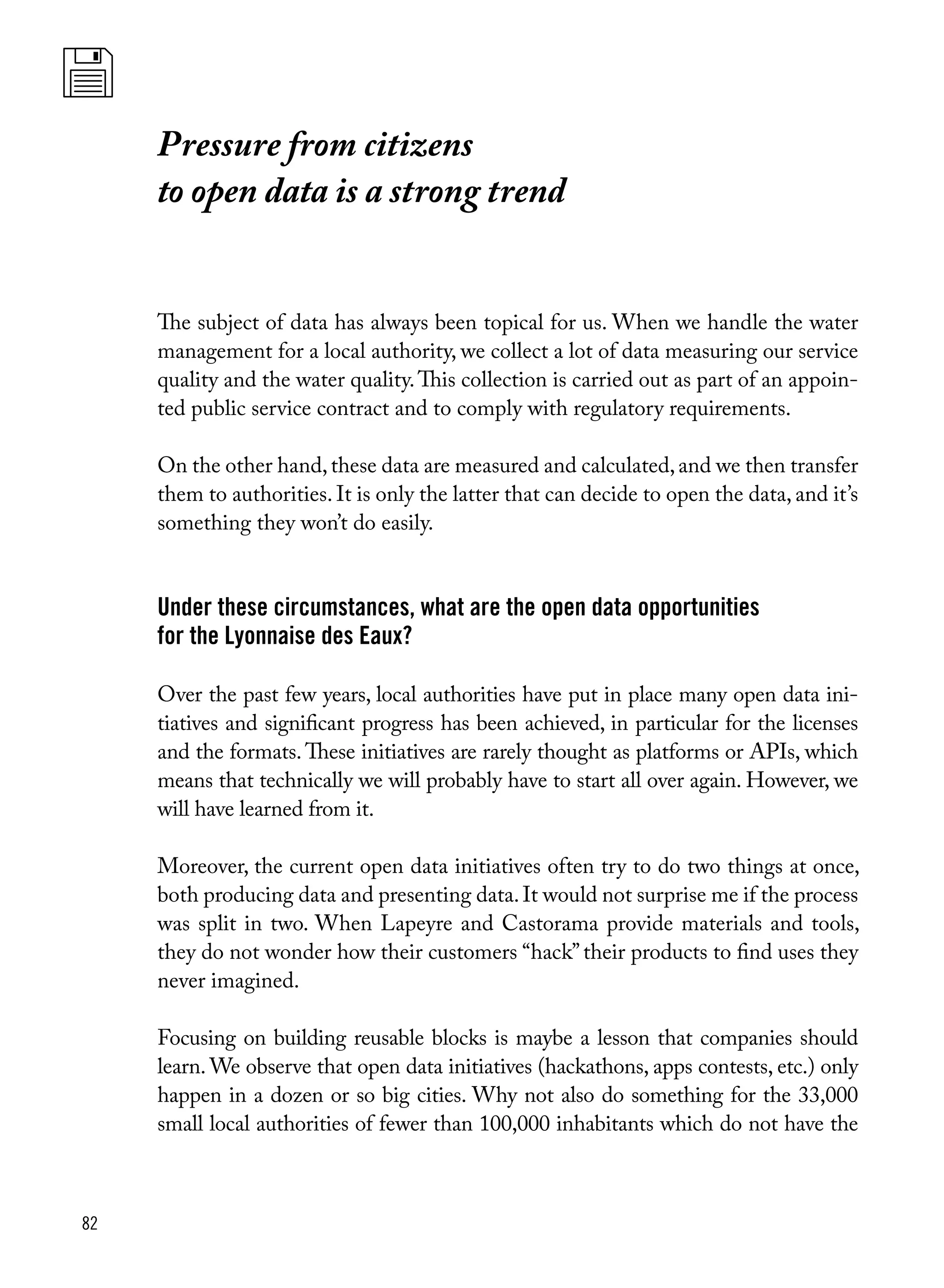 82
The subject of data has always been topical for us. When we handle the water
management for a local authority, we collect a lot of data measuring our service
quality and the water quality.This collection is carried out as part of an appoin-
ted public service contract and to comply with regulatory requirements.
On the other hand,these data are measured and calculated,and we then transfer
them to authorities. It is only the latter that can decide to open the data, and it’s
something they won’t do easily.
Under these circumstances, what are the open data opportunities
for the Lyonnaise des Eaux?
Over the past few years, local authorities have put in place many open data ini-
tiatives and significant progress has been achieved, in particular for the licenses
and the formats. These initiatives are rarely thought as platforms or APIs, which
means that technically we will probably have to start all over again. However, we
will have learned from it.
Moreover, the current open data initiatives often try to do two things at once,
both producing data and presenting data.It would not surprise me if the process
was split in two. When Lapeyre and Castorama provide materials and tools,
they do not wonder how their customers “hack” their products to find uses they
never imagined.
Focusing on building reusable blocks is maybe a lesson that companies should
learn. We observe that open data initiatives (hackathons, apps contests, etc.) only
happen in a dozen or so big cities. Why not also do something for the 33,000
small local authorities of fewer than 100,000 inhabitants which do not have the
Pressure from citizens
to open data is a strong trend
 