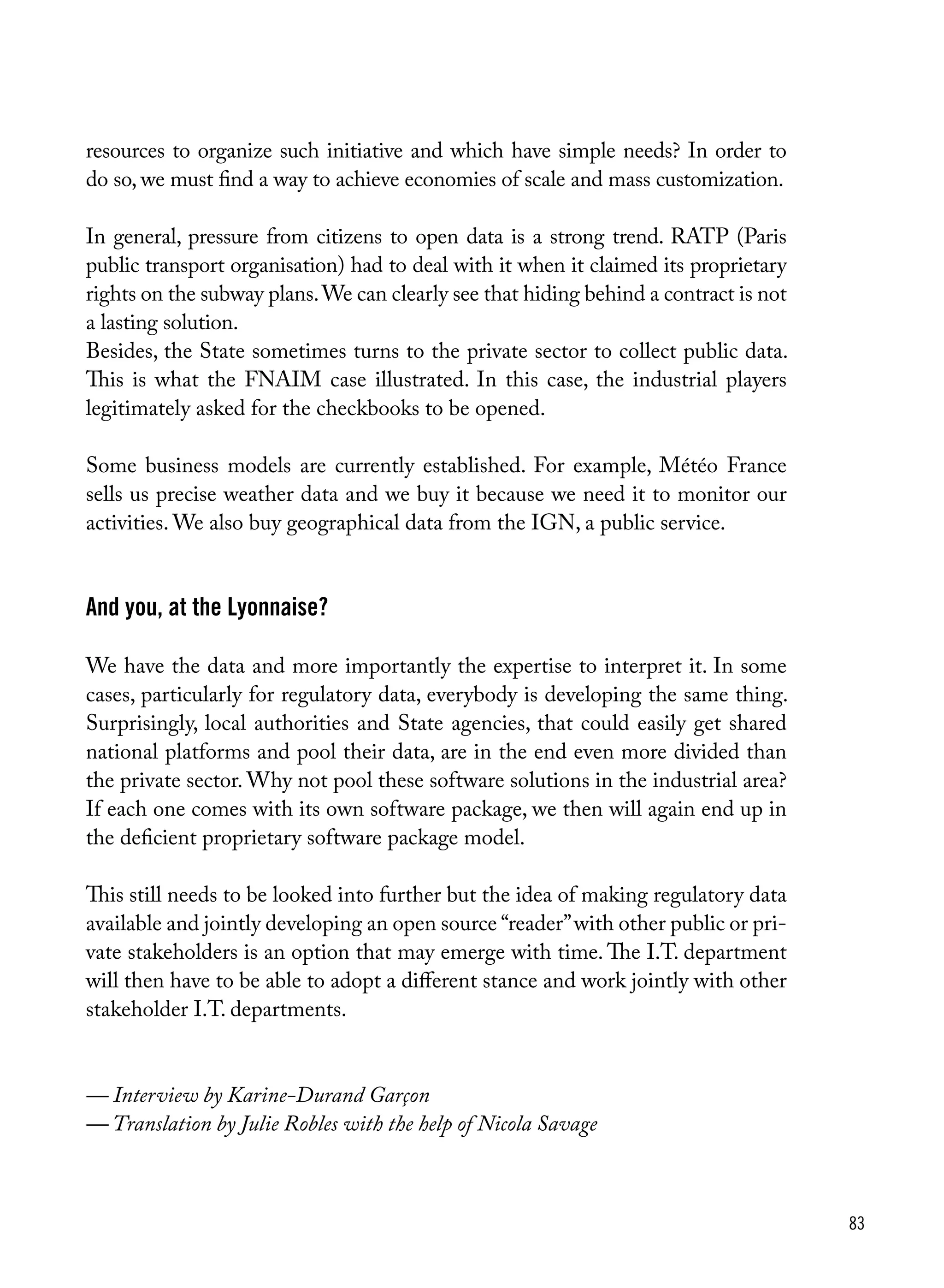 83
resources to organize such initiative and which have simple needs? In order to
do so, we must find a way to achieve economies of scale and mass customization.
In general, pressure from citizens to open data is a strong trend. RATP (Paris
public transport organisation) had to deal with it when it claimed its proprietary
rights on the subway plans.We can clearly see that hiding behind a contract is not
a lasting solution.
Besides, the State sometimes turns to the private sector to collect public data.
This is what the FNAIM case illustrated. In this case, the industrial players
legitimately asked for the checkbooks to be opened.
Some business models are currently established. For example, Météo France
sells us precise weather data and we buy it because we need it to monitor our
activities. We also buy geographical data from the IGN, a public service.
And you, at the Lyonnaise?
We have the data and more importantly the expertise to interpret it. In some
cases, particularly for regulatory data, everybody is developing the same thing.
Surprisingly, local authorities and State agencies, that could easily get shared
national platforms and pool their data, are in the end even more divided than
the private sector. Why not pool these software solutions in the industrial area?
If each one comes with its own software package, we then will again end up in
the deficient proprietary software package model.
This still needs to be looked into further but the idea of making regulatory data
available and jointly developing an open source “reader”with other public or pri-
vate stakeholders is an option that may emerge with time. The I.T. department
will then have to be able to adopt a different stance and work jointly with other
stakeholder I.T. departments.
— Interview by Karine-Durand Garçon
— Translation by Julie Robles with the help of Nicola Savage
 