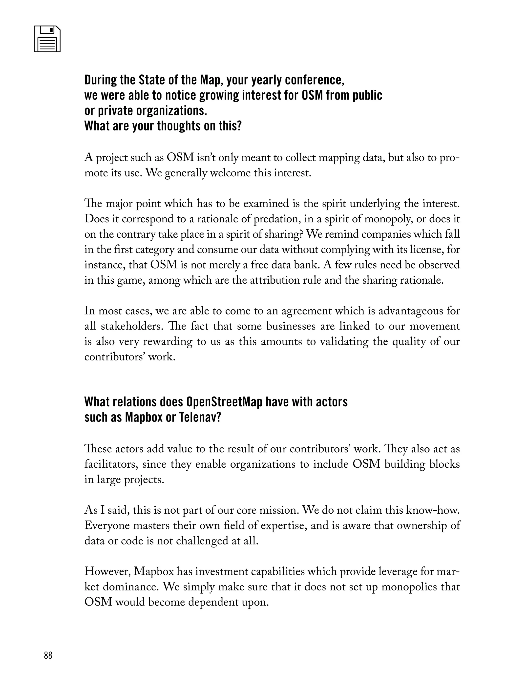 88
During the State of the Map, your yearly conference,
we were able to notice growing interest for OSM from public
or private organizations.
What are your thoughts on this?
A project such as OSM isn’t only meant to collect mapping data, but also to pro-
mote its use. We generally welcome this interest.
The major point which has to be examined is the spirit underlying the interest.
Does it correspond to a rationale of predation, in a spirit of monopoly, or does it
on the contrary take place in a spirit of sharing? We remind companies which fall
in the first category and consume our data without complying with its license, for
instance, that OSM is not merely a free data bank. A few rules need be observed
in this game, among which are the attribution rule and the sharing rationale.
In most cases, we are able to come to an agreement which is advantageous for
all stakeholders. The fact that some businesses are linked to our movement
is also very rewarding to us as this amounts to validating the quality of our
contributors’ work.
What relations does OpenStreetMap have with actors
such as Mapbox or Telenav?
These actors add value to the result of our contributors’ work. They also act as
facilitators, since they enable organizations to include OSM building blocks
in large projects.
As I said, this is not part of our core mission. We do not claim this know-how.
Everyone masters their own field of expertise, and is aware that ownership of
data or code is not challenged at all.
However, Mapbox has investment capabilities which provide leverage for mar-
ket dominance. We simply make sure that it does not set up monopolies that
OSM would become dependent upon.
 