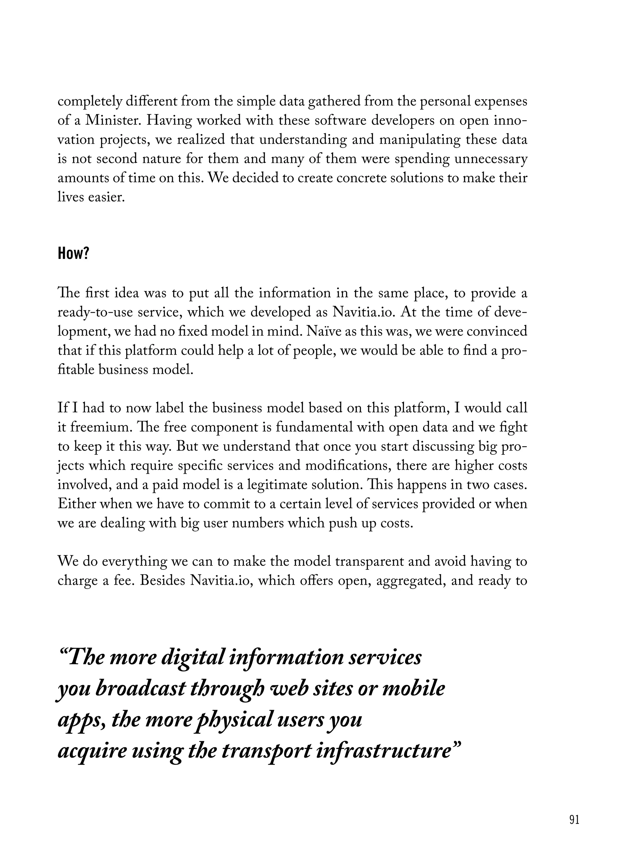 91
“The more digital information services
you broadcast through web sites or mobile
apps, the more physical users you
acquire using the transport infrastructure”
completely different from the simple data gathered from the personal expenses
of a Minister. Having worked with these software developers on open inno-
vation projects, we realized that understanding and manipulating these data
is not second nature for them and many of them were spending unnecessary
amounts of time on this. We decided to create concrete solutions to make their
lives easier.
How?
The first idea was to put all the information in the same place, to provide a
ready-to-use service, which we developed as Navitia.io. At the time of deve-
lopment, we had no fixed model in mind. Naïve as this was, we were convinced
that if this platform could help a lot of people, we would be able to find a pro-
fitable business model.
If I had to now label the business model based on this platform, I would call
it freemium. The free component is fundamental with open data and we fight
to keep it this way. But we understand that once you start discussing big pro-
jects which require specific services and modifications, there are higher costs
involved, and a paid model is a legitimate solution. This happens in two cases.
Either when we have to commit to a certain level of services provided or when
we are dealing with big user numbers which push up costs.
We do everything we can to make the model transparent and avoid having to
charge a fee. Besides Navitia.io, which offers open, aggregated, and ready to
 