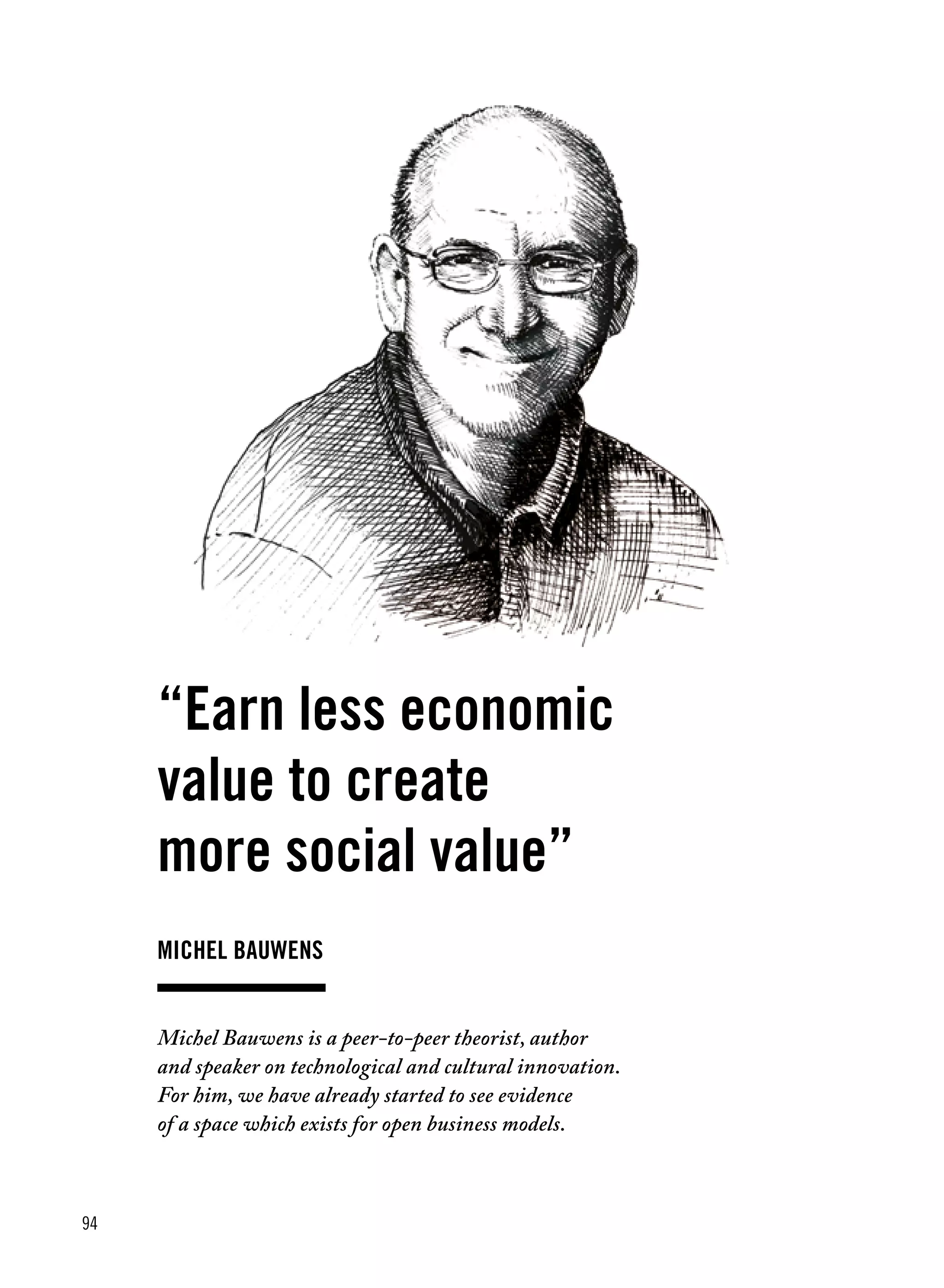 94
michel Bauwens
“Earn less economic
value to create
more social value”
Michel Bauwens is a peer-to-peer theorist, author
and speaker on technological and cultural innovation.
For him, we have already started to see evidence
of a space which exists for open business models.
 
