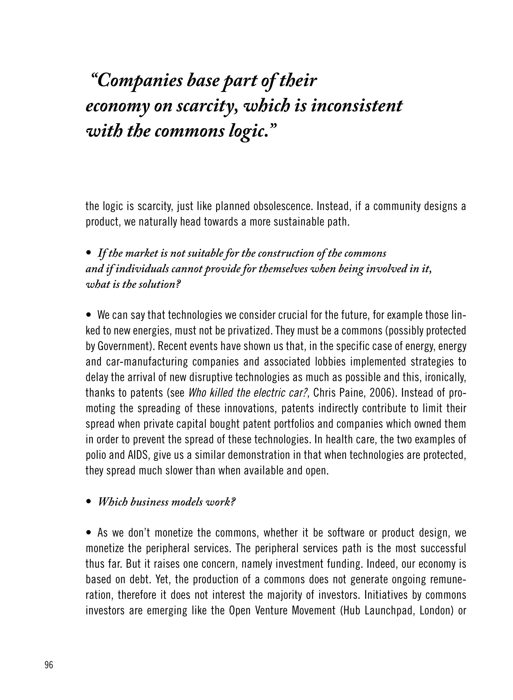 96
“Companies base part of their
economy on scarcity, which is inconsistent
with the commons logic.”
the logic is scarcity, just like planned obsolescence. Instead, if a community designs a
product, we naturally head towards a more sustainable path.
•	 If the market is not suitable for the construction of the commons
and if individuals cannot provide for themselves when being involved in it,
what is the solution?
•	 We can say that technologies we consider crucial for the future, for example those lin-
ked to new energies, must not be privatized. They must be a commons (possibly protected
by Government). Recent events have shown us that, in the specific case of energy, energy
and car-manufacturing companies and associated lobbies implemented strategies to
delay the arrival of new disruptive technologies as much as possible and this, ironically,
thanks to patents (see Who killed the electric car?, Chris Paine, 2006). Instead of pro-
moting the spreading of these innovations, patents indirectly contribute to limit their
spread when private capital bought patent portfolios and companies which owned them
in order to prevent the spread of these technologies. In health care, the two examples of
polio and AIDS, give us a similar demonstration in that when technologies are protected,
they spread much slower than when available and open.
•	 Which business models work?
•	 As we don’t monetize the commons, whether it be software or product design, we
monetize the peripheral services. The peripheral services path is the most successful
thus far. But it raises one concern, namely investment funding. Indeed, our economy is
based on debt. Yet, the production of a commons does not generate ongoing remune-
ration, therefore it does not interest the majority of investors. Initiatives by commons
investors are emerging like the Open Venture Movement (Hub Launchpad, London) or
 